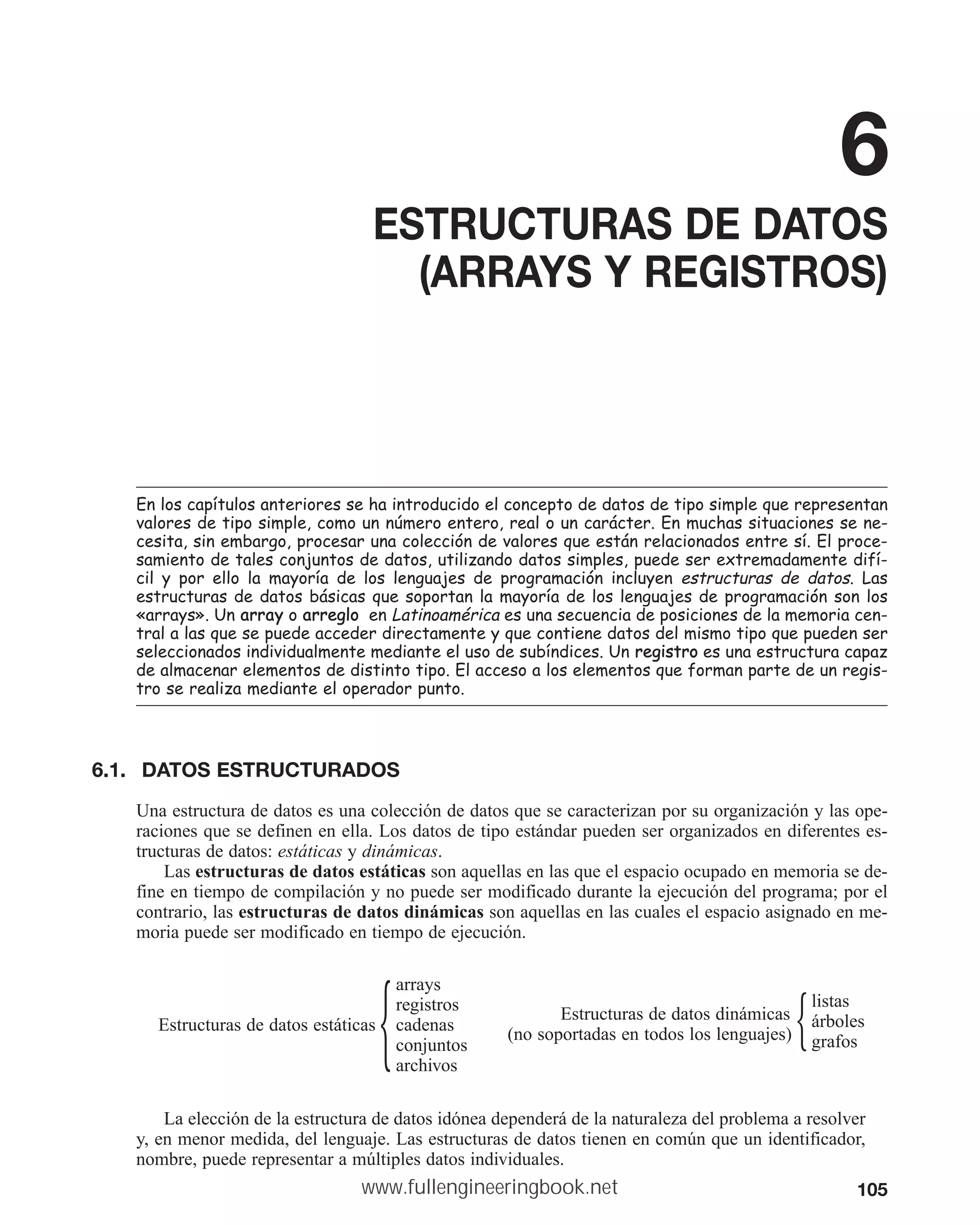 105
6
ESTRUCTURAS DE DATOS
(ARRAYS Y REGISTROS)
(QORVFDStWXORVDQWHULRUHVVHKDLQWURGXFLGRHOFRQFHSWRGHGDWRVGHWLSRVLPSOHTXHUHSUHVHQWDQ
YDORUHVGHWLSRVLPSOHFRPRXQQ~PHURHQWHURUHDORXQFDUiFWHU(QPXFKDVVLWXDFLRQHVVHQH
FHVLWDVLQHPEDUJRSURFHVDUXQDFROHFFLyQGHYDORUHVTXHHVWiQUHODFLRQDGRVHQWUHVt(OSURFH
VDPLHQWRGHWDOHVFRQMXQWRVGHGDWRVXWLOL]DQGRGDWRVVLPSOHVSXHGHVHUH[WUHPDGDPHQWHGLIt
FLO  SRU HOOR OD PDRUtD GH ORV OHQJXDMHV GH SURJUDPDFLyQ LQFOXHQ HVWUXFWXUDV GH GDWRV /DV
HVWUXFWXUDVGHGDWRVEiVLFDVTXHVRSRUWDQODPDRUtDGHORVOHQJXDMHVGHSURJUDPDFLyQVRQORV
©DUUDVª8QDUUD RDUUHJOR HQ/DWLQRDPpULFD HVXQDVHFXHQFLDGHSRVLFLRQHVGHODPHPRULDFHQ
WUDODODVTXHVHSXHGHDFFHGHUGLUHFWDPHQWHTXHFRQWLHQHGDWRVGHOPLVPRWLSRTXHSXHGHQVHU
VHOHFFLRQDGRVLQGLYLGXDOPHQWHPHGLDQWHHOXVRGHVXEtQGLFHV8QUHJLVWUR HVXQDHVWUXFWXUDFDSD]
GHDOPDFHQDUHOHPHQWRVGHGLVWLQWRWLSR(ODFFHVRDORVHOHPHQWRVTXHIRUPDQSDUWHGHXQUHJLV
WURVHUHDOL]DPHGLDQWHHORSHUDGRUSXQWR
6.1. DATOS ESTRUCTURADOS
Una estructura de datos es una colección de datos que se caracterizan por su organización y las ope-
raciones que se definen en ella. Los datos de tipo estándar pueden ser organizados en diferentes es-
tructuras de datos: estáticas y dinámicas.
Las estructuras de datos estáticas son aquellas en las que el espacio ocupado en memoria se de-
fine en tiempo de compilación y no puede ser modificado durante la ejecución del programa; por el
contrario, las estructuras de datos dinámicas son aquellas en las cuales el espacio asignado en me-
moria puede ser modificado en tiempo de ejecución.
arrays
registros
Estructuras de datos estáticas cadenas
conjuntos
archivos
兵 Estructuras de datos dinámicas
listas
(no soportadas en todos los lenguajes)
árboles
grafos
兵
La elección de la estructura de datos idónea dependerá de la naturaleza del problema a resolver
y, en menor medida, del lenguaje. Las estructuras de datos tienen en común que un identificador,
nombre, puede representar a múltiples datos individuales.
www.fullengineeringbook.net
 