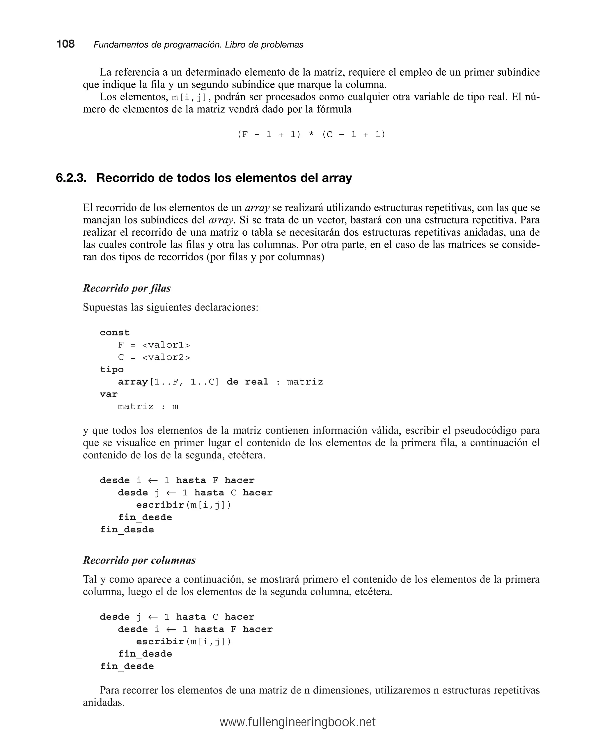 La referencia a un determinado elemento de la matriz, requiere el empleo de un primer subíndice
que indique la fila y un segundo subíndice que marque la columna.
Los elementos, m[i,j], podrán ser procesados como cualquier otra variable de tipo real. El nú-
mero de elementos de la matriz vendrá dado por la fórmula
(F – 1 + 1) * (C – 1 + 1)
6.2.3. Recorrido de todos los elementos del array
El recorrido de los elementos de un array se realizará utilizando estructuras repetitivas, con las que se
manejan los subíndices del array. Si se trata de un vector, bastará con una estructura repetitiva. Para
realizar el recorrido de una matriz o tabla se necesitarán dos estructuras repetitivas anidadas, una de
las cuales controle las filas y otra las columnas. Por otra parte, en el caso de las matrices se conside-
ran dos tipos de recorridos (por filas y por columnas)
Recorrido por filas
Supuestas las siguientes declaraciones:
const
F = valor1
C = valor2
tipo
array[1..F, 1..C] de real : matriz
var
matriz : m
y que todos los elementos de la matriz contienen información válida, escribir el pseudocódigo para
que se visualice en primer lugar el contenido de los elementos de la primera fila, a continuación el
contenido de los de la segunda, etcétera.
desde i ← 1 hasta F hacer
desde j ← 1 hasta C hacer
escribir(m[i,j])
fin_desde
fin_desde
Recorrido por columnas
Tal y como aparece a continuación, se mostrará primero el contenido de los elementos de la primera
columna, luego el de los elementos de la segunda columna, etcétera.
desde j ← 1 hasta C hacer
desde i ← 1 hasta F hacer
escribir(m[i,j])
fin_desde
fin_desde
Para recorrer los elementos de una matriz de n dimensiones, utilizaremos n estructuras repetitivas
anidadas.
108mmFundamentos de programación. Libro de problemas
www.fullengineeringbook.net
 