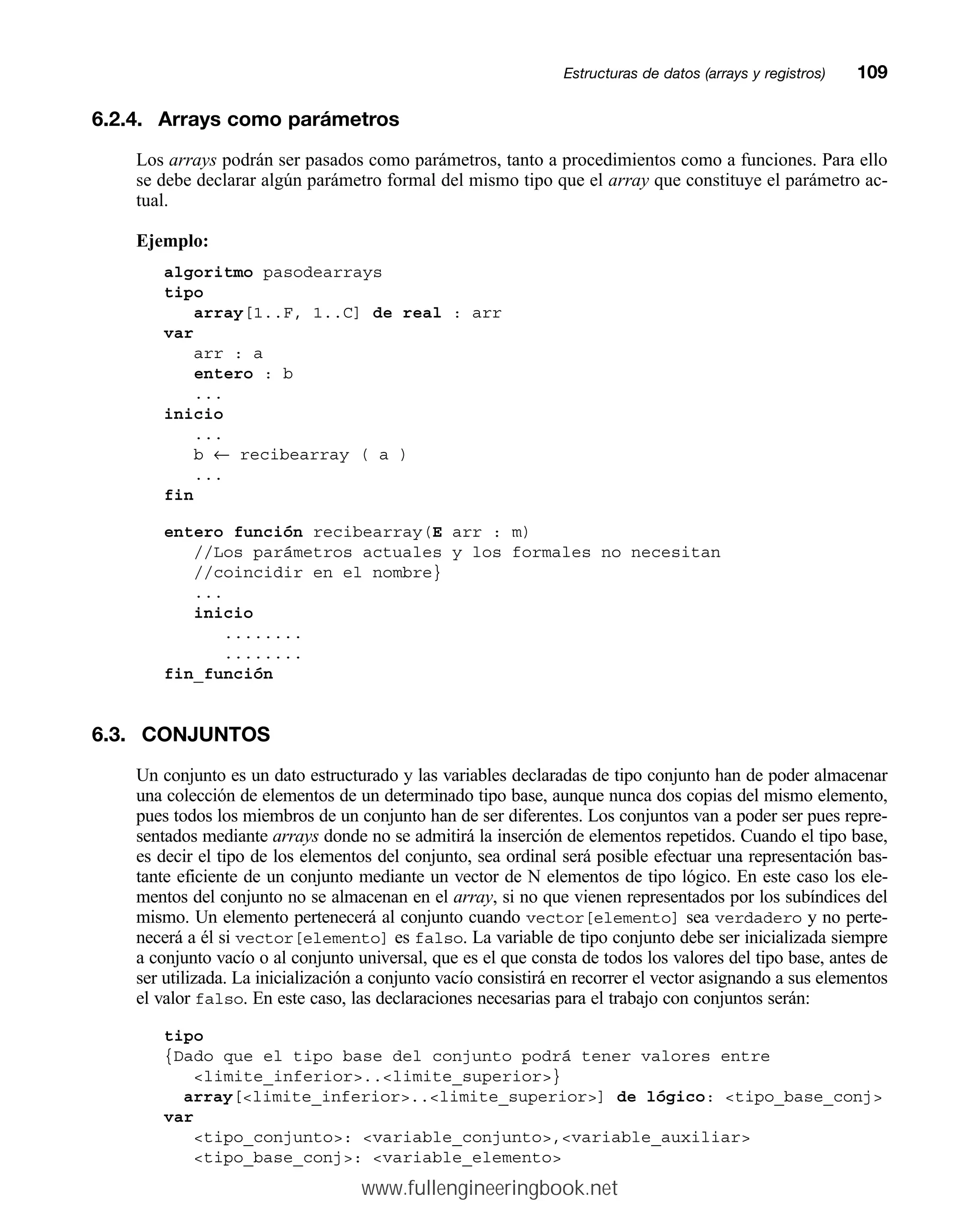 6.2.4. Arrays como parámetros
Los arrays podrán ser pasados como parámetros, tanto a procedimientos como a funciones. Para ello
se debe declarar algún parámetro formal del mismo tipo que el array que constituye el parámetro ac-
tual.
Ejemplo:
algoritmo pasodearrays
tipo
array[1..F, 1..C] de real : arr
var
arr : a
entero : b
...
inicio
...
b ← recibearray ( a )
...
fin
entero función recibearray(E arr : m)
//Los parámetros actuales y los formales no necesitan
//coincidir en el nombre}
...
inicio
........
........
fin_función
6.3. CONJUNTOS
Un conjunto es un dato estructurado y las variables declaradas de tipo conjunto han de poder almacenar
una colección de elementos de un determinado tipo base, aunque nunca dos copias del mismo elemento,
pues todos los miembros de un conjunto han de ser diferentes. Los conjuntos van a poder ser pues repre-
sentados mediante arrays donde no se admitirá la inserción de elementos repetidos. Cuando el tipo base,
es decir el tipo de los elementos del conjunto, sea ordinal será posible efectuar una representación bas-
tante eficiente de un conjunto mediante un vector de N elementos de tipo lógico. En este caso los ele-
mentos del conjunto no se almacenan en el array, si no que vienen representados por los subíndices del
mismo. Un elemento pertenecerá al conjunto cuando vector[elemento] sea verdadero y no perte-
necerá a él si vector[elemento] es falso. La variable de tipo conjunto debe ser inicializada siempre
a conjunto vacío o al conjunto universal, que es el que consta de todos los valores del tipo base, antes de
ser utilizada. La inicialización a conjunto vacío consistirá en recorrer el vector asignando a sus elementos
el valor falso. En este caso, las declaraciones necesarias para el trabajo con conjuntos serán:
tipo
{Dado que el tipo base del conjunto podrá tener valores entre
limite_inferior..limite_superior}
array[limite_inferior..limite_superior] de lógico: tipo_base_conj
var
tipo_conjunto: variable_conjunto,variable_auxiliar
tipo_base_conj: variable_elemento
Estructuras de datos (arrays y registros)mm109
www.fullengineeringbook.net
 