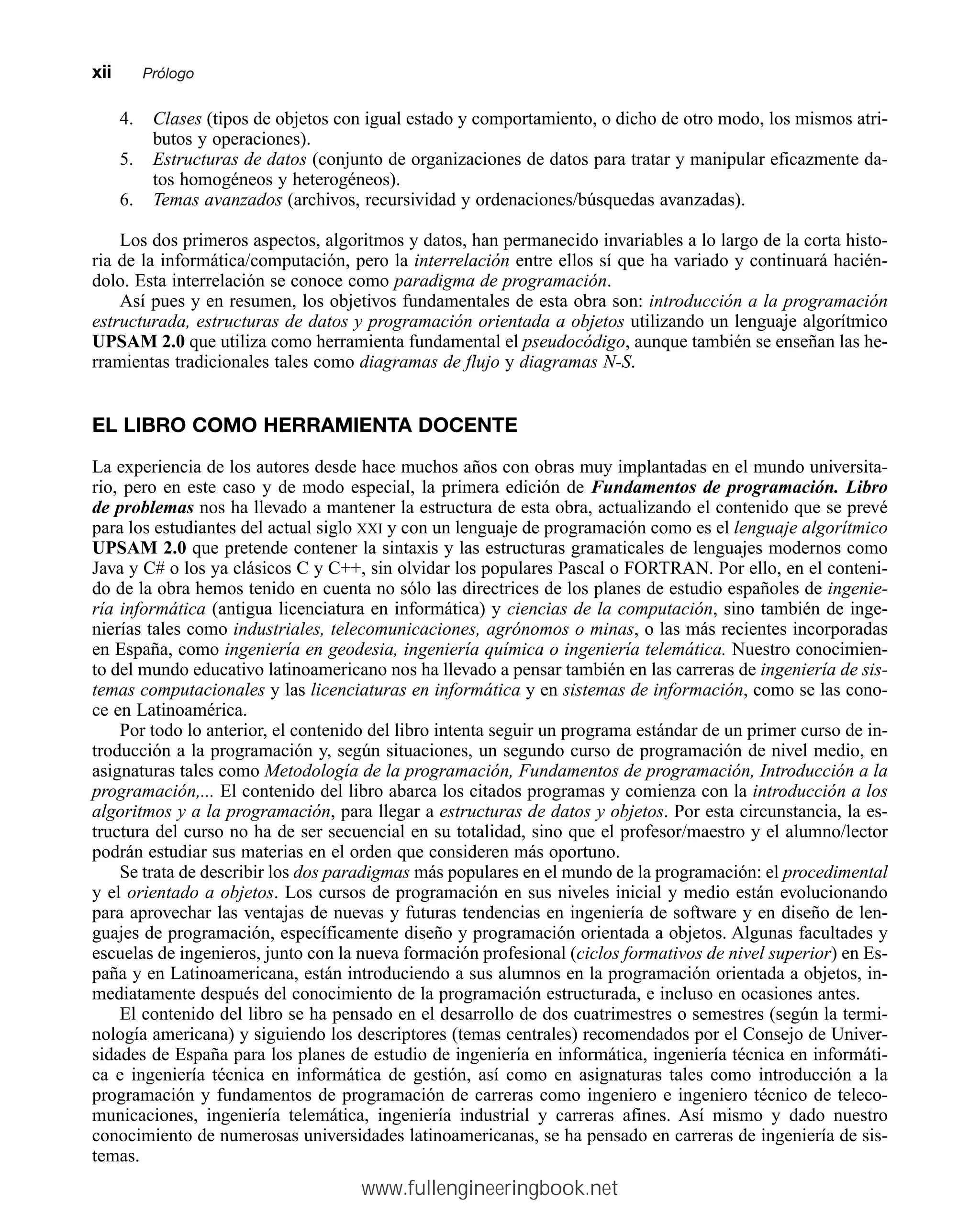 4. Clases (tipos de objetos con igual estado y comportamiento, o dicho de otro modo, los mismos atri-
butos y operaciones).
5. Estructuras de datos (conjunto de organizaciones de datos para tratar y manipular eficazmente da-
tos homogéneos y heterogéneos).
6. Temas avanzados (archivos, recursividad y ordenaciones/búsquedas avanzadas).
Los dos primeros aspectos, algoritmos y datos, han permanecido invariables a lo largo de la corta histo-
ria de la informática/computación, pero la interrelación entre ellos sí que ha variado y continuará hacién-
dolo. Esta interrelación se conoce como paradigma de programación.
Así pues y en resumen, los objetivos fundamentales de esta obra son: introducción a la programación
estructurada, estructuras de datos y programación orientada a objetos utilizando un lenguaje algorítmico
UPSAM 2.0 que utiliza como herramienta fundamental el pseudocódigo, aunque también se enseñan las he-
rramientas tradicionales tales como diagramas de flujo y diagramas N-S.
EL LIBRO COMO HERRAMIENTA DOCENTE
La experiencia de los autores desde hace muchos años con obras muy implantadas en el mundo universita-
rio, pero en este caso y de modo especial, la primera edición de Fundamentos de programación. Libro
de problemas nos ha llevado a mantener la estructura de esta obra, actualizando el contenido que se prevé
para los estudiantes del actual siglo XXI y con un lenguaje de programación como es el lenguaje algorítmico
UPSAM 2.0 que pretende contener la sintaxis y las estructuras gramaticales de lenguajes modernos como
Java y C# o los ya clásicos C y C++, sin olvidar los populares Pascal o FORTRAN. Por ello, en el conteni-
do de la obra hemos tenido en cuenta no sólo las directrices de los planes de estudio españoles de ingenie-
ría informática (antigua licenciatura en informática) y ciencias de la computación, sino también de inge-
nierías tales como industriales, telecomunicaciones, agrónomos o minas, o las más recientes incorporadas
en España, como ingeniería en geodesia, ingeniería química o ingeniería telemática. Nuestro conocimien-
to del mundo educativo latinoamericano nos ha llevado a pensar también en las carreras de ingeniería de sis-
temas computacionales y las licenciaturas en informática y en sistemas de información, como se las cono-
ce en Latinoamérica.
Por todo lo anterior, el contenido del libro intenta seguir un programa estándar de un primer curso de in-
troducción a la programación y, según situaciones, un segundo curso de programación de nivel medio, en
asignaturas tales como Metodología de la programación, Fundamentos de programación, Introducción a la
programación,... El contenido del libro abarca los citados programas y comienza con la introducción a los
algoritmos y a la programación, para llegar a estructuras de datos y objetos. Por esta circunstancia, la es-
tructura del curso no ha de ser secuencial en su totalidad, sino que el profesor/maestro y el alumno/lector
podrán estudiar sus materias en el orden que consideren más oportuno.
Se trata de describir los dos paradigmas más populares en el mundo de la programación: el procedimental
y el orientado a objetos. Los cursos de programación en sus niveles inicial y medio están evolucionando
para aprovechar las ventajas de nuevas y futuras tendencias en ingeniería de software y en diseño de len-
guajes de programación, específicamente diseño y programación orientada a objetos. Algunas facultades y
escuelas de ingenieros, junto con la nueva formación profesional (ciclos formativos de nivel superior) en Es-
paña y en Latinoamericana, están introduciendo a sus alumnos en la programación orientada a objetos, in-
mediatamente después del conocimiento de la programación estructurada, e incluso en ocasiones antes.
El contenido del libro se ha pensado en el desarrollo de dos cuatrimestres o semestres (según la termi-
nología americana) y siguiendo los descriptores (temas centrales) recomendados por el Consejo de Univer-
sidades de España para los planes de estudio de ingeniería en informática, ingeniería técnica en informáti-
ca e ingeniería técnica en informática de gestión, así como en asignaturas tales como introducción a la
programación y fundamentos de programación de carreras como ingeniero e ingeniero técnico de teleco-
municaciones, ingeniería telemática, ingeniería industrial y carreras afines. Así mismo y dado nuestro
conocimiento de numerosas universidades latinoamericanas, se ha pensado en carreras de ingeniería de sis-
temas.
xiimmPrólogo
www.fullengineeringbook.net
 