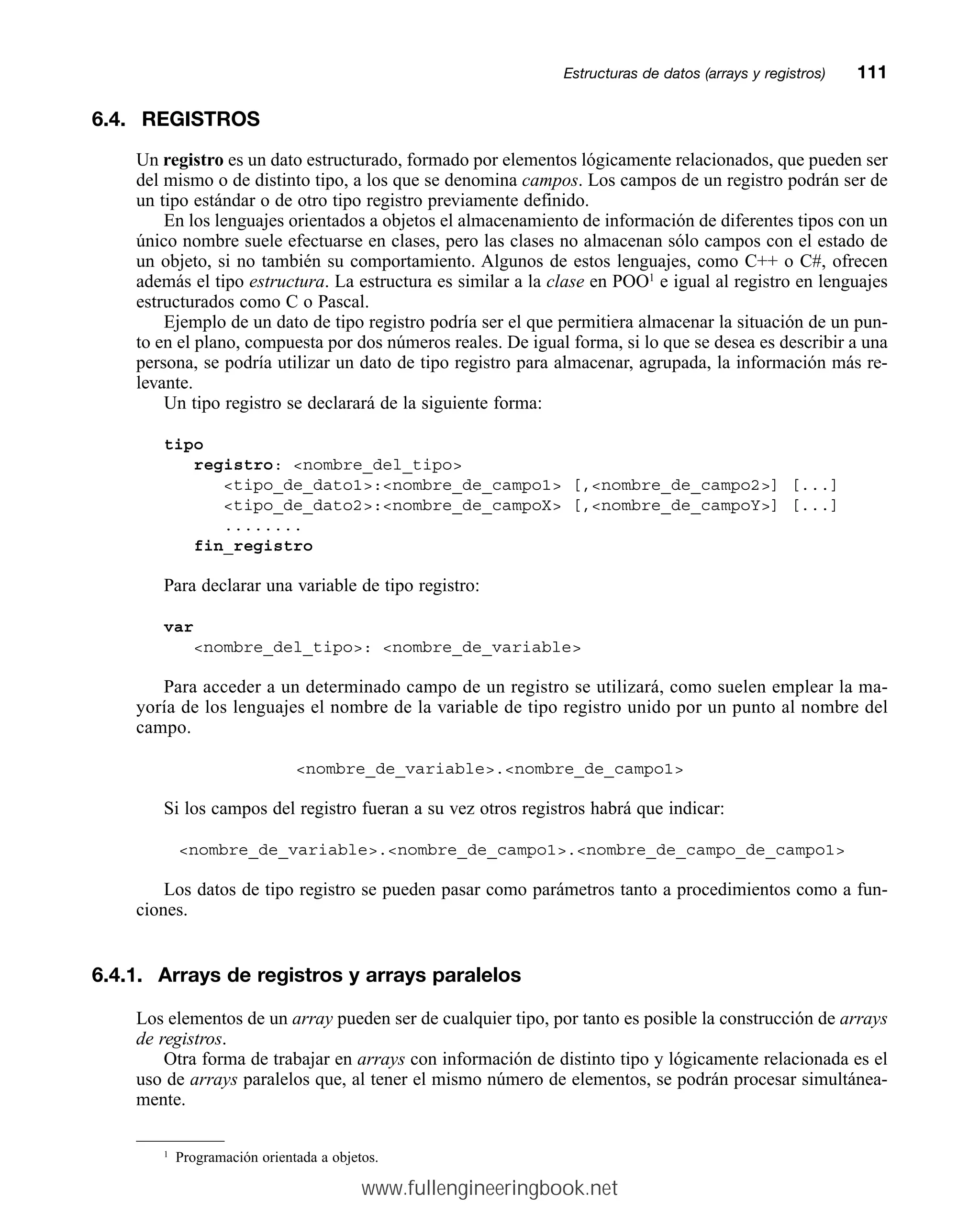 6.4. REGISTROS
Un registro es un dato estructurado, formado por elementos lógicamente relacionados, que pueden ser
del mismo o de distinto tipo, a los que se denomina campos. Los campos de un registro podrán ser de
un tipo estándar o de otro tipo registro previamente definido.
En los lenguajes orientados a objetos el almacenamiento de información de diferentes tipos con un
único nombre suele efectuarse en clases, pero las clases no almacenan sólo campos con el estado de
un objeto, si no también su comportamiento. Algunos de estos lenguajes, como C++ o C#, ofrecen
además el tipo estructura. La estructura es similar a la clase en POO1
e igual al registro en lenguajes
estructurados como C o Pascal.
Ejemplo de un dato de tipo registro podría ser el que permitiera almacenar la situación de un pun-
to en el plano, compuesta por dos números reales. De igual forma, si lo que se desea es describir a una
persona, se podría utilizar un dato de tipo registro para almacenar, agrupada, la información más re-
levante.
Un tipo registro se declarará de la siguiente forma:
tipo
registro: nombre_del_tipo
tipo_de_dato1:nombre_de_campo1 [,nombre_de_campo2] [...]
tipo_de_dato2:nombre_de_campoX [,nombre_de_campoY] [...]
........
fin_registro
Para declarar una variable de tipo registro:
var
nombre_del_tipo: nombre_de_variable
Para acceder a un determinado campo de un registro se utilizará, como suelen emplear la ma-
yoría de los lenguajes el nombre de la variable de tipo registro unido por un punto al nombre del
campo.
nombre_de_variable.nombre_de_campo1
Si los campos del registro fueran a su vez otros registros habrá que indicar:
nombre_de_variable.nombre_de_campo1.nombre_de_campo_de_campo1
Los datos de tipo registro se pueden pasar como parámetros tanto a procedimientos como a fun-
ciones.
6.4.1. Arrays de registros y arrays paralelos
Los elementos de un array pueden ser de cualquier tipo, por tanto es posible la construcción de arrays
de registros.
Otra forma de trabajar en arrays con información de distinto tipo y lógicamente relacionada es el
uso de arrays paralelos que, al tener el mismo número de elementos, se podrán procesar simultánea-
mente.
Estructuras de datos (arrays y registros)mm111
1
Programación orientada a objetos.
www.fullengineeringbook.net
 