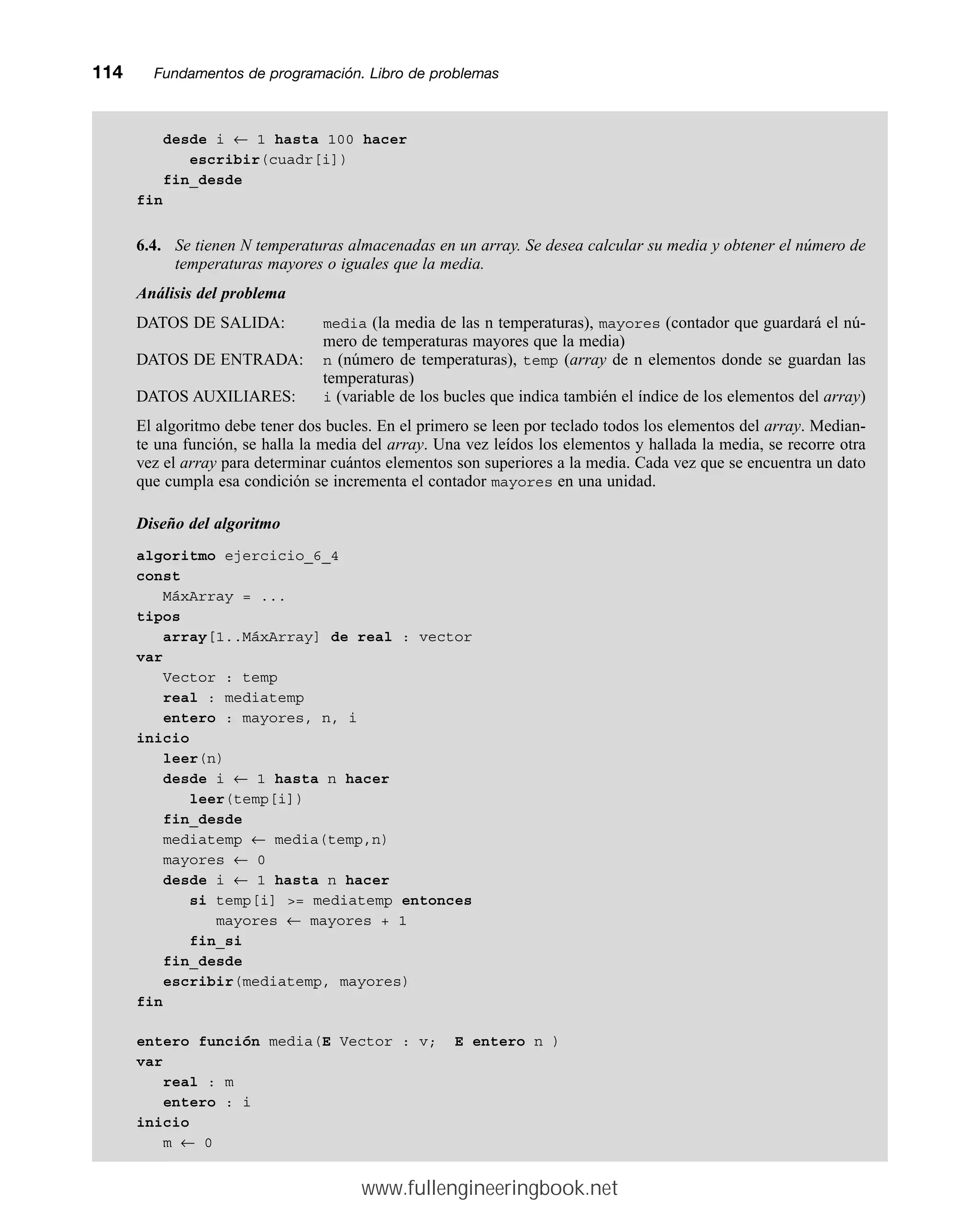 desde i ← 1 hasta 100 hacer
escribir(cuadr[i])
fin_desde
fin
6.4. Se tienen N temperaturas almacenadas en un array. Se desea calcular su media y obtener el número de
temperaturas mayores o iguales que la media.
Análisis del problema
DATOS DE SALIDA: media (la media de las n temperaturas), mayores (contador que guardará el nú-
mero de temperaturas mayores que la media)
DATOS DE ENTRADA: n (número de temperaturas), temp (array de n elementos donde se guardan las
temperaturas)
DATOS AUXILIARES: i (variable de los bucles que indica también el índice de los elementos del array)
El algoritmo debe tener dos bucles. En el primero se leen por teclado todos los elementos del array. Median-
te una función, se halla la media del array. Una vez leídos los elementos y hallada la media, se recorre otra
vez el array para determinar cuántos elementos son superiores a la media. Cada vez que se encuentra un dato
que cumpla esa condición se incrementa el contador mayores en una unidad.
Diseño del algoritmo
algoritmo ejercicio_6_4
const
MáxArray = ...
tipos
array[1..MáxArray] de real : vector
var
Vector : temp
real : mediatemp
entero : mayores, n, i
inicio
leer(n)
desde i ← 1 hasta n hacer
leer(temp[i])
fin_desde
mediatemp ← media(temp,n)
mayores ← 0
desde i ← 1 hasta n hacer
si temp[i] = mediatemp entonces
mayores ← mayores + 1
fin_si
fin_desde
escribir(mediatemp, mayores)
fin
entero función media(E Vector : v; E entero n )
var
real : m
entero : i
inicio
m ← 0
114mmFundamentos de programación. Libro de problemas
www.fullengineeringbook.net
 