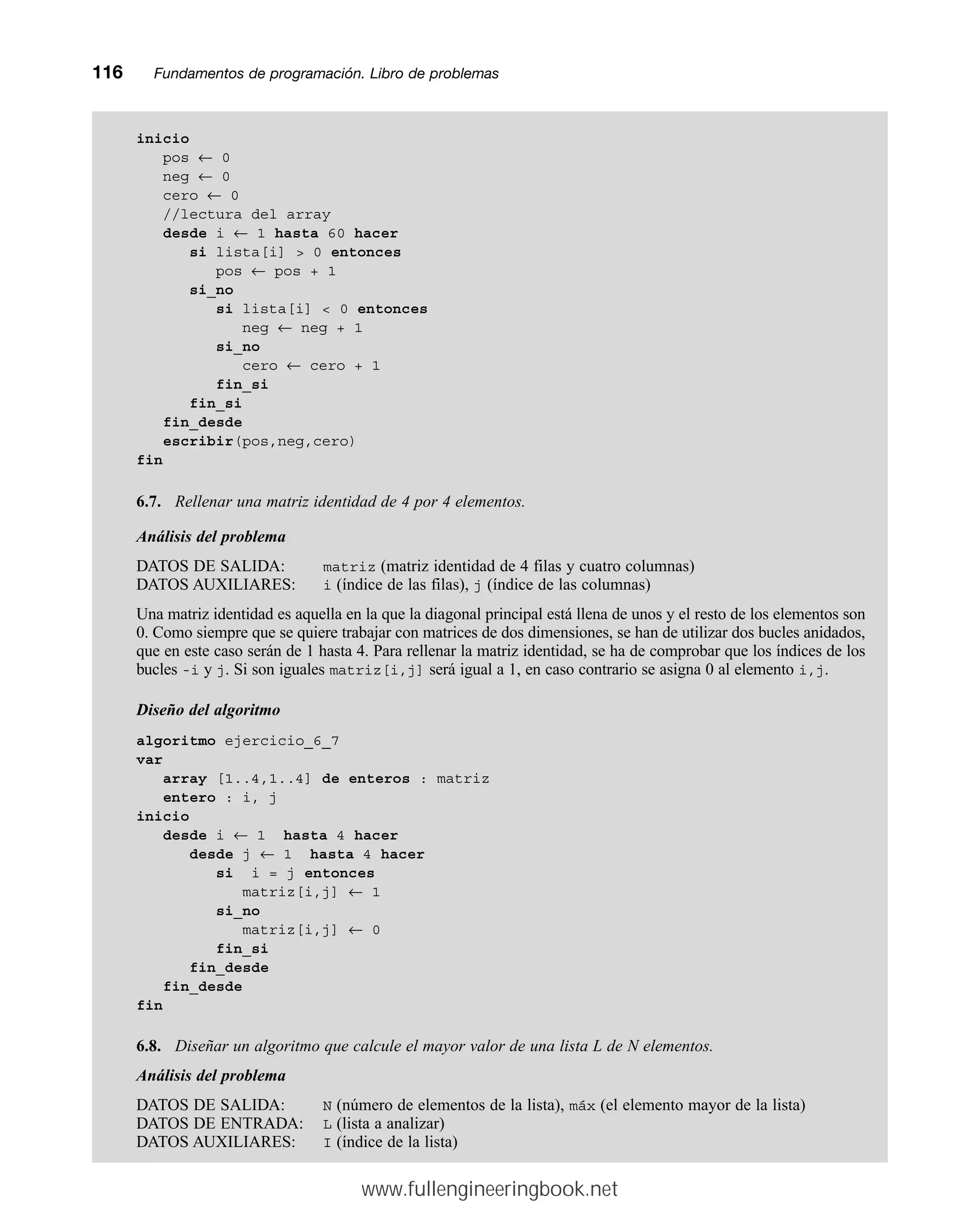 inicio
pos ← 0
neg ← 0
cero ← 0
//lectura del array
desde i ← 1 hasta 60 hacer
si lista[i]  0 entonces
pos ← pos + 1
si_no
si lista[i]  0 entonces
neg ← neg + 1
si_no
cero ← cero + 1
fin_si
fin_si
fin_desde
escribir(pos,neg,cero)
fin
6.7. Rellenar una matriz identidad de 4 por 4 elementos.
Análisis del problema
DATOS DE SALIDA: matriz (matriz identidad de 4 filas y cuatro columnas)
DATOS AUXILIARES: i (índice de las filas), j (índice de las columnas)
Una matriz identidad es aquella en la que la diagonal principal está llena de unos y el resto de los elementos son
0. Como siempre que se quiere trabajar con matrices de dos dimensiones, se han de utilizar dos bucles anidados,
que en este caso serán de 1 hasta 4. Para rellenar la matriz identidad, se ha de comprobar que los índices de los
bucles -i y j. Si son iguales matriz[i,j] será igual a 1, en caso contrario se asigna 0 al elemento i,j.
Diseño del algoritmo
algoritmo ejercicio_6_7
var
array [1..4,1..4] de enteros : matriz
entero : i, j
inicio
desde i ← 1 hasta 4 hacer
desde j ← 1 hasta 4 hacer
si i = j entonces
matriz[i,j] ← 1
si_no
matriz[i,j] ← 0
fin_si
fin_desde
fin_desde
fin
6.8. Diseñar un algoritmo que calcule el mayor valor de una lista L de N elementos.
Análisis del problema
DATOS DE SALIDA: N (número de elementos de la lista), máx (el elemento mayor de la lista)
DATOS DE ENTRADA: L (lista a analizar)
DATOS AUXILIARES: I (índice de la lista)
116mmFundamentos de programación. Libro de problemas
www.fullengineeringbook.net
 