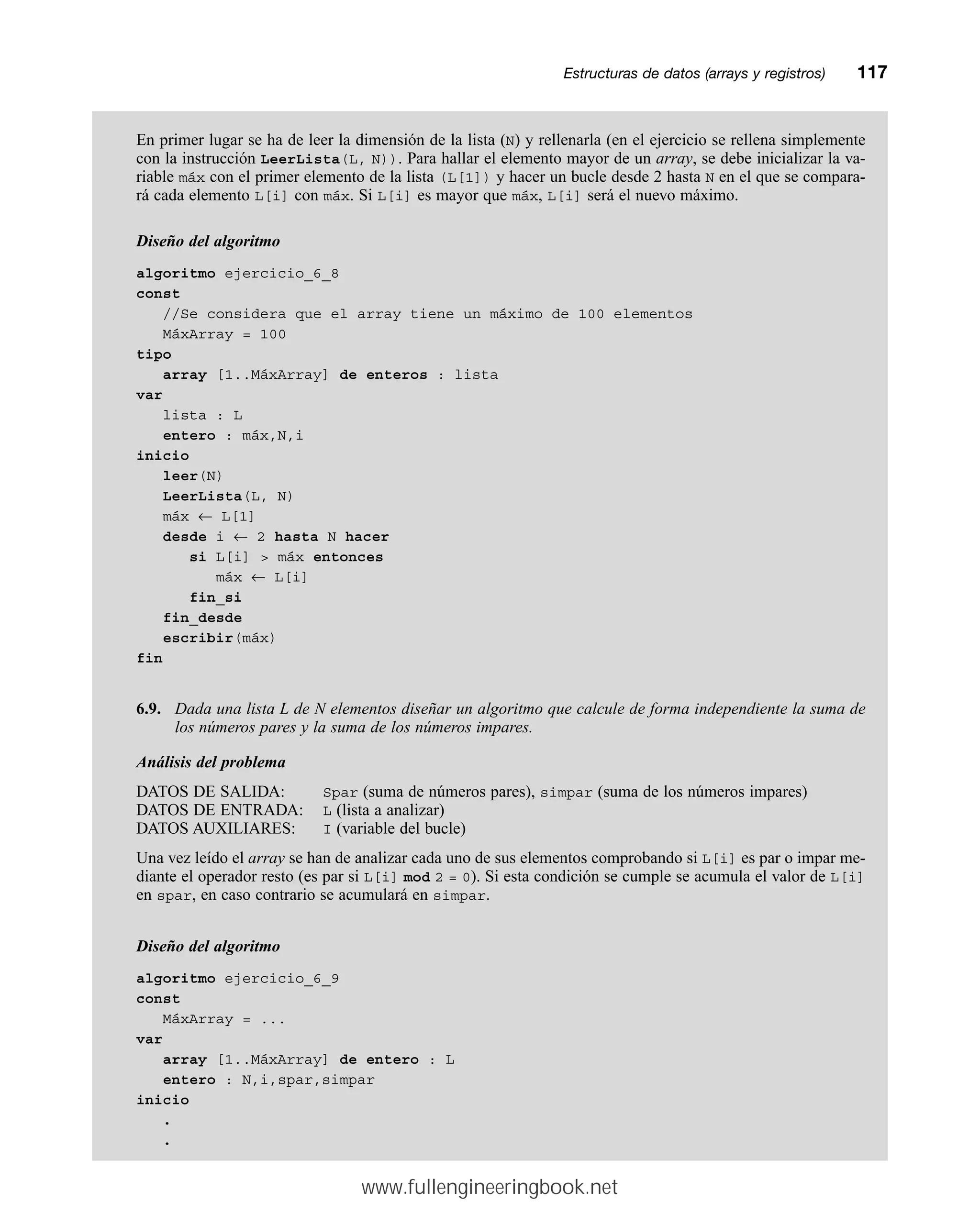 En primer lugar se ha de leer la dimensión de la lista (N) y rellenarla (en el ejercicio se rellena simplemente
con la instrucción LeerLista(L, N)). Para hallar el elemento mayor de un array, se debe inicializar la va-
riable máx con el primer elemento de la lista (L[1]) y hacer un bucle desde 2 hasta N en el que se compara-
rá cada elemento L[i] con máx. Si L[i] es mayor que máx, L[i] será el nuevo máximo.
Diseño del algoritmo
algoritmo ejercicio_6_8
const
//Se considera que el array tiene un máximo de 100 elementos
MáxArray = 100
tipo
array [1..MáxArray] de enteros : lista
var
lista : L
entero : máx,N,i
inicio
leer(N)
LeerLista(L, N)
máx ← L[1]
desde i ← 2 hasta N hacer
si L[i]  máx entonces
máx ← L[i]
fin_si
fin_desde
escribir(máx)
fin
6.9. Dada una lista L de N elementos diseñar un algoritmo que calcule de forma independiente la suma de
los números pares y la suma de los números impares.
Análisis del problema
DATOS DE SALIDA: Spar (suma de números pares), simpar (suma de los números impares)
DATOS DE ENTRADA: L (lista a analizar)
DATOS AUXILIARES: I (variable del bucle)
Una vez leído el array se han de analizar cada uno de sus elementos comprobando si L[i] es par o impar me-
diante el operador resto (es par si L[i] mod 2 = 0). Si esta condición se cumple se acumula el valor de L[i]
en spar, en caso contrario se acumulará en simpar.
Diseño del algoritmo
algoritmo ejercicio_6_9
const
MáxArray = ...
var
array [1..MáxArray] de entero : L
entero : N,i,spar,simpar
inicio
.
.
Estructuras de datos (arrays y registros)mm117
www.fullengineeringbook.net
 