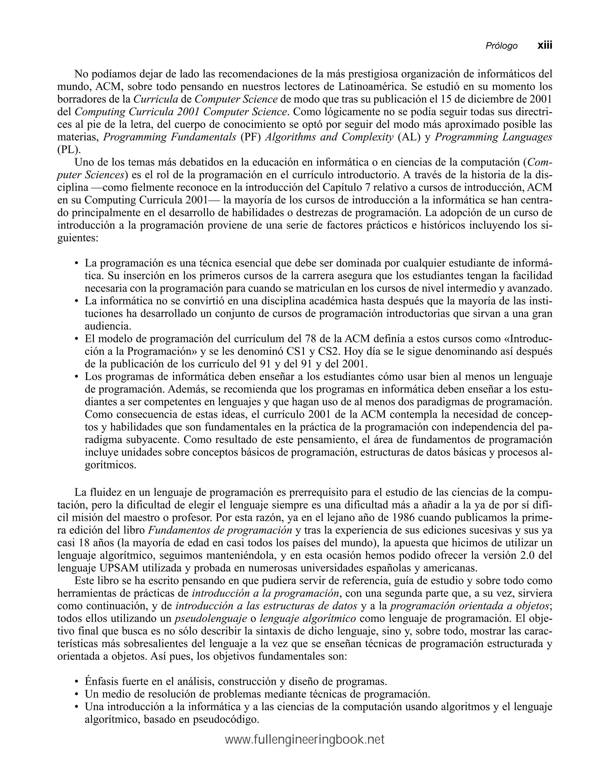 No podíamos dejar de lado las recomendaciones de la más prestigiosa organización de informáticos del
mundo, ACM, sobre todo pensando en nuestros lectores de Latinoamérica. Se estudió en su momento los
borradores de la Curricula de Computer Science de modo que tras su publicación el 15 de diciembre de 2001
del Computing Curricula 2001 Computer Science. Como lógicamente no se podía seguir todas sus directri-
ces al pie de la letra, del cuerpo de conocimiento se optó por seguir del modo más aproximado posible las
materias, Programming Fundamentals (PF) Algorithms and Complexity (AL) y Programming Languages
(PL).
Uno de los temas más debatidos en la educación en informática o en ciencias de la computación (Com-
puter Sciences) es el rol de la programación en el currículo introductorio. A través de la historia de la dis-
ciplina —como fielmente reconoce en la introducción del Capítulo 7 relativo a cursos de introducción, ACM
en su Computing Curricula 2001— la mayoría de los cursos de introducción a la informática se han centra-
do principalmente en el desarrollo de habilidades o destrezas de programación. La adopción de un curso de
introducción a la programación proviene de una serie de factores prácticos e históricos incluyendo los si-
guientes:
• La programación es una técnica esencial que debe ser dominada por cualquier estudiante de informá-
tica. Su inserción en los primeros cursos de la carrera asegura que los estudiantes tengan la facilidad
necesaria con la programación para cuando se matriculan en los cursos de nivel intermedio y avanzado.
• La informática no se convirtió en una disciplina académica hasta después que la mayoría de las insti-
tuciones ha desarrollado un conjunto de cursos de programación introductorias que sirvan a una gran
audiencia.
• El modelo de programación del currículum del 78 de la ACM definía a estos cursos como «Introduc-
ción a la Programación» y se les denominó CS1 y CS2. Hoy día se le sigue denominando así después
de la publicación de los currículo del 91 y del 91 y del 2001.
• Los programas de informática deben enseñar a los estudiantes cómo usar bien al menos un lenguaje
de programación. Además, se recomienda que los programas en informática deben enseñar a los estu-
diantes a ser competentes en lenguajes y que hagan uso de al menos dos paradigmas de programación.
Como consecuencia de estas ideas, el currículo 2001 de la ACM contempla la necesidad de concep-
tos y habilidades que son fundamentales en la práctica de la programación con independencia del pa-
radigma subyacente. Como resultado de este pensamiento, el área de fundamentos de programación
incluye unidades sobre conceptos básicos de programación, estructuras de datos básicas y procesos al-
gorítmicos.
La fluidez en un lenguaje de programación es prerrequisito para el estudio de las ciencias de la compu-
tación, pero la dificultad de elegir el lenguaje siempre es una dificultad más a añadir a la ya de por sí difí-
cil misión del maestro o profesor. Por esta razón, ya en el lejano año de 1986 cuando publicamos la prime-
ra edición del libro Fundamentos de programación y tras la experiencia de sus ediciones sucesivas y sus ya
casi 18 años (la mayoría de edad en casi todos los países del mundo), la apuesta que hicimos de utilizar un
lenguaje algorítmico, seguimos manteniéndola, y en esta ocasión hemos podido ofrecer la versión 2.0 del
lenguaje UPSAM utilizada y probada en numerosas universidades españolas y americanas.
Este libro se ha escrito pensando en que pudiera servir de referencia, guía de estudio y sobre todo como
herramientas de prácticas de introducción a la programación, con una segunda parte que, a su vez, sirviera
como continuación, y de introducción a las estructuras de datos y a la programación orientada a objetos;
todos ellos utilizando un pseudolenguaje o lenguaje algorítmico como lenguaje de programación. El obje-
tivo final que busca es no sólo describir la sintaxis de dicho lenguaje, sino y, sobre todo, mostrar las carac-
terísticas más sobresalientes del lenguaje a la vez que se enseñan técnicas de programación estructurada y
orientada a objetos. Así pues, los objetivos fundamentales son:
• Énfasis fuerte en el análisis, construcción y diseño de programas.
• Un medio de resolución de problemas mediante técnicas de programación.
• Una introducción a la informática y a las ciencias de la computación usando algoritmos y el lenguaje
algorítmico, basado en pseudocódigo.
Prólogommxiii
www.fullengineeringbook.net
 
