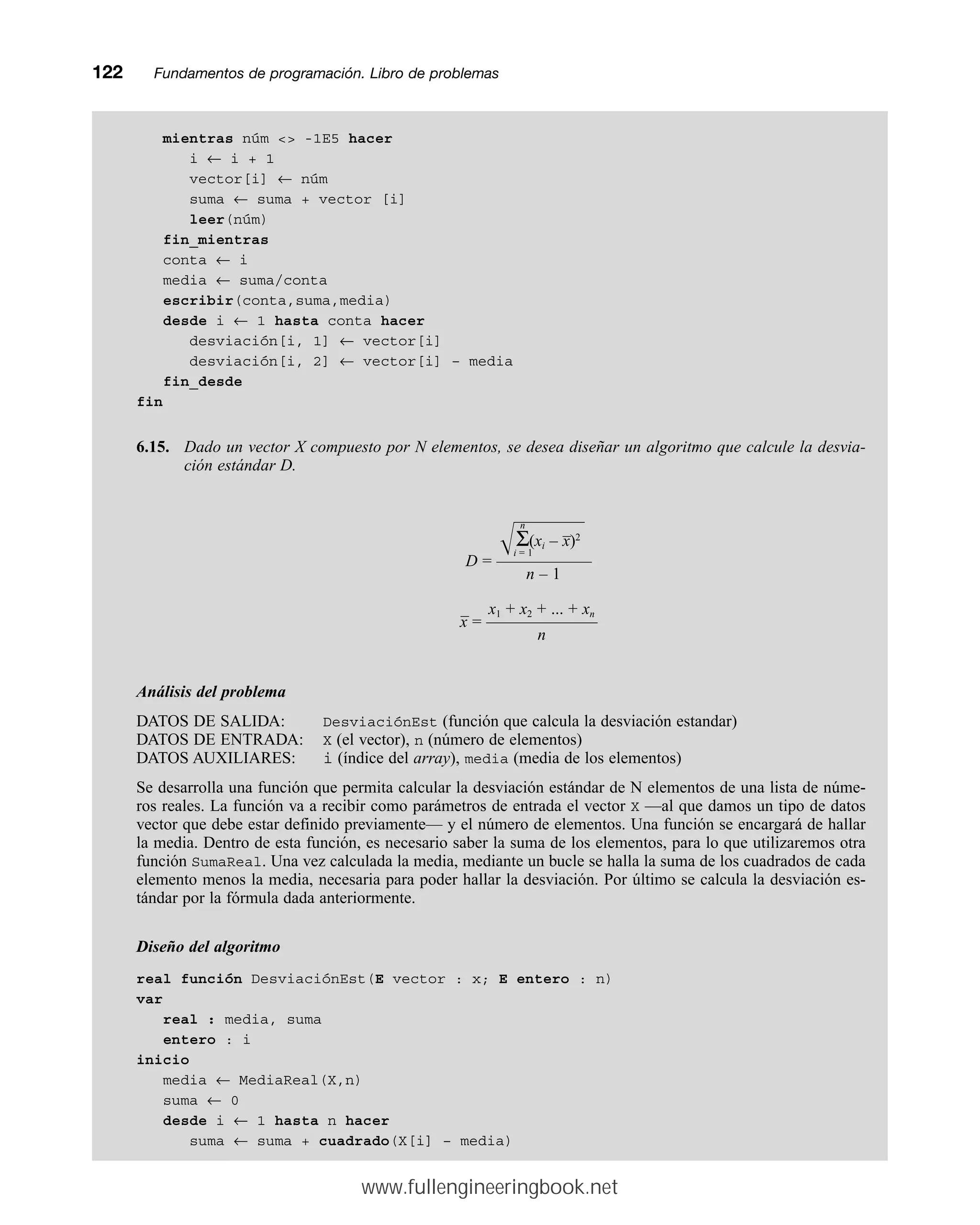 mientras núm  -1E5 hacer
i ← i + 1
vector[i] ← núm
suma ← suma + vector [i]
leer(núm)
fin_mientras
conta ← i
media ← suma/conta
escribir(conta,suma,media)
desde i ← 1 hasta conta hacer
desviación[i, 1] ← vector[i]
desviación[i, 2] ← vector[i] – media
fin_desde
fin
6.15. Dado un vector X compuesto por N elementos, se desea diseñar un algoritmo que calcule la desvia-
ción estándar D.
n
–
冑苴
Σ(xi – x)2
i = 1
D = ——————
n – 1
– x1 + x2 + ... + xn
x = ———————
n
Análisis del problema
DATOS DE SALIDA: DesviaciónEst (función que calcula la desviación estandar)
DATOS DE ENTRADA: X (el vector), n (número de elementos)
DATOS AUXILIARES: i (índice del array), media (media de los elementos)
Se desarrolla una función que permita calcular la desviación estándar de N elementos de una lista de núme-
ros reales. La función va a recibir como parámetros de entrada el vector X —al que damos un tipo de datos
vector que debe estar definido previamente— y el número de elementos. Una función se encargará de hallar
la media. Dentro de esta función, es necesario saber la suma de los elementos, para lo que utilizaremos otra
función SumaReal. Una vez calculada la media, mediante un bucle se halla la suma de los cuadrados de cada
elemento menos la media, necesaria para poder hallar la desviación. Por último se calcula la desviación es-
tándar por la fórmula dada anteriormente.
Diseño del algoritmo
real función DesviaciónEst(E vector : x; E entero : n)
var
real : media, suma
entero : i
inicio
media ← MediaReal(X,n)
suma ← 0
desde i ← 1 hasta n hacer
suma ← suma + cuadrado(X[i] – media)
122mmFundamentos de programación. Libro de problemas
www.fullengineeringbook.net
 