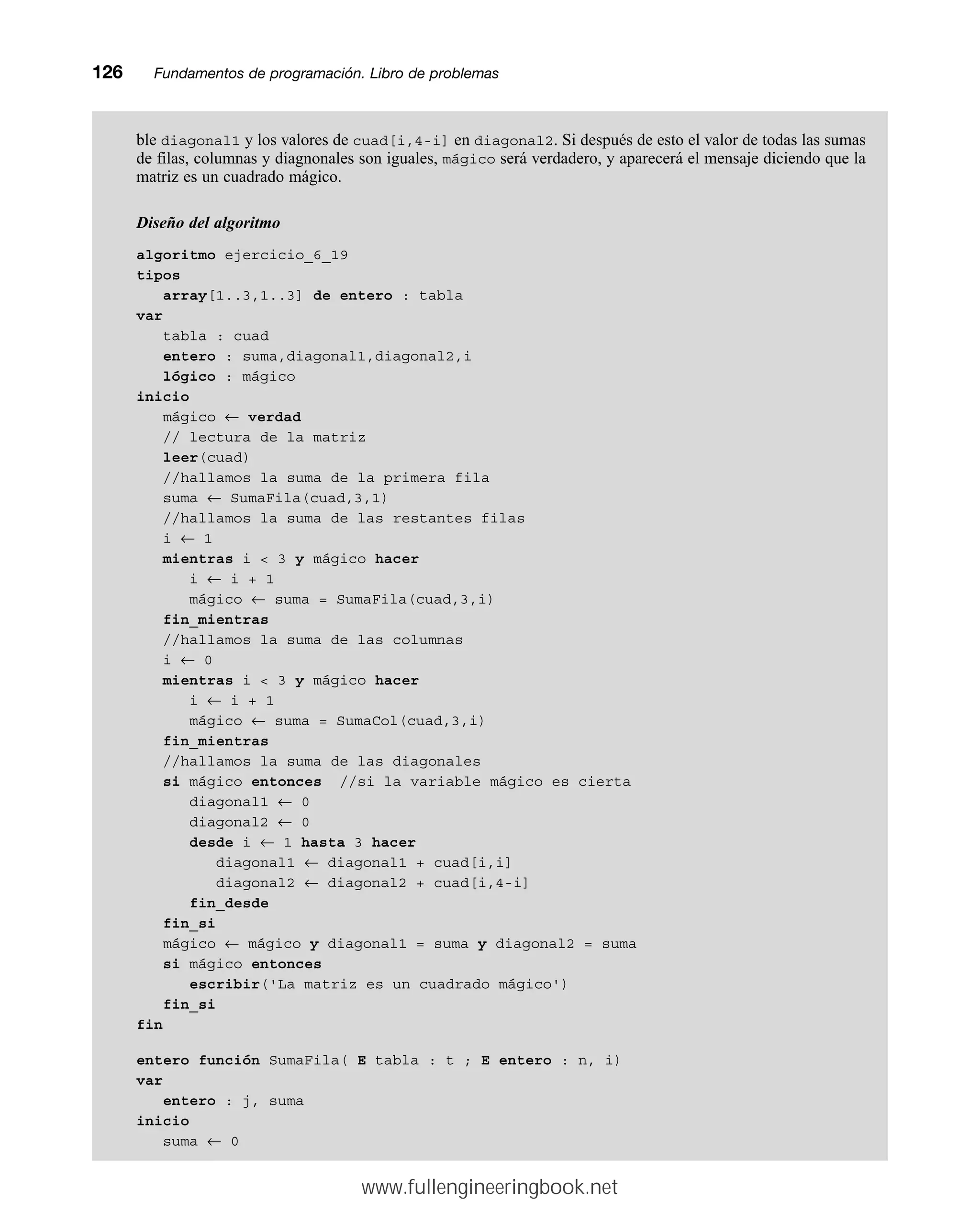 ble diagonal1 y los valores de cuad[i,4-i] en diagonal2. Si después de esto el valor de todas las sumas
de filas, columnas y diagnonales son iguales, mágico será verdadero, y aparecerá el mensaje diciendo que la
matriz es un cuadrado mágico.
Diseño del algoritmo
algoritmo ejercicio_6_19
tipos
array[1..3,1..3] de entero : tabla
var
tabla : cuad
entero : suma,diagonal1,diagonal2,i
lógico : mágico
inicio
mágico ← verdad
// lectura de la matriz
leer(cuad)
//hallamos la suma de la primera fila
suma ← SumaFila(cuad,3,1)
//hallamos la suma de las restantes filas
i ← 1
mientras i  3 y mágico hacer
i ← i + 1
mágico ← suma = SumaFila(cuad,3,i)
fin_mientras
//hallamos la suma de las columnas
i ← 0
mientras i  3 y mágico hacer
i ← i + 1
mágico ← suma = SumaCol(cuad,3,i)
fin_mientras
//hallamos la suma de las diagonales
si mágico entonces //si la variable mágico es cierta
diagonal1 ← 0
diagonal2 ← 0
desde i ← 1 hasta 3 hacer
diagonal1 ← diagonal1 + cuad[i,i]
diagonal2 ← diagonal2 + cuad[i,4-i]
fin_desde
fin_si
mágico ← mágico y diagonal1 = suma y diagonal2 = suma
si mágico entonces
escribir('La matriz es un cuadrado mágico')
fin_si
fin
entero función SumaFila( E tabla : t ; E entero : n, i)
var
entero : j, suma
inicio
suma ← 0
126mmFundamentos de programación. Libro de problemas
www.fullengineeringbook.net
 