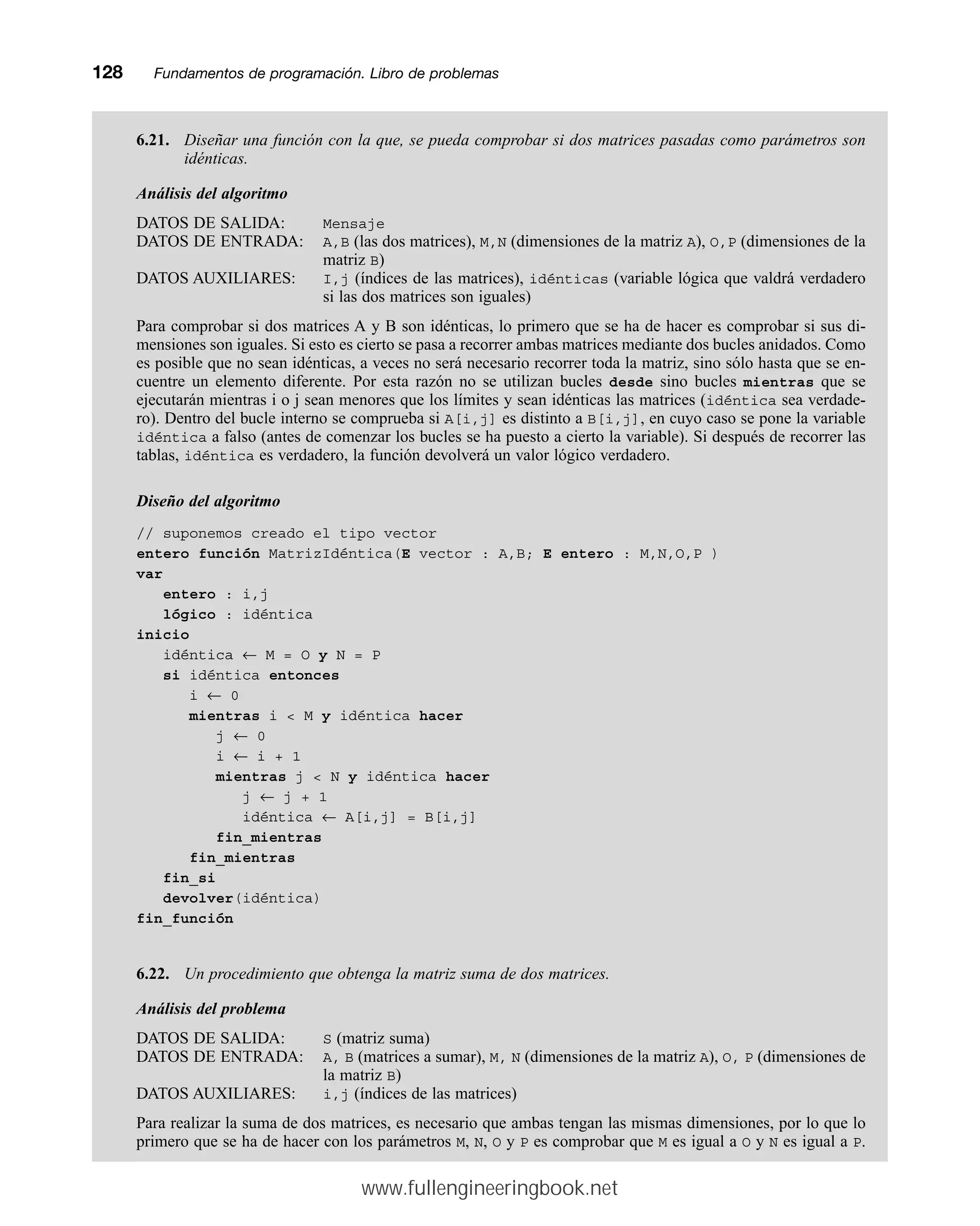 6.21. Diseñar una función con la que, se pueda comprobar si dos matrices pasadas como parámetros son
idénticas.
Análisis del algoritmo
DATOS DE SALIDA: Mensaje
DATOS DE ENTRADA: A,B (las dos matrices), M,N (dimensiones de la matriz A), O,P (dimensiones de la
matriz B)
DATOS AUXILIARES: I,j (índices de las matrices), idénticas (variable lógica que valdrá verdadero
si las dos matrices son iguales)
Para comprobar si dos matrices A y B son idénticas, lo primero que se ha de hacer es comprobar si sus di-
mensiones son iguales. Si esto es cierto se pasa a recorrer ambas matrices mediante dos bucles anidados. Como
es posible que no sean idénticas, a veces no será necesario recorrer toda la matriz, sino sólo hasta que se en-
cuentre un elemento diferente. Por esta razón no se utilizan bucles desde sino bucles mientras que se
ejecutarán mientras i o j sean menores que los límites y sean idénticas las matrices (idéntica sea verdade-
ro). Dentro del bucle interno se comprueba si A[i,j] es distinto a B[i,j], en cuyo caso se pone la variable
idéntica a falso (antes de comenzar los bucles se ha puesto a cierto la variable). Si después de recorrer las
tablas, idéntica es verdadero, la función devolverá un valor lógico verdadero.
Diseño del algoritmo
// suponemos creado el tipo vector
entero función MatrizIdéntica(E vector : A,B; E entero : M,N,O,P )
var
entero : i,j
lógico : idéntica
inicio
idéntica ← M = O y N = P
si idéntica entonces
i ← 0
mientras i  M y idéntica hacer
j ← 0
i ← i + 1
mientras j  N y idéntica hacer
j ← j + 1
idéntica ← A[i,j] = B[i,j]
fin_mientras
fin_mientras
fin_si
devolver(idéntica)
fin_función
6.22. Un procedimiento que obtenga la matriz suma de dos matrices.
Análisis del problema
DATOS DE SALIDA: S (matriz suma)
DATOS DE ENTRADA: A, B (matrices a sumar), M, N (dimensiones de la matriz A), O, P (dimensiones de
la matriz B)
DATOS AUXILIARES: i,j (índices de las matrices)
Para realizar la suma de dos matrices, es necesario que ambas tengan las mismas dimensiones, por lo que lo
primero que se ha de hacer con los parámetros M, N, O y P es comprobar que M es igual a O y N es igual a P.
128mmFundamentos de programación. Libro de problemas
www.fullengineeringbook.net
 