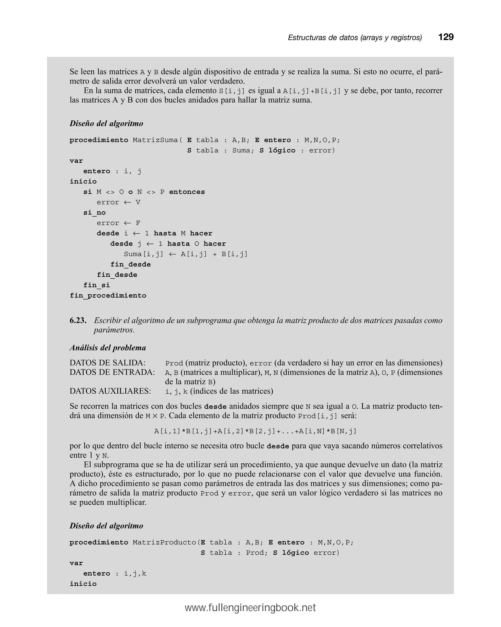Se leen las matrices A y B desde algún dispositivo de entrada y se realiza la suma. Si esto no ocurre, el pará-
metro de salida error devolverá un valor verdadero.
En la suma de matrices, cada elemento S[i,j] es igual a A[i,j]+B[i,j] y se debe, por tanto, recorrer
las matrices A y B con dos bucles anidados para hallar la matriz suma.
Diseño del algoritmo
procedimiento MatrizSuma( E tabla : A,B; E entero : M,N,O,P;
S tabla : Suma; S lógico : error)
var
entero : i, j
inicio
si M  O o N  P entonces
error ← V
si_no
error ← F
desde i ← 1 hasta M hacer
desde j ← 1 hasta O hacer
Suma[i,j] ← A[i,j] + B[i,j]
fin_desde
fin_desde
fin_si
fin_procedimiento
6.23. Escribir el algoritmo de un subprograma que obtenga la matriz producto de dos matrices pasadas como
parámetros.
Análisis del problema
DATOS DE SALIDA: Prod (matriz producto), error (da verdadero si hay un error en las dimensiones)
DATOS DE ENTRADA: A, B (matrices a multiplicar), M, N (dimensiones de la matriz A), O, P (dimensiones
de la matriz B)
DATOS AUXILIARES: i, j, k (índices de las matrices)
Se recorren la matrices con dos bucles desde anidados siempre que N sea igual a O. La matriz producto ten-
drá una dimensión de M × P. Cada elemento de la matriz producto Prod[i,j] será:
A[i,1]*B[1,j]+A[i,2]*B[2,j]+...+A[i,N]*B[N,j]
por lo que dentro del bucle interno se necesita otro bucle desde para que vaya sacando números correlativos
entre 1 y N.
El subprograma que se ha de utilizar será un procedimiento, ya que aunque devuelve un dato (la matriz
producto), éste es estructurado, por lo que no puede relacionarse con el valor que devuelve una función.
A dicho procedimiento se pasan como parámetros de entrada las dos matrices y sus dimensiones; como pa-
rámetro de salida la matriz producto Prod y error, que será un valor lógico verdadero si las matrices no
se pueden multiplicar.
Diseño del algoritmo
procedimiento MatrizProducto(E tabla : A,B; E entero : M,N,O,P;
S tabla : Prod; S lógico error)
var
entero : i,j,k
inicio
Estructuras de datos (arrays y registros)mm129
www.fullengineeringbook.net
 