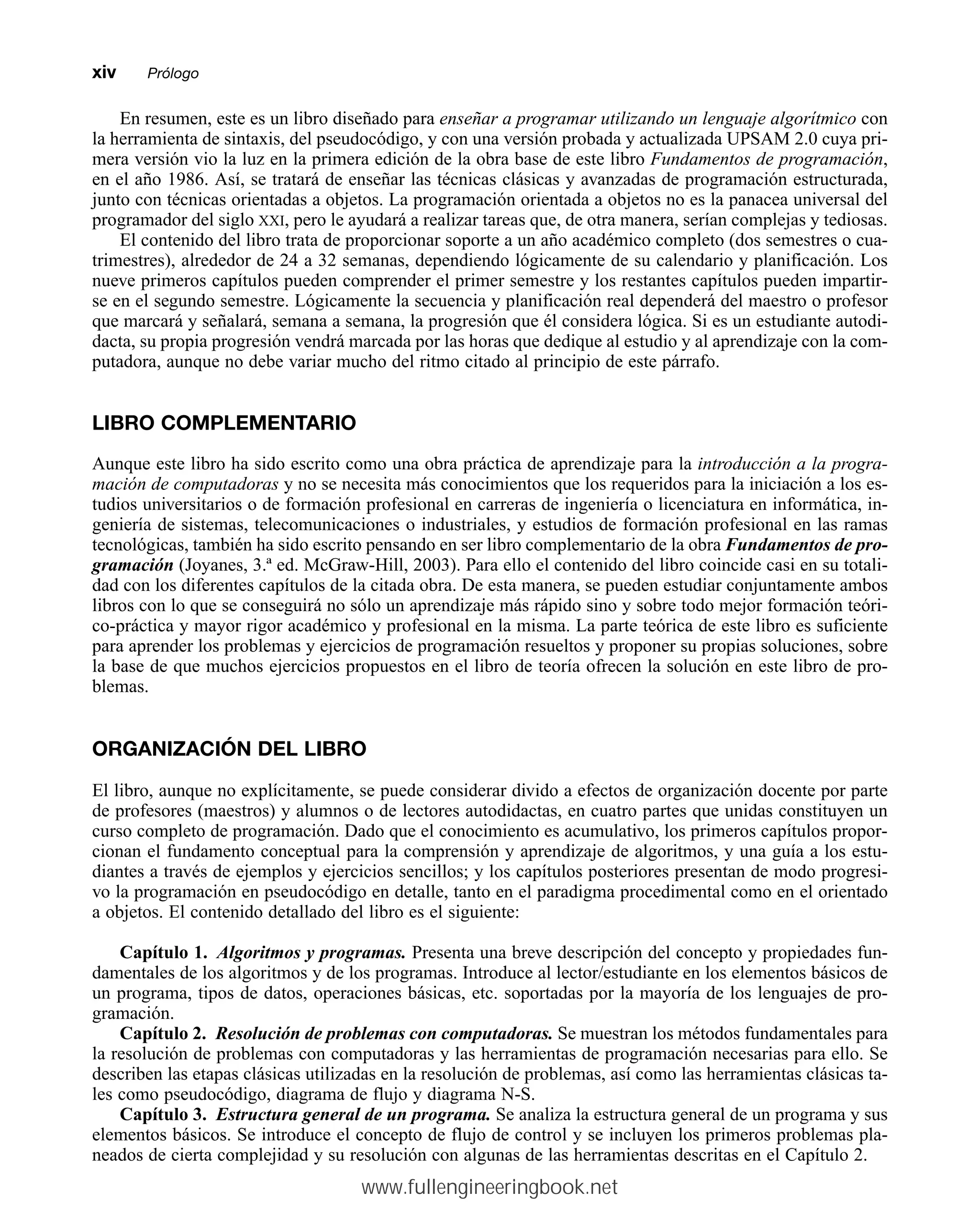 En resumen, este es un libro diseñado para enseñar a programar utilizando un lenguaje algorítmico con
la herramienta de sintaxis, del pseudocódigo, y con una versión probada y actualizada UPSAM 2.0 cuya pri-
mera versión vio la luz en la primera edición de la obra base de este libro Fundamentos de programación,
en el año 1986. Así, se tratará de enseñar las técnicas clásicas y avanzadas de programación estructurada,
junto con técnicas orientadas a objetos. La programación orientada a objetos no es la panacea universal del
programador del siglo XXI, pero le ayudará a realizar tareas que, de otra manera, serían complejas y tediosas.
El contenido del libro trata de proporcionar soporte a un año académico completo (dos semestres o cua-
trimestres), alrededor de 24 a 32 semanas, dependiendo lógicamente de su calendario y planificación. Los
nueve primeros capítulos pueden comprender el primer semestre y los restantes capítulos pueden impartir-
se en el segundo semestre. Lógicamente la secuencia y planificación real dependerá del maestro o profesor
que marcará y señalará, semana a semana, la progresión que él considera lógica. Si es un estudiante autodi-
dacta, su propia progresión vendrá marcada por las horas que dedique al estudio y al aprendizaje con la com-
putadora, aunque no debe variar mucho del ritmo citado al principio de este párrafo.
LIBRO COMPLEMENTARIO
Aunque este libro ha sido escrito como una obra práctica de aprendizaje para la introducción a la progra-
mación de computadoras y no se necesita más conocimientos que los requeridos para la iniciación a los es-
tudios universitarios o de formación profesional en carreras de ingeniería o licenciatura en informática, in-
geniería de sistemas, telecomunicaciones o industriales, y estudios de formación profesional en las ramas
tecnológicas, también ha sido escrito pensando en ser libro complementario de la obra Fundamentos de pro-
gramación (Joyanes, 3.ª ed. McGraw-Hill, 2003). Para ello el contenido del libro coincide casi en su totali-
dad con los diferentes capítulos de la citada obra. De esta manera, se pueden estudiar conjuntamente ambos
libros con lo que se conseguirá no sólo un aprendizaje más rápido sino y sobre todo mejor formación teóri-
co-práctica y mayor rigor académico y profesional en la misma. La parte teórica de este libro es suficiente
para aprender los problemas y ejercicios de programación resueltos y proponer su propias soluciones, sobre
la base de que muchos ejercicios propuestos en el libro de teoría ofrecen la solución en este libro de pro-
blemas.
ORGANIZACIÓN DEL LIBRO
El libro, aunque no explícitamente, se puede considerar divido a efectos de organización docente por parte
de profesores (maestros) y alumnos o de lectores autodidactas, en cuatro partes que unidas constituyen un
curso completo de programación. Dado que el conocimiento es acumulativo, los primeros capítulos propor-
cionan el fundamento conceptual para la comprensión y aprendizaje de algoritmos, y una guía a los estu-
diantes a través de ejemplos y ejercicios sencillos; y los capítulos posteriores presentan de modo progresi-
vo la programación en pseudocódigo en detalle, tanto en el paradigma procedimental como en el orientado
a objetos. El contenido detallado del libro es el siguiente:
Capítulo 1. Algoritmos y programas. Presenta una breve descripción del concepto y propiedades fun-
damentales de los algoritmos y de los programas. Introduce al lector/estudiante en los elementos básicos de
un programa, tipos de datos, operaciones básicas, etc. soportadas por la mayoría de los lenguajes de pro-
gramación.
Capítulo 2. Resolución de problemas con computadoras. Se muestran los métodos fundamentales para
la resolución de problemas con computadoras y las herramientas de programación necesarias para ello. Se
describen las etapas clásicas utilizadas en la resolución de problemas, así como las herramientas clásicas ta-
les como pseudocódigo, diagrama de flujo y diagrama N-S.
Capítulo 3. Estructura general de un programa. Se analiza la estructura general de un programa y sus
elementos básicos. Se introduce el concepto de flujo de control y se incluyen los primeros problemas pla-
neados de cierta complejidad y su resolución con algunas de las herramientas descritas en el Capítulo 2.
xivmmPrólogo
www.fullengineeringbook.net
 