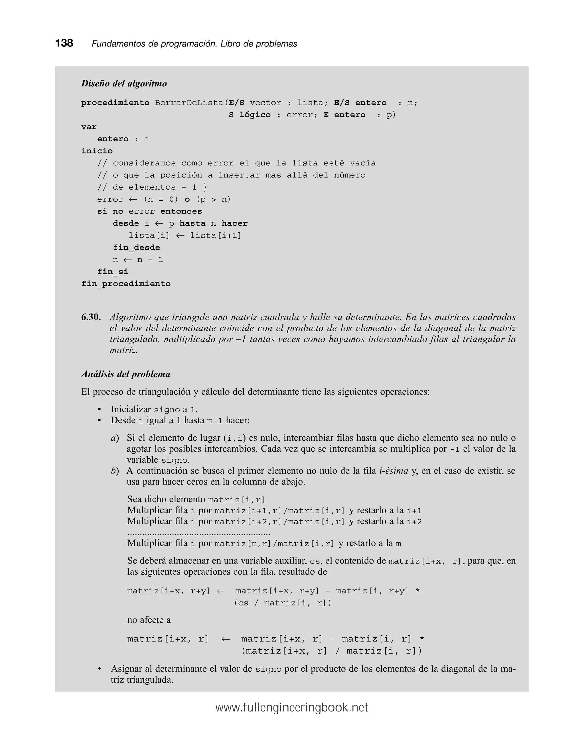 Diseño del algoritmo
procedimiento BorrarDeLista(E/S vector : lista; E/S entero : n;
S lógico : error; E entero : p)
var
entero : i
inicio
// consideramos como error el que la lista esté vacía
// o que la posición a insertar mas allá del número
// de elementos + 1 }
error ← (n = 0) o (p  n)
si no error entonces
desde i ← p hasta n hacer
lista[i] ← lista[i+1]
fin_desde
n ← n – 1
fin_si
fin_procedimiento
6.30. Algoritmo que triangule una matriz cuadrada y halle su determinante. En las matrices cuadradas
el valor del determinante coincide con el producto de los elementos de la diagonal de la matriz
triangulada, multiplicado por –1 tantas veces como hayamos intercambiado filas al triangular la
matriz.
Análisis del problema
El proceso de triangulación y cálculo del determinante tiene las siguientes operaciones:
• Inicializar signo a 1.
• Desde i igual a 1 hasta m-1 hacer:
a) Si el elemento de lugar (i,i) es nulo, intercambiar filas hasta que dicho elemento sea no nulo o
agotar los posibles intercambios. Cada vez que se intercambia se multiplica por -1 el valor de la
variable signo.
b) A continuación se busca el primer elemento no nulo de la fila i-ésima y, en el caso de existir, se
usa para hacer ceros en la columna de abajo.
Sea dicho elemento matriz[i,r]
Multiplicar fila i por matriz[i+1,r]/matriz[i,r] y restarlo a la i+1
Multiplicar fila i por matriz[i+2,r]/matriz[i,r] y restarlo a la i+2
..........................................................
Multiplicar fila i por matriz[m,r]/matriz[i,r] y restarlo a la m
Se deberá almacenar en una variable auxiliar, cs, el contenido de matriz[i+x, r], para que, en
las siguientes operaciones con la fila, resultado de
matriz[i+x, r+y] ← matriz[i+x, r+y] – matriz[i, r+y] *
(cs / matriz[i, r])
no afecte a
matriz[i+x, r] ← matriz[i+x, r] – matriz[i, r] *
(matriz[i+x, r] / matriz[i, r])
• Asignar al determinante el valor de signo por el producto de los elementos de la diagonal de la ma-
triz triangulada.
138mmFundamentos de programación. Libro de problemas
www.fullengineeringbook.net
 