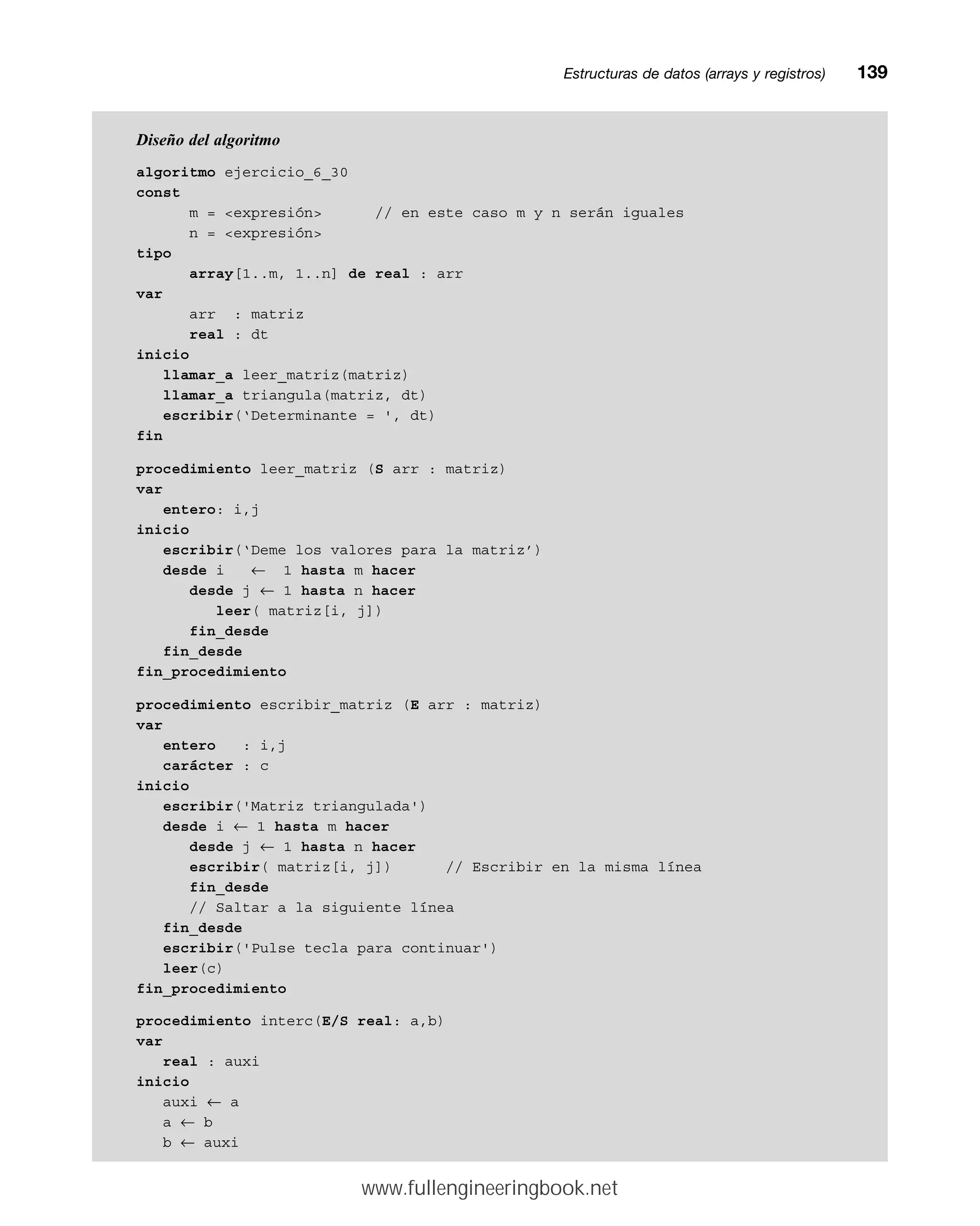Diseño del algoritmo
algoritmo ejercicio_6_30
const
m = expresión // en este caso m y n serán iguales
n = expresión
tipo
array[1..m, 1..n] de real : arr
var
arr : matriz
real : dt
inicio
llamar_a leer_matriz(matriz)
llamar_a triangula(matriz, dt)
escribir(‘Determinante = ', dt)
fin
procedimiento leer_matriz (S arr : matriz)
var
entero: i,j
inicio
escribir(‘Deme los valores para la matriz’)
desde i ← 1 hasta m hacer
desde j ← 1 hasta n hacer
leer( matriz[i, j])
fin_desde
fin_desde
fin_procedimiento
procedimiento escribir_matriz (E arr : matriz)
var
entero : i,j
carácter : c
inicio
escribir('Matriz triangulada')
desde i ← 1 hasta m hacer
desde j ← 1 hasta n hacer
escribir( matriz[i, j]) // Escribir en la misma línea
fin_desde
// Saltar a la siguiente línea
fin_desde
escribir('Pulse tecla para continuar')
leer(c)
fin_procedimiento
procedimiento interc(E/S real: a,b)
var
real : auxi
inicio
auxi ← a
a ← b
b ← auxi
Estructuras de datos (arrays y registros)mm139
www.fullengineeringbook.net
 
