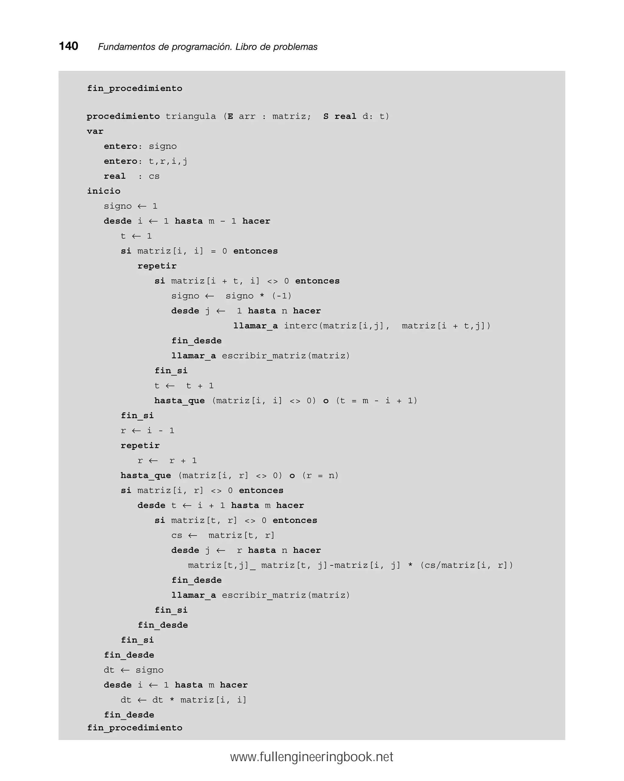 fin_procedimiento
procedimiento triangula (E arr : matriz; S real d: t)
var
entero: signo
entero: t,r,i,j
real : cs
inicio
signo ← 1
desde i ← 1 hasta m – 1 hacer
t ← 1
si matriz[i, i] = 0 entonces
repetir
si matriz[i + t, i]  0 entonces
signo ← signo * (-1)
desde j ← 1 hasta n hacer
llamar_a interc(matriz[i,j], matriz[i + t,j])
fin_desde
llamar_a escribir_matriz(matriz)
fin_si
t ← t + 1
hasta_que (matriz[i, i]  0) o (t = m - i + 1)
fin_si
r ← i - 1
repetir
r ← r + 1
hasta_que (matriz[i, r]  0) o (r = n)
si matriz[i, r]  0 entonces
desde t ← i + 1 hasta m hacer
si matriz[t, r]  0 entonces
cs ← matriz[t, r]
desde j ← r hasta n hacer
matriz[t,j]_ matriz[t, j]-matriz[i, j] * (cs/matriz[i, r])
fin_desde
llamar_a escribir_matriz(matriz)
fin_si
fin_desde
fin_si
fin_desde
dt ← signo
desde i ← 1 hasta m hacer
dt ← dt * matriz[i, i]
fin_desde
fin_procedimiento
140mmFundamentos de programación. Libro de problemas
www.fullengineeringbook.net
 
