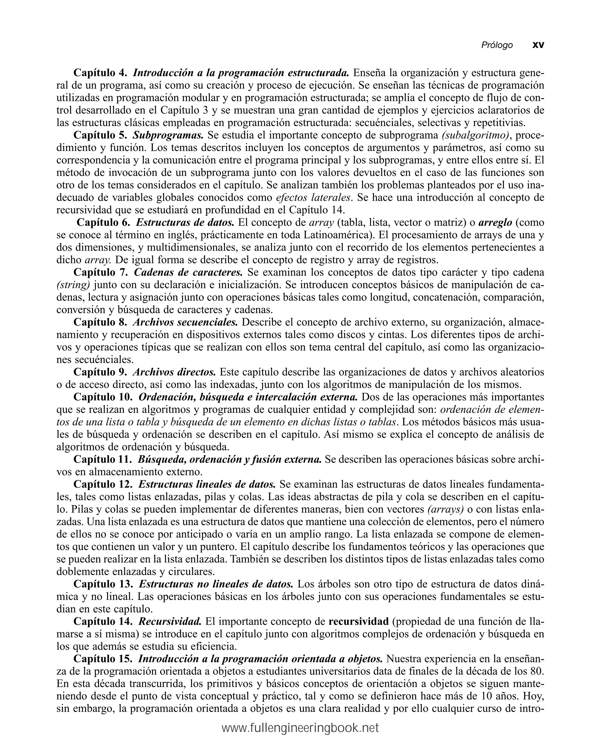 Capítulo 4. Introducción a la programación estructurada. Enseña la organización y estructura gene-
ral de un programa, así como su creación y proceso de ejecución. Se enseñan las técnicas de programación
utilizadas en programación modular y en programación estructurada; se amplía el concepto de flujo de con-
trol desarrollado en el Capítulo 3 y se muestran una gran cantidad de ejemplos y ejercicios aclaratorios de
las estructuras clásicas empleadas en programación estructurada: secuénciales, selectivas y repetitivias.
Capítulo 5. Subprogramas. Se estudia el importante concepto de subprograma (subalgoritmo), proce-
dimiento y función. Los temas descritos incluyen los conceptos de argumentos y parámetros, así como su
correspondencia y la comunicación entre el programa principal y los subprogramas, y entre ellos entre sí. El
método de invocación de un subprograma junto con los valores devueltos en el caso de las funciones son
otro de los temas considerados en el capítulo. Se analizan también los problemas planteados por el uso ina-
decuado de variables globales conocidos como efectos laterales. Se hace una introducción al concepto de
recursividad que se estudiará en profundidad en el Capítulo 14.
Capítulo 6. Estructuras de datos. El concepto de array (tabla, lista, vector o matriz) o arreglo (como
se conoce al término en inglés, prácticamente en toda Latinoamérica). El procesamiento de arrays de una y
dos dimensiones, y multidimensionales, se analiza junto con el recorrido de los elementos pertenecientes a
dicho array. De igual forma se describe el concepto de registro y array de registros.
Capítulo 7. Cadenas de caracteres. Se examinan los conceptos de datos tipo carácter y tipo cadena
(string) junto con su declaración e inicialización. Se introducen conceptos básicos de manipulación de ca-
denas, lectura y asignación junto con operaciones básicas tales como longitud, concatenación, comparación,
conversión y búsqueda de caracteres y cadenas.
Capítulo 8. Archivos secuenciales. Describe el concepto de archivo externo, su organización, almace-
namiento y recuperación en dispositivos externos tales como discos y cintas. Los diferentes tipos de archi-
vos y operaciones típicas que se realizan con ellos son tema central del capítulo, así como las organizacio-
nes secuénciales.
Capítulo 9. Archivos directos. Este capítulo describe las organizaciones de datos y archivos aleatorios
o de acceso directo, así como las indexadas, junto con los algoritmos de manipulación de los mismos.
Capítulo 10. Ordenación, búsqueda e intercalación externa. Dos de las operaciones más importantes
que se realizan en algoritmos y programas de cualquier entidad y complejidad son: ordenación de elemen-
tos de una lista o tabla y búsqueda de un elemento en dichas listas o tablas. Los métodos básicos más usua-
les de búsqueda y ordenación se describen en el capítulo. Así mismo se explica el concepto de análisis de
algoritmos de ordenación y búsqueda.
Capítulo 11. Búsqueda, ordenación y fusión externa. Se describen las operaciones básicas sobre archi-
vos en almacenamiento externo.
Capítulo 12. Estructuras lineales de datos. Se examinan las estructuras de datos lineales fundamenta-
les, tales como listas enlazadas, pilas y colas. Las ideas abstractas de pila y cola se describen en el capítu-
lo. Pilas y colas se pueden implementar de diferentes maneras, bien con vectores (arrays) o con listas enla-
zadas. Una lista enlazada es una estructura de datos que mantiene una colección de elementos, pero el número
de ellos no se conoce por anticipado o varía en un amplio rango. La lista enlazada se compone de elemen-
tos que contienen un valor y un puntero. El capítulo describe los fundamentos teóricos y las operaciones que
se pueden realizar en la lista enlazada. También se describen los distintos tipos de listas enlazadas tales como
doblemente enlazadas y circulares.
Capítulo 13. Estructuras no lineales de datos. Los árboles son otro tipo de estructura de datos diná-
mica y no lineal. Las operaciones básicas en los árboles junto con sus operaciones fundamentales se estu-
dian en este capítulo.
Capítulo 14. Recursividad. El importante concepto de recursividad (propiedad de una función de lla-
marse a sí misma) se introduce en el capítulo junto con algoritmos complejos de ordenación y búsqueda en
los que además se estudia su eficiencia.
Capítulo 15. Introducción a la programación orientada a objetos. Nuestra experiencia en la enseñan-
za de la programación orientada a objetos a estudiantes universitarios data de finales de la década de los 80.
En esta década transcurrida, los primitivos y básicos conceptos de orientación a objetos se siguen mante-
niendo desde el punto de vista conceptual y práctico, tal y como se definieron hace más de 10 años. Hoy,
sin embargo, la programación orientada a objetos es una clara realidad y por ello cualquier curso de intro-
Prólogommxv
www.fullengineeringbook.net
 