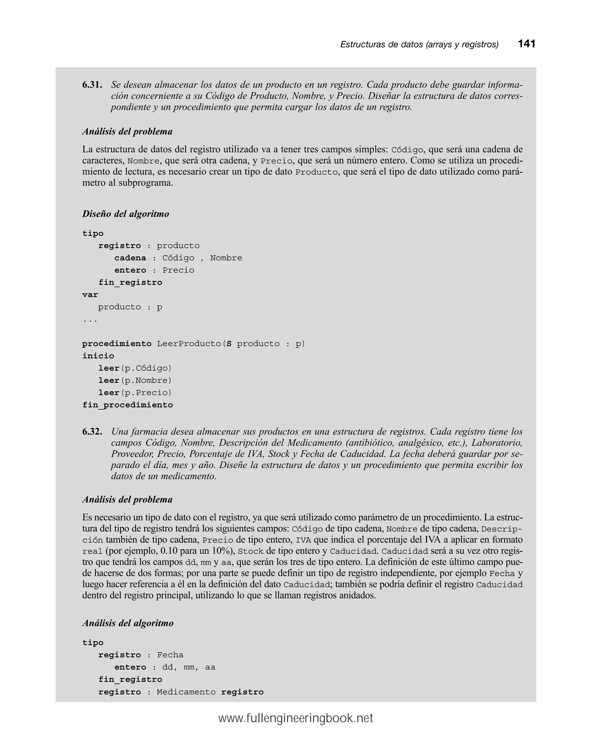 6.31. Se desean almacenar los datos de un producto en un registro. Cada producto debe guardar informa-
ción concerniente a su Código de Producto, Nombre, y Precio. Diseñar la estructura de datos corres-
pondiente y un procedimiento que permita cargar los datos de un registro.
Análisis del problema
La estructura de datos del registro utilizado va a tener tres campos simples: Código, que será una cadena de
caracteres, Nombre, que será otra cadena, y Precio, que será un número entero. Como se utiliza un procedi-
miento de lectura, es necesario crear un tipo de dato Producto, que será el tipo de dato utilizado como pará-
metro al subprograma.
Diseño del algoritmo
tipo
registro : producto
cadena : Código , Nombre
entero : Precio
fin_registro
var
producto : p
...
procedimiento LeerProducto(S producto : p)
inicio
leer(p.Código)
leer(p.Nombre)
leer(p.Precio)
fin_procedimiento
6.32. Una farmacia desea almacenar sus productos en una estructura de registros. Cada registro tiene los
campos Código, Nombre, Descripción del Medicamento (antibiótico, analgésico, etc.), Laboratorio,
Proveedor, Precio, Porcentaje de IVA, Stock y Fecha de Caducidad. La fecha deberá guardar por se-
parado el día, mes y año. Diseñe la estructura de datos y un procedimiento que permita escribir los
datos de un medicamento.
Análisis del problema
Es necesario un tipo de dato con el registro, ya que será utilizado como parámetro de un procedimiento. La estruc-
tura del tipo de registro tendrá los siguientes campos: Código de tipo cadena, Nombre de tipo cadena, Descrip-
ción también de tipo cadena, Precio de tipo entero, IVA que indica el porcentaje del IVA a aplicar en formato
real (por ejemplo, 0.10 para un 10%), Stock de tipo entero y Caducidad. Caducidad será a su vez otro regis-
tro que tendrá los campos dd, mm y aa, que serán los tres de tipo entero. La definición de este último campo pue-
de hacerse de dos formas; por una parte se puede definir un tipo de registro independiente, por ejemplo Fecha y
luego hacer referencia a él en la definición del dato Caducidad; también se podría definir el registro Caducidad
dentro del registro principal, utilizando lo que se llaman registros anidados.
Análisis del algoritmo
tipo
registro : Fecha
entero : dd, mm, aa
fin_registro
registro : Medicamento registro
Estructuras de datos (arrays y registros)mm141
www.fullengineeringbook.net
 