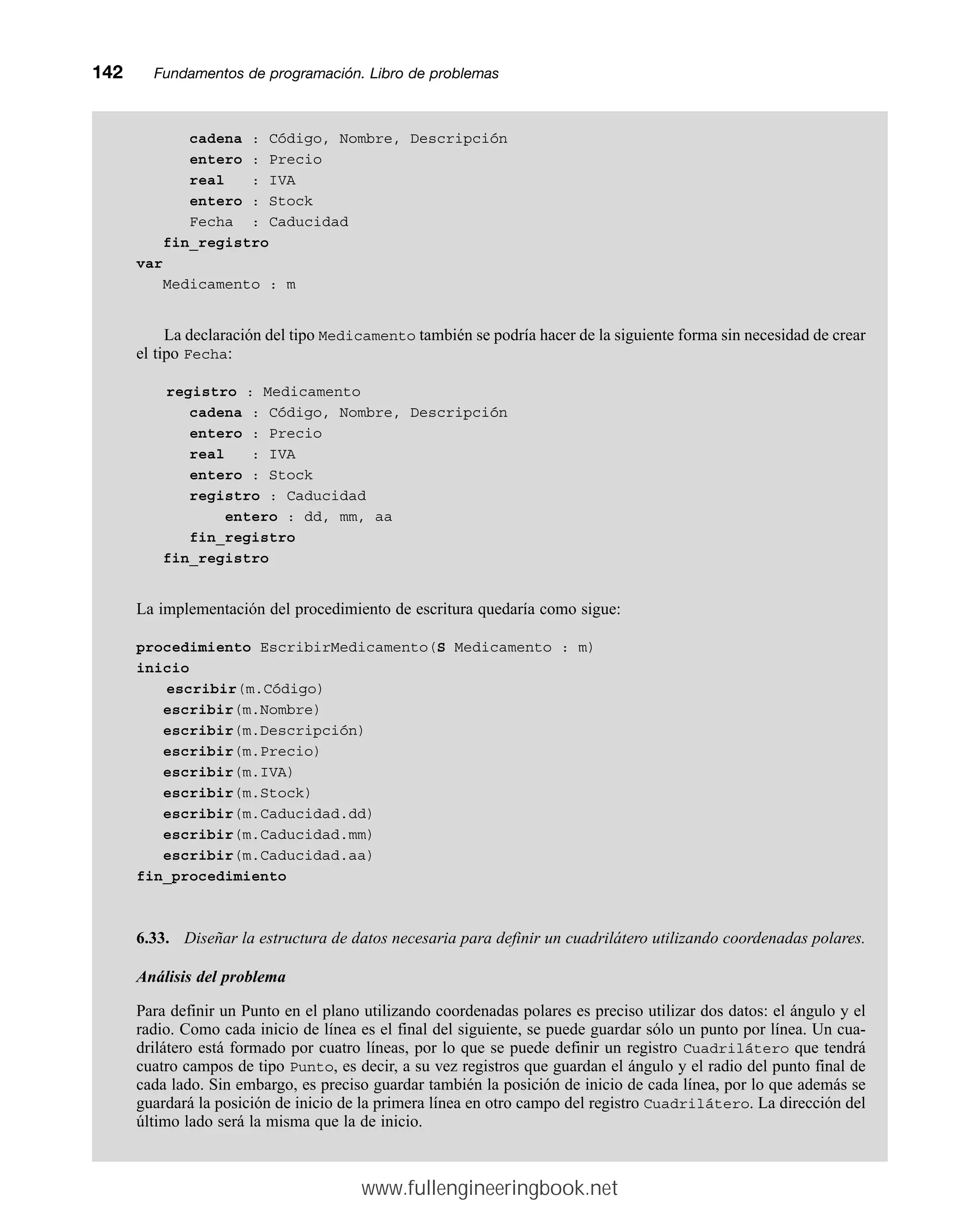 cadena : Código, Nombre, Descripción
entero : Precio
real : IVA
entero : Stock
Fecha : Caducidad
fin_registro
var
Medicamento : m
La declaración del tipo Medicamento también se podría hacer de la siguiente forma sin necesidad de crear
el tipo Fecha:
registro : Medicamento
cadena : Código, Nombre, Descripción
entero : Precio
real : IVA
entero : Stock
registro : Caducidad
entero : dd, mm, aa
fin_registro
fin_registro
La implementación del procedimiento de escritura quedaría como sigue:
procedimiento EscribirMedicamento(S Medicamento : m)
inicio
escribir(m.Código)
escribir(m.Nombre)
escribir(m.Descripción)
escribir(m.Precio)
escribir(m.IVA)
escribir(m.Stock)
escribir(m.Caducidad.dd)
escribir(m.Caducidad.mm)
escribir(m.Caducidad.aa)
fin_procedimiento
6.33. Diseñar la estructura de datos necesaria para definir un cuadrilátero utilizando coordenadas polares.
Análisis del problema
Para definir un Punto en el plano utilizando coordenadas polares es preciso utilizar dos datos: el ángulo y el
radio. Como cada inicio de línea es el final del siguiente, se puede guardar sólo un punto por línea. Un cua-
drilátero está formado por cuatro líneas, por lo que se puede definir un registro Cuadrilátero que tendrá
cuatro campos de tipo Punto, es decir, a su vez registros que guardan el ángulo y el radio del punto final de
cada lado. Sin embargo, es preciso guardar también la posición de inicio de cada línea, por lo que además se
guardará la posición de inicio de la primera línea en otro campo del registro Cuadrilátero. La dirección del
último lado será la misma que la de inicio.
142mmFundamentos de programación. Libro de problemas
www.fullengineeringbook.net
 
