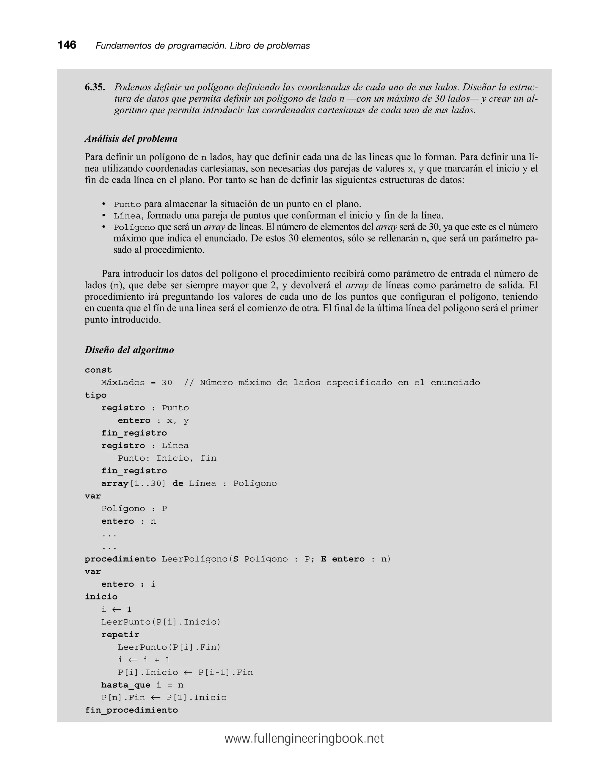 6.35. Podemos definir un polígono definiendo las coordenadas de cada uno de sus lados. Diseñar la estruc-
tura de datos que permita definir un polígono de lado n —con un máximo de 30 lados— y crear un al-
goritmo que permita introducir las coordenadas cartesianas de cada uno de sus lados.
Análisis del problema
Para definir un polígono de n lados, hay que definir cada una de las líneas que lo forman. Para definir una lí-
nea utilizando coordenadas cartesianas, son necesarias dos parejas de valores x, y que marcarán el inicio y el
fín de cada línea en el plano. Por tanto se han de definir las siguientes estructuras de datos:
• Punto para almacenar la situación de un punto en el plano.
• Línea, formado una pareja de puntos que conforman el inicio y fin de la línea.
• Polígono que será un array de líneas. El número de elementos del array será de 30, ya que este es el número
máximo que indica el enunciado. De estos 30 elementos, sólo se rellenarán n, que será un parámetro pa-
sado al procedimiento.
Para introducir los datos del polígono el procedimiento recibirá como parámetro de entrada el número de
lados (n), que debe ser siempre mayor que 2, y devolverá el array de líneas como parámetro de salida. El
procedimiento irá preguntando los valores de cada uno de los puntos que configuran el polígono, teniendo
en cuenta que el fín de una línea será el comienzo de otra. El final de la última línea del polígono será el primer
punto introducido.
Diseño del algoritmo
const
MáxLados = 30 // Número máximo de lados especificado en el enunciado
tipo
registro : Punto
entero : x, y
fin_registro
registro : Línea
Punto: Inicio, fin
fin_registro
array[1..30] de Línea : Polígono
var
Polígono : P
entero : n
...
...
procedimiento LeerPolígono(S Polígono : P; E entero : n)
var
entero : i
inicio
i ← 1
LeerPunto(P[i].Inicio)
repetir
LeerPunto(P[i].Fin)
i ← i + 1
P[i].Inicio ← P[i-1].Fin
hasta_que i = n
P[n].Fin ← P[1].Inicio
fin_procedimiento
146mmFundamentos de programación. Libro de problemas
www.fullengineeringbook.net
 