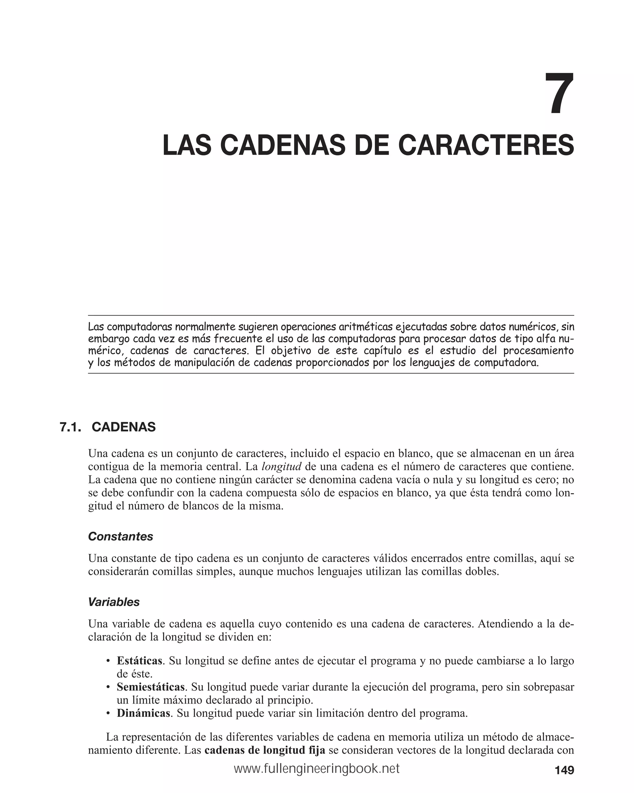 149
7
LAS CADENAS DE CARACTERES
/DVFRPSXWDGRUDVQRUPDOPHQWHVXJLHUHQRSHUDFLRQHVDULWPpWLFDVHMHFXWDGDVVREUHGDWRVQXPpULFRVVLQ
HPEDUJRFDGDYH]HVPiVIUHFXHQWHHOXVRGHODVFRPSXWDGRUDVSDUDSURFHVDUGDWRVGHWLSRDOIDQX
PpULFR FDGHQDV GH FDUDFWHUHV (O REMHWLYR GH HVWH FDStWXOR HV HO HVWXGLR GHO SURFHVDPLHQWR
ORVPpWRGRVGHPDQLSXODFLyQGHFDGHQDVSURSRUFLRQDGRVSRUORVOHQJXDMHVGHFRPSXWDGRUD
7.1. CADENAS
Una cadena es un conjunto de caracteres, incluido el espacio en blanco, que se almacenan en un área
contigua de la memoria central. La longitud de una cadena es el número de caracteres que contiene.
La cadena que no contiene ningún carácter se denomina cadena vacía o nula y su longitud es cero; no
se debe confundir con la cadena compuesta sólo de espacios en blanco, ya que ésta tendrá como lon-
gitud el número de blancos de la misma.
Constantes
Una constante de tipo cadena es un conjunto de caracteres válidos encerrados entre comillas, aquí se
considerarán comillas simples, aunque muchos lenguajes utilizan las comillas dobles.
Variables
Una variable de cadena es aquella cuyo contenido es una cadena de caracteres. Atendiendo a la de-
claración de la longitud se dividen en:
• Estáticas. Su longitud se define antes de ejecutar el programa y no puede cambiarse a lo largo
de éste.
• Semiestáticas. Su longitud puede variar durante la ejecución del programa, pero sin sobrepasar
un límite máximo declarado al principio.
• Dinámicas. Su longitud puede variar sin limitación dentro del programa.
La representación de las diferentes variables de cadena en memoria utiliza un método de almace-
namiento diferente. Las cadenas de longitud fija se consideran vectores de la longitud declarada con
www.fullengineeringbook.net
 