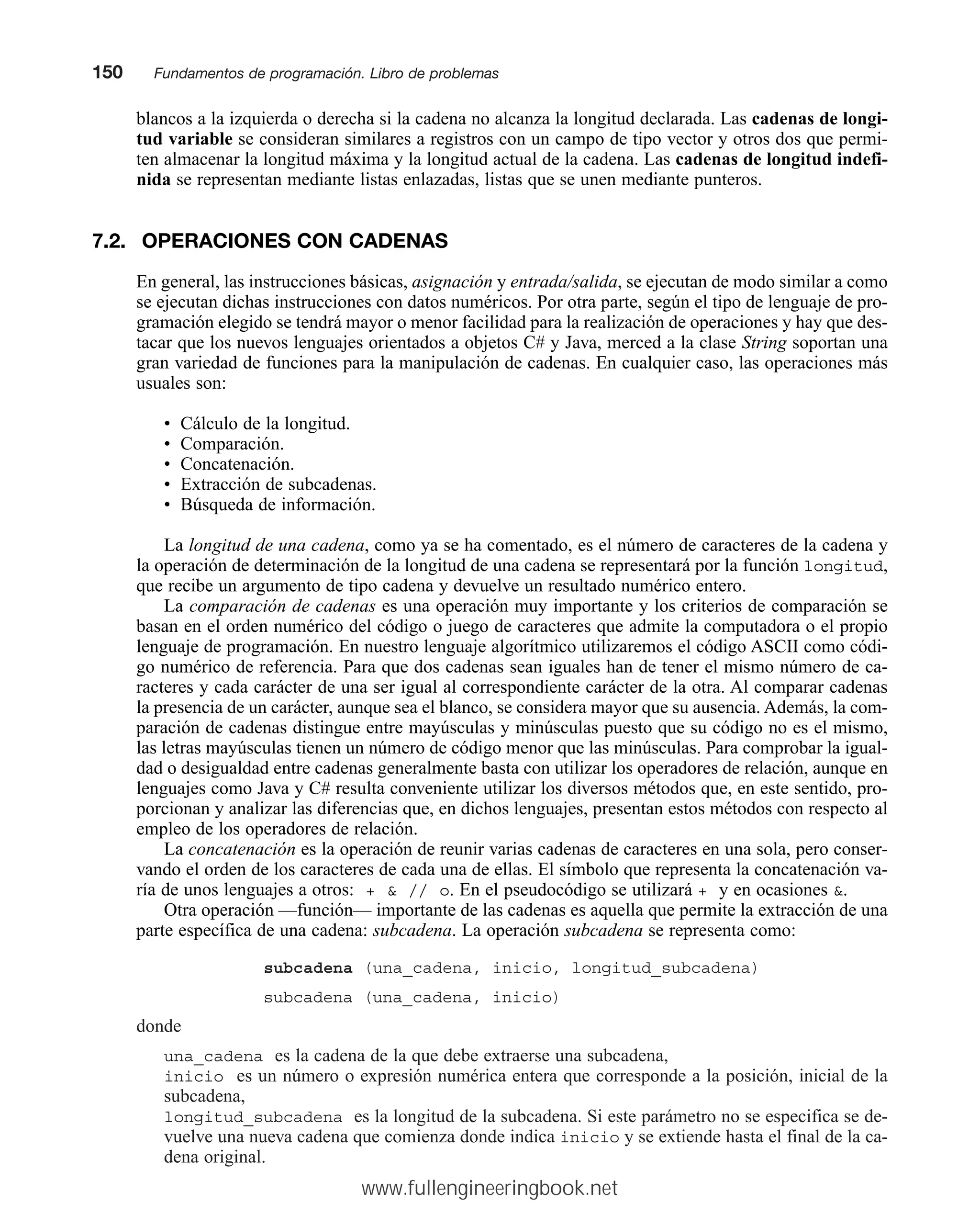 blancos a la izquierda o derecha si la cadena no alcanza la longitud declarada. Las cadenas de longi-
tud variable se consideran similares a registros con un campo de tipo vector y otros dos que permi-
ten almacenar la longitud máxima y la longitud actual de la cadena. Las cadenas de longitud indefi-
nida se representan mediante listas enlazadas, listas que se unen mediante punteros.
7.2. OPERACIONES CON CADENAS
En general, las instrucciones básicas, asignación y entrada/salida, se ejecutan de modo similar a como
se ejecutan dichas instrucciones con datos numéricos. Por otra parte, según el tipo de lenguaje de pro-
gramación elegido se tendrá mayor o menor facilidad para la realización de operaciones y hay que des-
tacar que los nuevos lenguajes orientados a objetos C# y Java, merced a la clase String soportan una
gran variedad de funciones para la manipulación de cadenas. En cualquier caso, las operaciones más
usuales son:
• Cálculo de la longitud.
• Comparación.
• Concatenación.
• Extracción de subcadenas.
• Búsqueda de información.
La longitud de una cadena, como ya se ha comentado, es el número de caracteres de la cadena y
la operación de determinación de la longitud de una cadena se representará por la función longitud,
que recibe un argumento de tipo cadena y devuelve un resultado numérico entero.
La comparación de cadenas es una operación muy importante y los criterios de comparación se
basan en el orden numérico del código o juego de caracteres que admite la computadora o el propio
lenguaje de programación. En nuestro lenguaje algorítmico utilizaremos el código ASCII como códi-
go numérico de referencia. Para que dos cadenas sean iguales han de tener el mismo número de ca-
racteres y cada carácter de una ser igual al correspondiente carácter de la otra. Al comparar cadenas
la presencia de un carácter, aunque sea el blanco, se considera mayor que su ausencia. Además, la com-
paración de cadenas distingue entre mayúsculas y minúsculas puesto que su código no es el mismo,
las letras mayúsculas tienen un número de código menor que las minúsculas. Para comprobar la igual-
dad o desigualdad entre cadenas generalmente basta con utilizar los operadores de relación, aunque en
lenguajes como Java y C# resulta conveniente utilizar los diversos métodos que, en este sentido, pro-
porcionan y analizar las diferencias que, en dichos lenguajes, presentan estos métodos con respecto al
empleo de los operadores de relación.
La concatenación es la operación de reunir varias cadenas de caracteres en una sola, pero conser-
vando el orden de los caracteres de cada una de ellas. El símbolo que representa la concatenación va-
ría de unos lenguajes a otros: +  // o. En el pseudocódigo se utilizará + y en ocasiones .
Otra operación —función— importante de las cadenas es aquella que permite la extracción de una
parte específica de una cadena: subcadena. La operación subcadena se representa como:
subcadena (una_cadena, inicio, longitud_subcadena)
subcadena (una_cadena, inicio)
donde
una_cadena es la cadena de la que debe extraerse una subcadena,
inicio es un número o expresión numérica entera que corresponde a la posición, inicial de la
subcadena,
longitud_subcadena es la longitud de la subcadena. Si este parámetro no se especifica se de-
vuelve una nueva cadena que comienza donde indica inicio y se extiende hasta el final de la ca-
dena original.
150mmFundamentos de programación. Libro de problemas
www.fullengineeringbook.net
 
