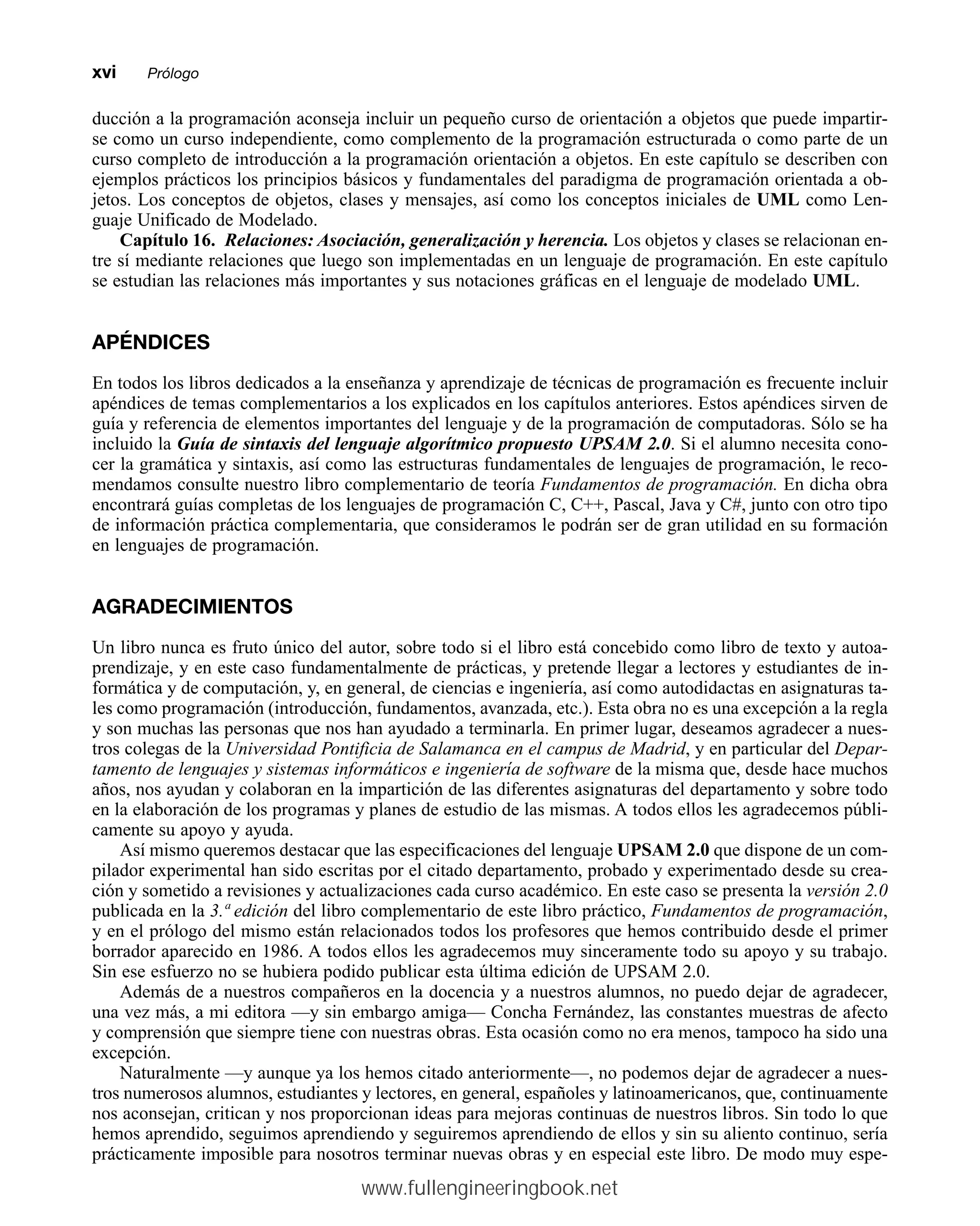 ducción a la programación aconseja incluir un pequeño curso de orientación a objetos que puede impartir-
se como un curso independiente, como complemento de la programación estructurada o como parte de un
curso completo de introducción a la programación orientación a objetos. En este capítulo se describen con
ejemplos prácticos los principios básicos y fundamentales del paradigma de programación orientada a ob-
jetos. Los conceptos de objetos, clases y mensajes, así como los conceptos iniciales de UML como Len-
guaje Unificado de Modelado.
Capítulo 16. Relaciones: Asociación, generalización y herencia. Los objetos y clases se relacionan en-
tre sí mediante relaciones que luego son implementadas en un lenguaje de programación. En este capítulo
se estudian las relaciones más importantes y sus notaciones gráficas en el lenguaje de modelado UML.
APÉNDICES
En todos los libros dedicados a la enseñanza y aprendizaje de técnicas de programación es frecuente incluir
apéndices de temas complementarios a los explicados en los capítulos anteriores. Estos apéndices sirven de
guía y referencia de elementos importantes del lenguaje y de la programación de computadoras. Sólo se ha
incluido la Guía de sintaxis del lenguaje algorítmico propuesto UPSAM 2.0. Si el alumno necesita cono-
cer la gramática y sintaxis, así como las estructuras fundamentales de lenguajes de programación, le reco-
mendamos consulte nuestro libro complementario de teoría Fundamentos de programación. En dicha obra
encontrará guías completas de los lenguajes de programación C, C++, Pascal, Java y C#, junto con otro tipo
de información práctica complementaria, que consideramos le podrán ser de gran utilidad en su formación
en lenguajes de programación.
AGRADECIMIENTOS
Un libro nunca es fruto único del autor, sobre todo si el libro está concebido como libro de texto y autoa-
prendizaje, y en este caso fundamentalmente de prácticas, y pretende llegar a lectores y estudiantes de in-
formática y de computación, y, en general, de ciencias e ingeniería, así como autodidactas en asignaturas ta-
les como programación (introducción, fundamentos, avanzada, etc.). Esta obra no es una excepción a la regla
y son muchas las personas que nos han ayudado a terminarla. En primer lugar, deseamos agradecer a nues-
tros colegas de la Universidad Pontificia de Salamanca en el campus de Madrid, y en particular del Depar-
tamento de lenguajes y sistemas informáticos e ingeniería de software de la misma que, desde hace muchos
años, nos ayudan y colaboran en la impartición de las diferentes asignaturas del departamento y sobre todo
en la elaboración de los programas y planes de estudio de las mismas. A todos ellos les agradecemos públi-
camente su apoyo y ayuda.
Así mismo queremos destacar que las especificaciones del lenguaje UPSAM 2.0 que dispone de un com-
pilador experimental han sido escritas por el citado departamento, probado y experimentado desde su crea-
ción y sometido a revisiones y actualizaciones cada curso académico. En este caso se presenta la versión 2.0
publicada en la 3.ª edición del libro complementario de este libro práctico, Fundamentos de programación,
y en el prólogo del mismo están relacionados todos los profesores que hemos contribuido desde el primer
borrador aparecido en 1986. A todos ellos les agradecemos muy sinceramente todo su apoyo y su trabajo.
Sin ese esfuerzo no se hubiera podido publicar esta última edición de UPSAM 2.0.
Además de a nuestros compañeros en la docencia y a nuestros alumnos, no puedo dejar de agradecer,
una vez más, a mi editora —y sin embargo amiga— Concha Fernández, las constantes muestras de afecto
y comprensión que siempre tiene con nuestras obras. Esta ocasión como no era menos, tampoco ha sido una
excepción.
Naturalmente —y aunque ya los hemos citado anteriormente—, no podemos dejar de agradecer a nues-
tros numerosos alumnos, estudiantes y lectores, en general, españoles y latinoamericanos, que, continuamente
nos aconsejan, critican y nos proporcionan ideas para mejoras continuas de nuestros libros. Sin todo lo que
hemos aprendido, seguimos aprendiendo y seguiremos aprendiendo de ellos y sin su aliento continuo, sería
prácticamente imposible para nosotros terminar nuevas obras y en especial este libro. De modo muy espe-
xvimmPrólogo
www.fullengineeringbook.net
 