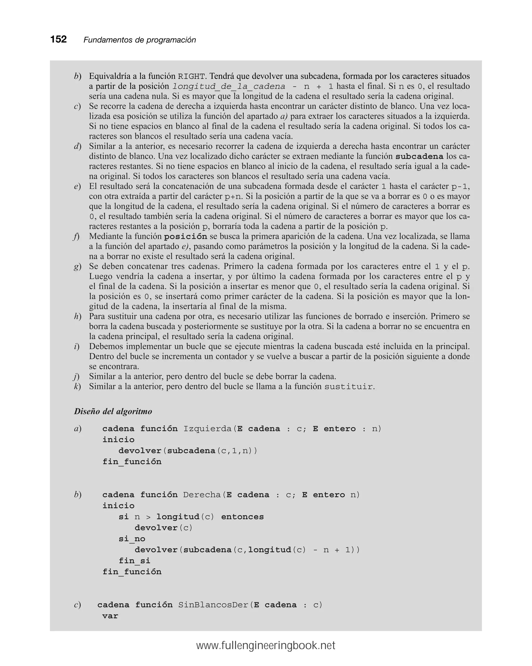 152mmFundamentos de programación
b) Equivaldría a la función RIGHT. Tendrá que devolver una subcadena, formada por los caracteres situados
a partir de la posición longitud_de_la_cadena - n + 1 hasta el final. Si n es 0, el resultado
sería una cadena nula. Si es mayor que la longitud de la cadena el resultado sería la cadena original.
c) Se recorre la cadena de derecha a izquierda hasta encontrar un carácter distinto de blanco. Una vez loca-
lizada esa posición se utiliza la función del apartado a) para extraer los caracteres situados a la izquierda.
Si no tiene espacios en blanco al final de la cadena el resultado sería la cadena original. Si todos los ca-
racteres son blancos el resultado sería una cadena vacía.
d) Similar a la anterior, es necesario recorrer la cadena de izquierda a derecha hasta encontrar un carácter
distinto de blanco. Una vez localizado dicho carácter se extraen mediante la función subcadena los ca-
racteres restantes. Si no tiene espacios en blanco al inicio de la cadena, el resultado sería igual a la cade-
na original. Si todos los caracteres son blancos el resultado sería una cadena vacía.
e) El resultado será la concatenación de una subcadena formada desde el carácter 1 hasta el carácter p-1,
con otra extraída a partir del carácter p+n. Si la posición a partir de la que se va a borrar es 0 o es mayor
que la longitud de la cadena, el resultado sería la cadena original. Si el número de caracteres a borrar es
0, el resultado también sería la cadena original. Si el número de caracteres a borrar es mayor que los ca-
racteres restantes a la posición p, borraría toda la cadena a partir de la posición p.
f) Mediante la función posición se busca la primera aparición de la cadena. Una vez localizada, se llama
a la función del apartado e), pasando como parámetros la posición y la longitud de la cadena. Si la cade-
na a borrar no existe el resultado será la cadena original.
g) Se deben concatenar tres cadenas. Primero la cadena formada por los caracteres entre el 1 y el p.
Luego vendría la cadena a insertar, y por último la cadena formada por los caracteres entre el p y
el final de la cadena. Si la posición a insertar es menor que 0, el resultado sería la cadena original. Si
la posición es 0, se insertará como primer carácter de la cadena. Si la posición es mayor que la lon-
gitud de la cadena, la insertaría al final de la misma.
h) Para sustituir una cadena por otra, es necesario utilizar las funciones de borrado e inserción. Primero se
borra la cadena buscada y posteriormente se sustituye por la otra. Si la cadena a borrar no se encuentra en
la cadena principal, el resultado sería la cadena original.
i) Debemos implementar un bucle que se ejecute mientras la cadena buscada esté incluida en la principal.
Dentro del bucle se incrementa un contador y se vuelve a buscar a partir de la posición siguiente a donde
se encontrara.
j) Similar a la anterior, pero dentro del bucle se debe borrar la cadena.
k) Similar a la anterior, pero dentro del bucle se llama a la función sustituir.
Diseño del algoritmo
a) cadena función Izquierda(E cadena : c; E entero : n)
inicio
devolver(subcadena(c,1,n))
fin_función
b) cadena función Derecha(E cadena : c; E entero n)
inicio
si n  longitud(c) entonces
devolver(c)
si_no
devolver(subcadena(c,longitud(c) - n + 1))
fin_si
fin_función
c) cadena función SinBlancosDer(E cadena : c)
var
www.fullengineeringbook.net
 