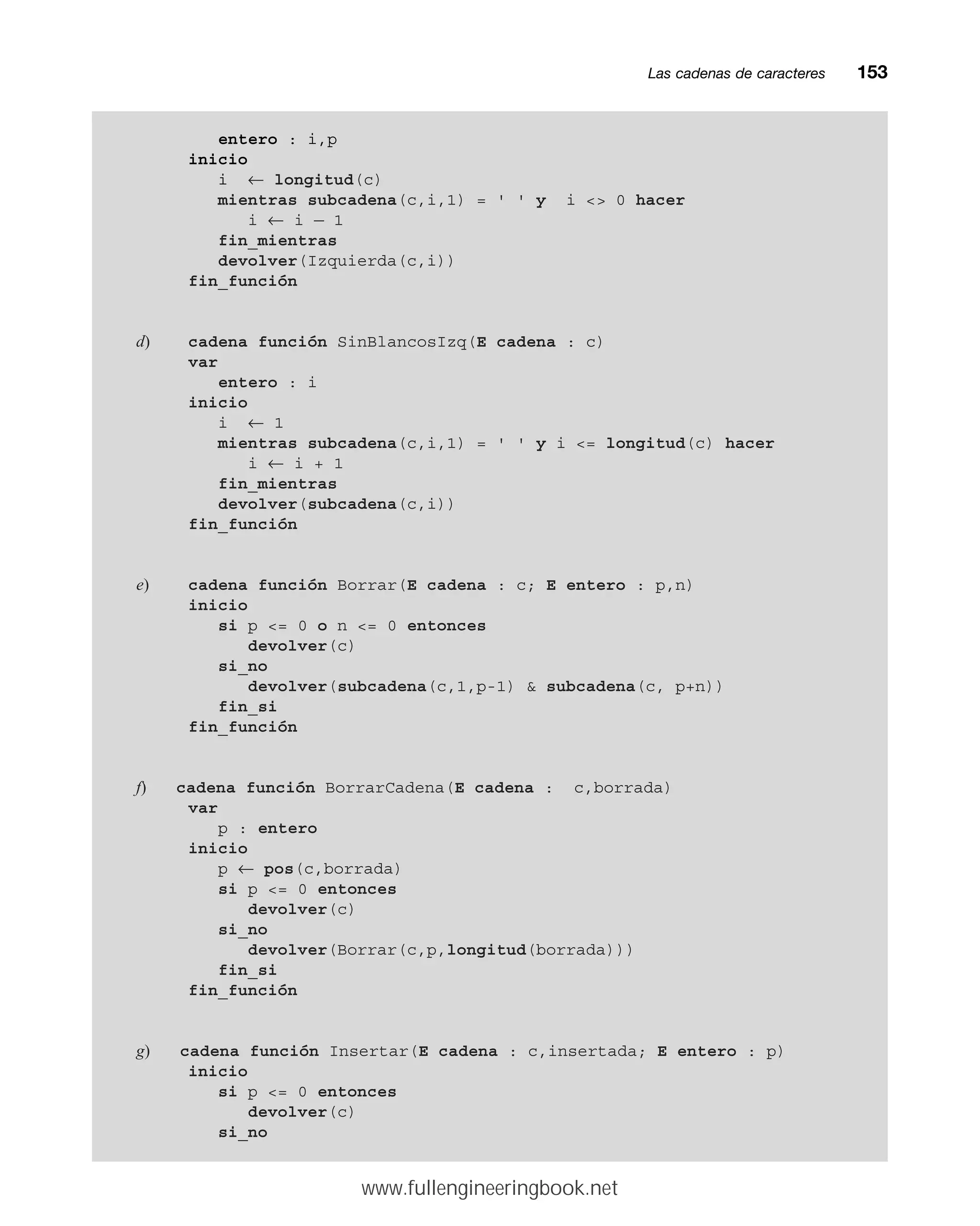 Las cadenas de caracteresmm153
entero : i,p
inicio
i ← longitud(c)
mientras subcadena(c,i,1) = ' ' y i  0 hacer
i ← i — 1
fin_mientras
devolver(Izquierda(c,i))
fin_función
d) cadena función SinBlancosIzq(E cadena : c)
var
entero : i
inicio
i ← 1
mientras subcadena(c,i,1) = ' ' y i = longitud(c) hacer
i ← i + 1
fin_mientras
devolver(subcadena(c,i))
fin_función
e) cadena función Borrar(E cadena : c; E entero : p,n)
inicio
si p = 0 o n = 0 entonces
devolver(c)
si_no
devolver(subcadena(c,1,p-1)  subcadena(c, p+n))
fin_si
fin_función
f) cadena función BorrarCadena(E cadena : c,borrada)
var
p : entero
inicio
p ← pos(c,borrada)
si p = 0 entonces
devolver(c)
si_no
devolver(Borrar(c,p,longitud(borrada)))
fin_si
fin_función
g) cadena función Insertar(E cadena : c,insertada; E entero : p)
inicio
si p = 0 entonces
devolver(c)
si_no
www.fullengineeringbook.net
 