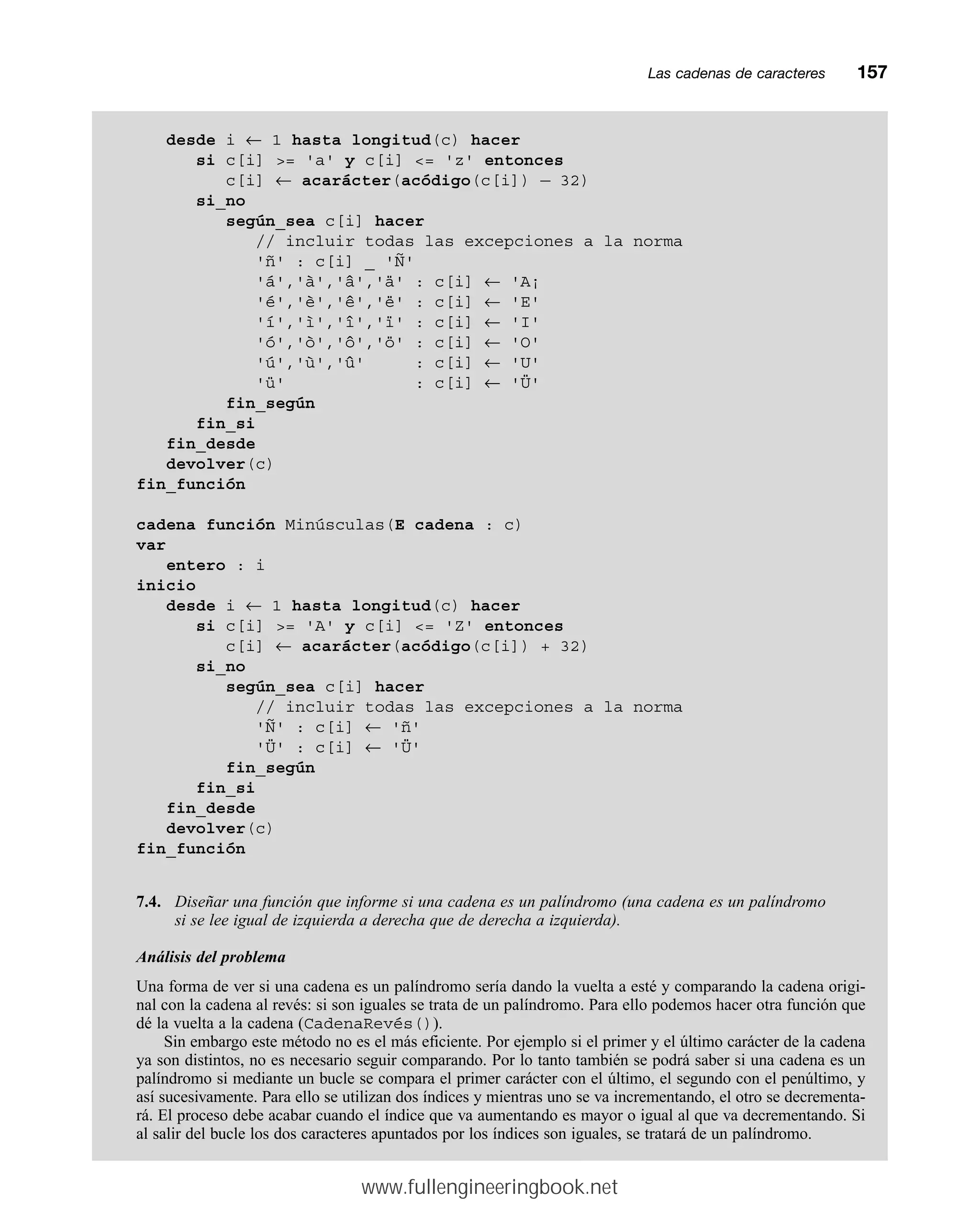 Las cadenas de caracteresmm157
desde i ← 1 hasta longitud(c) hacer
si c[i] = 'a' y c[i] = 'z' entonces
c[i] ← acarácter(acódigo(c[i]) — 32)
si_no
según_sea c[i] hacer
// incluir todas las excepciones a la norma
'ñ' : c[i] _ 'Ñ'
'á','à','â','ä' : c[i] ← 'A¡
'é','è','ê','ë' : c[i] ← 'E'
'í','ì','î','ï' : c[i] ← 'I'
'ó','ò','ô','ö' : c[i] ← 'O'
'ú','ù','û' : c[i] ← 'U'
'ü' : c[i] ← 'Ü'
fin_según
fin_si
fin_desde
devolver(c)
fin_función
cadena función Minúsculas(E cadena : c)
var
entero : i
inicio
desde i ← 1 hasta longitud(c) hacer
si c[i] = 'A' y c[i] = 'Z' entonces
c[i] ← acarácter(acódigo(c[i]) + 32)
si_no
según_sea c[i] hacer
// incluir todas las excepciones a la norma
'Ñ' : c[i] ← 'ñ'
'Ü' : c[i] ← 'Ü'
fin_según
fin_si
fin_desde
devolver(c)
fin_función
7.4. Diseñar una función que informe si una cadena es un palíndromo (una cadena es un palíndromo
si se lee igual de izquierda a derecha que de derecha a izquierda).
Análisis del problema
Una forma de ver si una cadena es un palíndromo sería dando la vuelta a esté y comparando la cadena origi-
nal con la cadena al revés: si son iguales se trata de un palíndromo. Para ello podemos hacer otra función que
dé la vuelta a la cadena (CadenaRevés()).
Sin embargo este método no es el más eficiente. Por ejemplo si el primer y el último carácter de la cadena
ya son distintos, no es necesario seguir comparando. Por lo tanto también se podrá saber si una cadena es un
palíndromo si mediante un bucle se compara el primer carácter con el último, el segundo con el penúltimo, y
así sucesivamente. Para ello se utilizan dos índices y mientras uno se va incrementando, el otro se decrementa-
rá. El proceso debe acabar cuando el índice que va aumentando es mayor o igual al que va decrementando. Si
al salir del bucle los dos caracteres apuntados por los índices son iguales, se tratará de un palíndromo.
www.fullengineeringbook.net
 