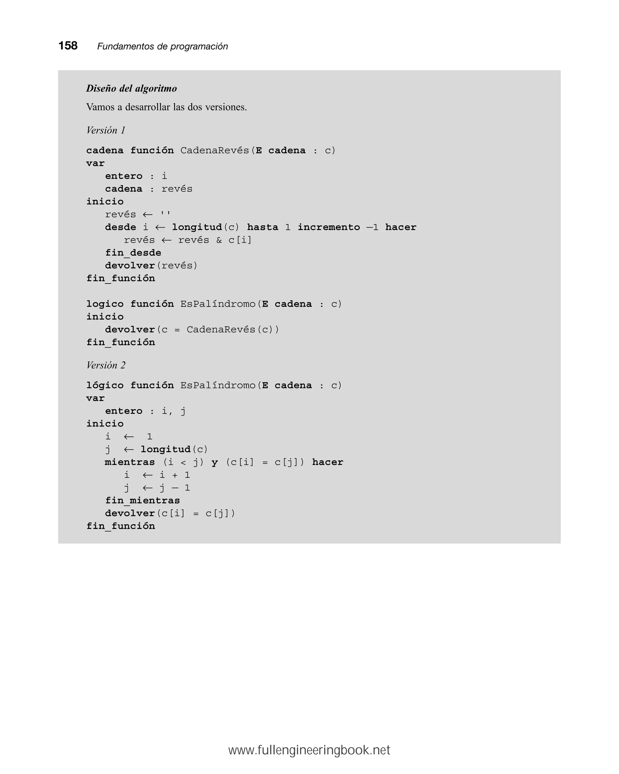 158mmFundamentos de programación
Diseño del algoritmo
Vamos a desarrollar las dos versiones.
Versión 1
cadena función CadenaRevés(E cadena : c)
var
entero : i
cadena : revés
inicio
revés ← ''
desde i ← longitud(c) hasta 1 incremento —1 hacer
revés ← revés  c[i]
fin_desde
devolver(revés)
fin_función
logico función EsPalíndromo(E cadena : c)
inicio
devolver(c = CadenaRevés(c))
fin_función
Versión 2
lógico función EsPalíndromo(E cadena : c)
var
entero : i, j
inicio
i ← 1
j ← longitud(c)
mientras (i  j) y (c[i] = c[j]) hacer
i ← i + 1
j ← j — 1
fin_mientras
devolver(c[i] = c[j])
fin_función
www.fullengineeringbook.net
 