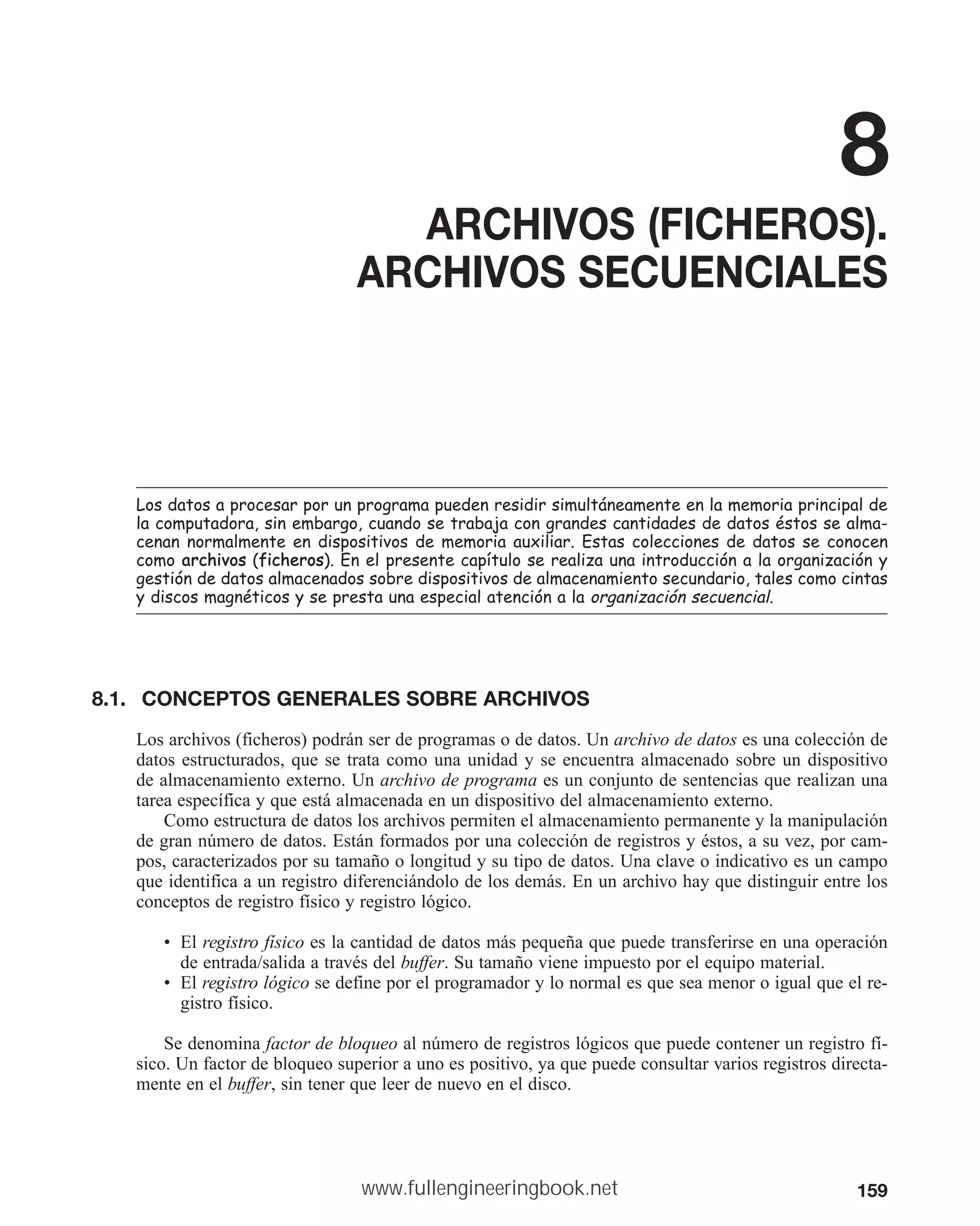 159
8
ARCHIVOS (FICHEROS).
ARCHIVOS SECUENCIALES
/RVGDWRVDSURFHVDUSRUXQSURJUDPDSXHGHQUHVLGLUVLPXOWiQHDPHQWHHQODPHPRULDSULQFLSDOGH
ODFRPSXWDGRUDVLQHPEDUJRFXDQGRVHWUDEDMDFRQJUDQGHVFDQWLGDGHVGHGDWRVpVWRVVHDOPD
FHQDQQRUPDOPHQWHHQGLVSRVLWLYRVGHPHPRULDDX[LOLDU(VWDVFROHFFLRQHVGHGDWRVVHFRQRFHQ
FRPRDUFKLYRV ILFKHURV (QHOSUHVHQWHFDStWXORVHUHDOL]DXQDLQWURGXFFLyQDODRUJDQL]DFLyQ
JHVWLyQGHGDWRVDOPDFHQDGRVVREUHGLVSRVLWLYRVGHDOPDFHQDPLHQWRVHFXQGDULRWDOHVFRPRFLQWDV
GLVFRVPDJQpWLFRVVHSUHVWDXQDHVSHFLDODWHQFLyQDODRUJDQL]DFLyQVHFXHQFLDO
8.1. CONCEPTOS GENERALES SOBRE ARCHIVOS
Los archivos (ficheros) podrán ser de programas o de datos. Un archivo de datos es una colección de
datos estructurados, que se trata como una unidad y se encuentra almacenado sobre un dispositivo
de almacenamiento externo. Un archivo de programa es un conjunto de sentencias que realizan una
tarea específica y que está almacenada en un dispositivo del almacenamiento externo.
Como estructura de datos los archivos permiten el almacenamiento permanente y la manipulación
de gran número de datos. Están formados por una colección de registros y éstos, a su vez, por cam-
pos, caracterizados por su tamaño o longitud y su tipo de datos. Una clave o indicativo es un campo
que identifica a un registro diferenciándolo de los demás. En un archivo hay que distinguir entre los
conceptos de registro físico y registro lógico.
• El registro físico es la cantidad de datos más pequeña que puede transferirse en una operación
de entrada/salida a través del buffer. Su tamaño viene impuesto por el equipo material.
• El registro lógico se define por el programador y lo normal es que sea menor o igual que el re-
gistro físico.
Se denomina factor de bloqueo al número de registros lógicos que puede contener un registro fí-
sico. Un factor de bloqueo superior a uno es positivo, ya que puede consultar varios registros directa-
mente en el buffer, sin tener que leer de nuevo en el disco.
www.fullengineeringbook.net
 