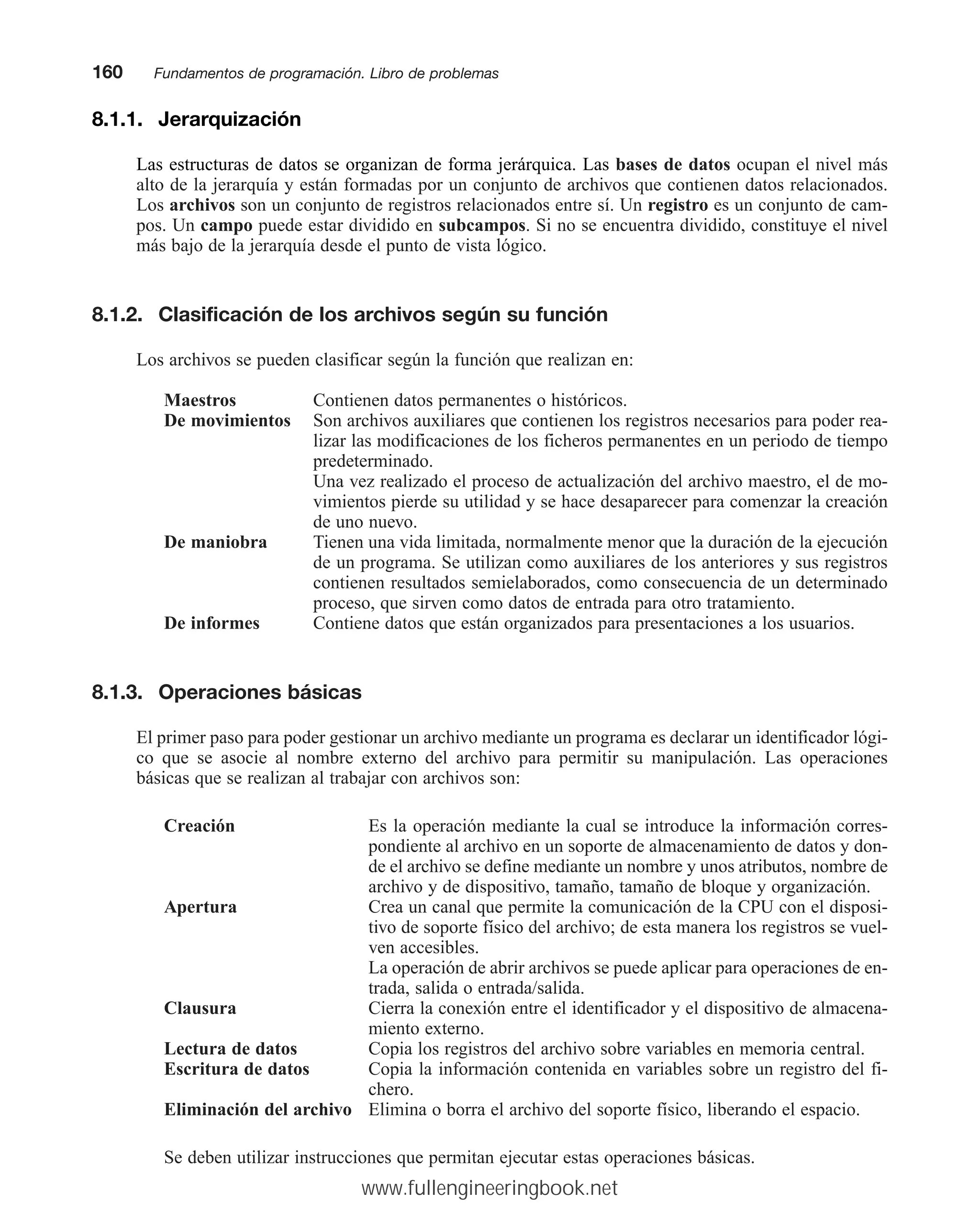 8.1.1. Jerarquización
Las estructuras de datos se organizan de forma jerárquica. Las bases de datos ocupan el nivel más
alto de la jerarquía y están formadas por un conjunto de archivos que contienen datos relacionados.
Los archivos son un conjunto de registros relacionados entre sí. Un registro es un conjunto de cam-
pos. Un campo puede estar dividido en subcampos. Si no se encuentra dividido, constituye el nivel
más bajo de la jerarquía desde el punto de vista lógico.
8.1.2. Clasificación de los archivos según su función
Los archivos se pueden clasificar según la función que realizan en:
Maestros Contienen datos permanentes o históricos.
De movimientos Son archivos auxiliares que contienen los registros necesarios para poder rea-
lizar las modificaciones de los ficheros permanentes en un periodo de tiempo
predeterminado.
Una vez realizado el proceso de actualización del archivo maestro, el de mo-
vimientos pierde su utilidad y se hace desaparecer para comenzar la creación
de uno nuevo.
De maniobra Tienen una vida limitada, normalmente menor que la duración de la ejecución
de un programa. Se utilizan como auxiliares de los anteriores y sus registros
contienen resultados semielaborados, como consecuencia de un determinado
proceso, que sirven como datos de entrada para otro tratamiento.
De informes Contiene datos que están organizados para presentaciones a los usuarios.
8.1.3. Operaciones básicas
El primer paso para poder gestionar un archivo mediante un programa es declarar un identificador lógi-
co que se asocie al nombre externo del archivo para permitir su manipulación. Las operaciones
básicas que se realizan al trabajar con archivos son:
Creación Es la operación mediante la cual se introduce la información corres-
pondiente al archivo en un soporte de almacenamiento de datos y don-
de el archivo se define mediante un nombre y unos atributos, nombre de
archivo y de dispositivo, tamaño, tamaño de bloque y organización.
Apertura Crea un canal que permite la comunicación de la CPU con el disposi-
tivo de soporte físico del archivo; de esta manera los registros se vuel-
ven accesibles.
La operación de abrir archivos se puede aplicar para operaciones de en-
trada, salida o entrada/salida.
Clausura Cierra la conexión entre el identificador y el dispositivo de almacena-
miento externo.
Lectura de datos Copia los registros del archivo sobre variables en memoria central.
Escritura de datos Copia la información contenida en variables sobre un registro del fi-
chero.
Eliminación del archivo Elimina o borra el archivo del soporte físico, liberando el espacio.
Se deben utilizar instrucciones que permitan ejecutar estas operaciones básicas.
160mmFundamentos de programación. Libro de problemas
www.fullengineeringbook.net
 