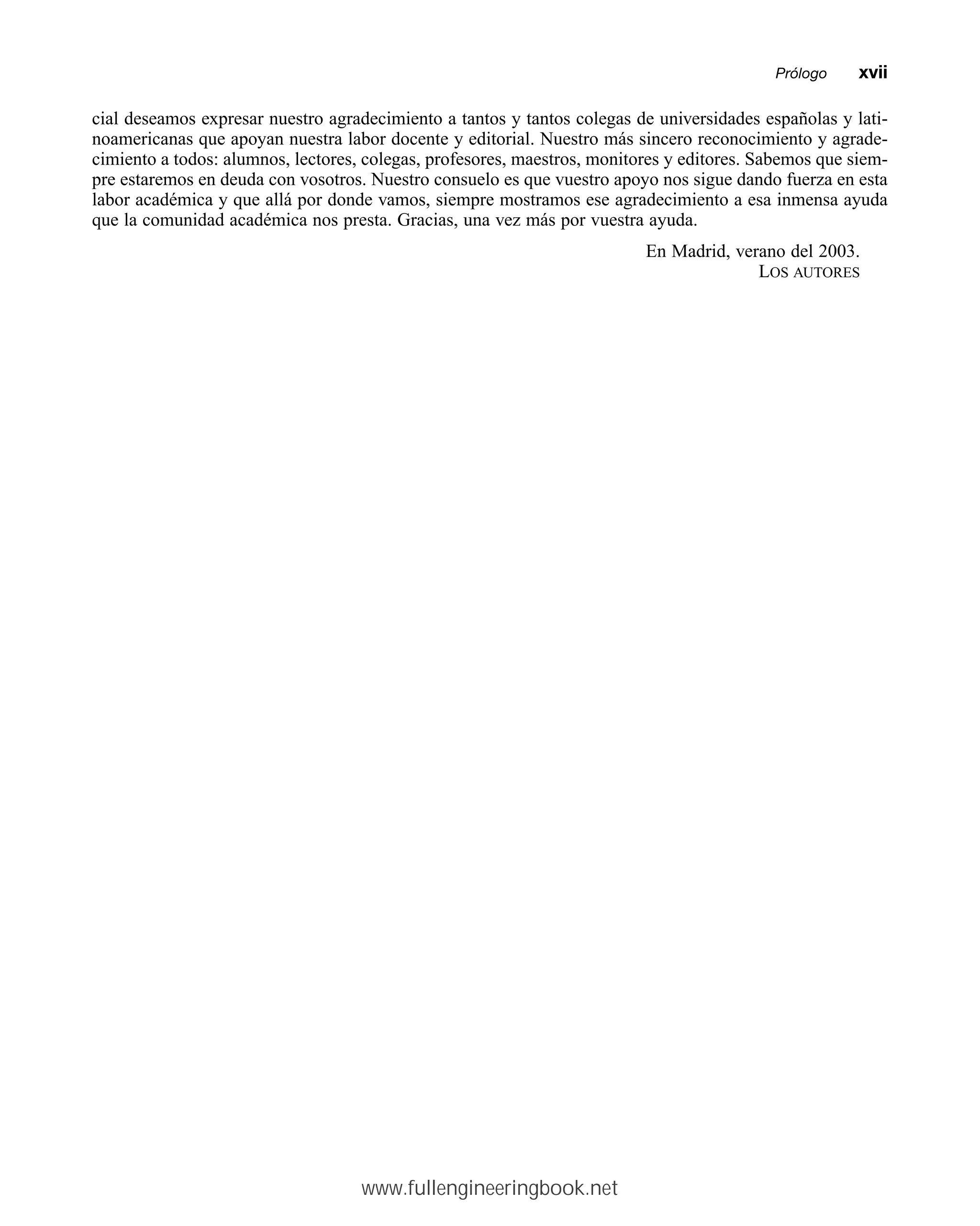 cial deseamos expresar nuestro agradecimiento a tantos y tantos colegas de universidades españolas y lati-
noamericanas que apoyan nuestra labor docente y editorial. Nuestro más sincero reconocimiento y agrade-
cimiento a todos: alumnos, lectores, colegas, profesores, maestros, monitores y editores. Sabemos que siem-
pre estaremos en deuda con vosotros. Nuestro consuelo es que vuestro apoyo nos sigue dando fuerza en esta
labor académica y que allá por donde vamos, siempre mostramos ese agradecimiento a esa inmensa ayuda
que la comunidad académica nos presta. Gracias, una vez más por vuestra ayuda.
En Madrid, verano del 2003.
LOS AUTORES
Prólogommxvii
www.fullengineeringbook.net
 