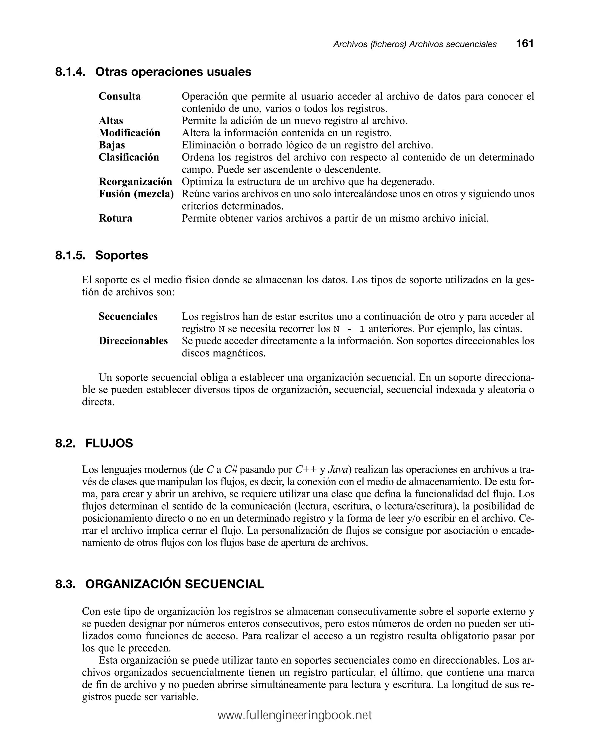 8.1.4. Otras operaciones usuales
Consulta Operación que permite al usuario acceder al archivo de datos para conocer el
contenido de uno, varios o todos los registros.
Altas Permite la adición de un nuevo registro al archivo.
Modificación Altera la información contenida en un registro.
Bajas Eliminación o borrado lógico de un registro del archivo.
Clasificación Ordena los registros del archivo con respecto al contenido de un determinado
campo. Puede ser ascendente o descendente.
Reorganización Optimiza la estructura de un archivo que ha degenerado.
Fusión (mezcla) Reúne varios archivos en uno solo intercalándose unos en otros y siguiendo unos
criterios determinados.
Rotura Permite obtener varios archivos a partir de un mismo archivo inicial.
8.1.5. Soportes
El soporte es el medio físico donde se almacenan los datos. Los tipos de soporte utilizados en la ges-
tión de archivos son:
Secuenciales Los registros han de estar escritos uno a continuación de otro y para acceder al
registro N se necesita recorrer los N - 1 anteriores. Por ejemplo, las cintas.
Direccionables Se puede acceder directamente a la información. Son soportes direccionables los
discos magnéticos.
Un soporte secuencial obliga a establecer una organización secuencial. En un soporte direcciona-
ble se pueden establecer diversos tipos de organización, secuencial, secuencial indexada y aleatoria o
directa.
8.2. FLUJOS
Los lenguajes modernos (de C a C# pasando por C++ y Java) realizan las operaciones en archivos a tra-
vés de clases que manipulan los flujos, es decir, la conexión con el medio de almacenamiento. De esta for-
ma, para crear y abrir un archivo, se requiere utilizar una clase que defina la funcionalidad del flujo. Los
flujos determinan el sentido de la comunicación (lectura, escritura, o lectura/escritura), la posibilidad de
posicionamiento directo o no en un determinado registro y la forma de leer y/o escribir en el archivo. Ce-
rrar el archivo implica cerrar el flujo. La personalización de flujos se consigue por asociación o encade-
namiento de otros flujos con los flujos base de apertura de archivos.
8.3. ORGANIZACIÓN SECUENCIAL
Con este tipo de organización los registros se almacenan consecutivamente sobre el soporte externo y
se pueden designar por números enteros consecutivos, pero estos números de orden no pueden ser uti-
lizados como funciones de acceso. Para realizar el acceso a un registro resulta obligatorio pasar por
los que le preceden.
Esta organización se puede utilizar tanto en soportes secuenciales como en direccionables. Los ar-
chivos organizados secuencialmente tienen un registro particular, el último, que contiene una marca
de fin de archivo y no pueden abrirse simultáneamente para lectura y escritura. La longitud de sus re-
gistros puede ser variable.
Archivos (ficheros) Archivos secuencialesmm161
www.fullengineeringbook.net
 