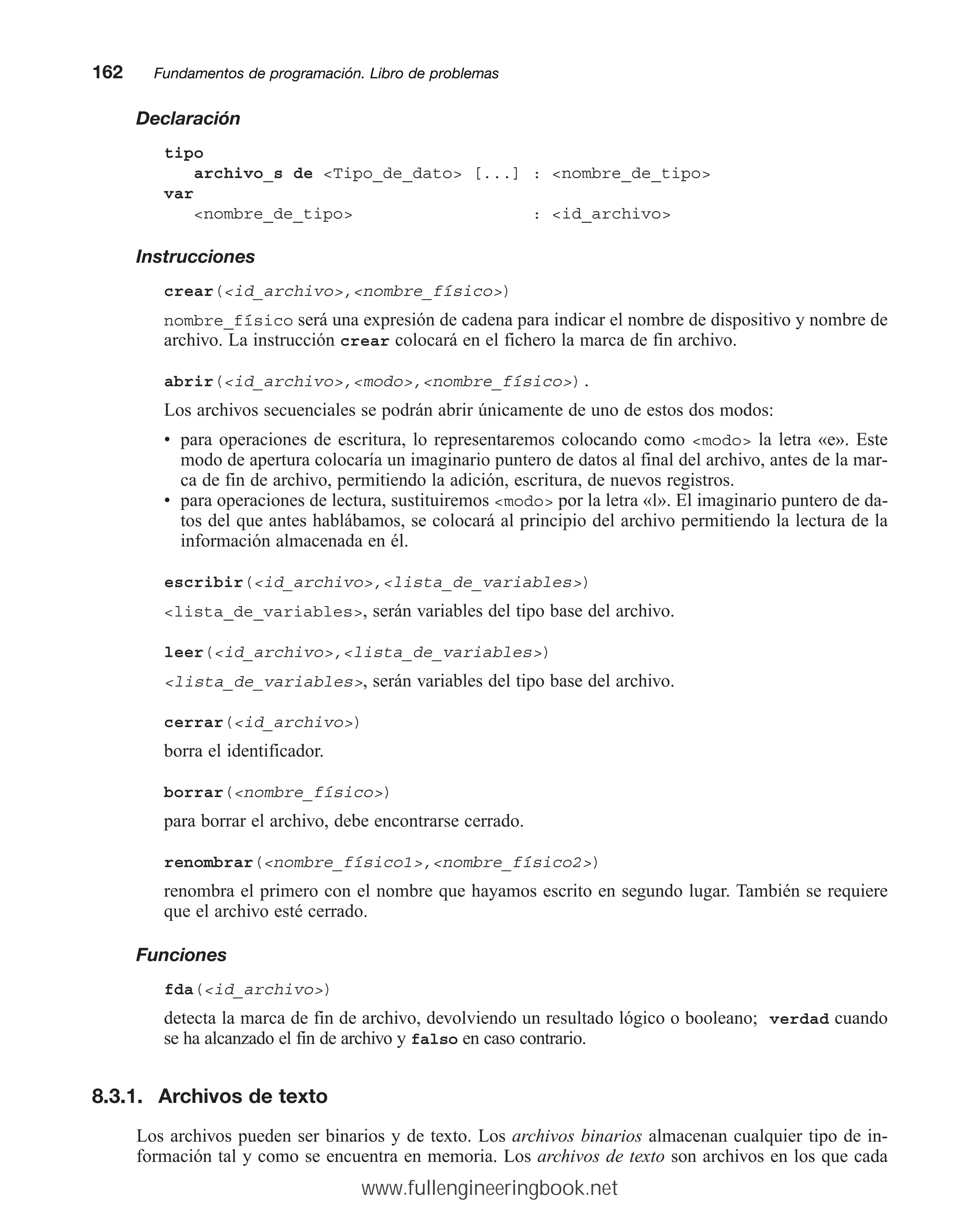 Declaración
tipo
archivo_s de Tipo_de_dato [...] : nombre_de_tipo
var
nombre_de_tipo : id_archivo
Instrucciones
crear(id_archivo,nombre_físico)
nombre_físico será una expresión de cadena para indicar el nombre de dispositivo y nombre de
archivo. La instrucción crear colocará en el fichero la marca de fin archivo.
abrir(id_archivo,modo,nombre_físico).
Los archivos secuenciales se podrán abrir únicamente de uno de estos dos modos:
• para operaciones de escritura, lo representaremos colocando como modo la letra «e». Este
modo de apertura colocaría un imaginario puntero de datos al final del archivo, antes de la mar-
ca de fin de archivo, permitiendo la adición, escritura, de nuevos registros.
• para operaciones de lectura, sustituiremos modo por la letra «l». El imaginario puntero de da-
tos del que antes hablábamos, se colocará al principio del archivo permitiendo la lectura de la
información almacenada en él.
escribir(id_archivo,lista_de_variables)
lista_de_variables, serán variables del tipo base del archivo.
leer(id_archivo,lista_de_variables)
lista_de_variables, serán variables del tipo base del archivo.
cerrar(id_archivo)
borra el identificador.
borrar(nombre_físico)
para borrar el archivo, debe encontrarse cerrado.
renombrar(nombre_físico1,nombre_físico2)
renombra el primero con el nombre que hayamos escrito en segundo lugar. También se requiere
que el archivo esté cerrado.
Funciones
fda(id_archivo)
detecta la marca de fin de archivo, devolviendo un resultado lógico o booleano; verdad cuando
se ha alcanzado el fin de archivo y falso en caso contrario.
8.3.1. Archivos de texto
Los archivos pueden ser binarios y de texto. Los archivos binarios almacenan cualquier tipo de in-
formación tal y como se encuentra en memoria. Los archivos de texto son archivos en los que cada
162mmFundamentos de programación. Libro de problemas
www.fullengineeringbook.net
 