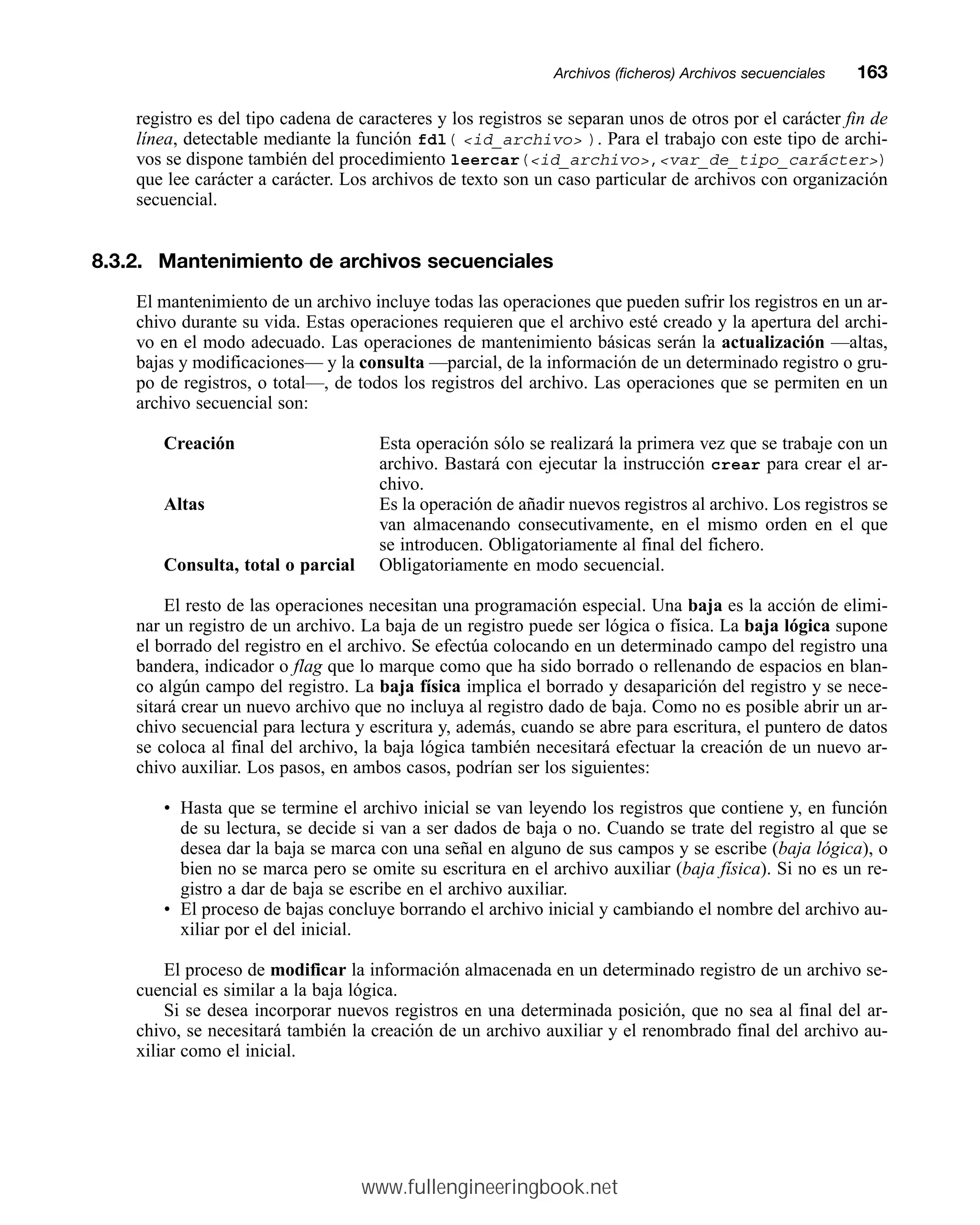 registro es del tipo cadena de caracteres y los registros se separan unos de otros por el carácter fin de
línea, detectable mediante la función fdl( id_archivo ). Para el trabajo con este tipo de archi-
vos se dispone también del procedimiento leercar(id_archivo,var_de_tipo_carácter)
que lee carácter a carácter. Los archivos de texto son un caso particular de archivos con organización
secuencial.
8.3.2. Mantenimiento de archivos secuenciales
El mantenimiento de un archivo incluye todas las operaciones que pueden sufrir los registros en un ar-
chivo durante su vida. Estas operaciones requieren que el archivo esté creado y la apertura del archi-
vo en el modo adecuado. Las operaciones de mantenimiento básicas serán la actualización —altas,
bajas y modificaciones— y la consulta —parcial, de la información de un determinado registro o gru-
po de registros, o total—, de todos los registros del archivo. Las operaciones que se permiten en un
archivo secuencial son:
Creación Esta operación sólo se realizará la primera vez que se trabaje con un
archivo. Bastará con ejecutar la instrucción crear para crear el ar-
chivo.
Altas Es la operación de añadir nuevos registros al archivo. Los registros se
van almacenando consecutivamente, en el mismo orden en el que
se introducen. Obligatoriamente al final del fichero.
Consulta, total o parcial Obligatoriamente en modo secuencial.
El resto de las operaciones necesitan una programación especial. Una baja es la acción de elimi-
nar un registro de un archivo. La baja de un registro puede ser lógica o física. La baja lógica supone
el borrado del registro en el archivo. Se efectúa colocando en un determinado campo del registro una
bandera, indicador o flag que lo marque como que ha sido borrado o rellenando de espacios en blan-
co algún campo del registro. La baja física implica el borrado y desaparición del registro y se nece-
sitará crear un nuevo archivo que no incluya al registro dado de baja. Como no es posible abrir un ar-
chivo secuencial para lectura y escritura y, además, cuando se abre para escritura, el puntero de datos
se coloca al final del archivo, la baja lógica también necesitará efectuar la creación de un nuevo ar-
chivo auxiliar. Los pasos, en ambos casos, podrían ser los siguientes:
• Hasta que se termine el archivo inicial se van leyendo los registros que contiene y, en función
de su lectura, se decide si van a ser dados de baja o no. Cuando se trate del registro al que se
desea dar la baja se marca con una señal en alguno de sus campos y se escribe (baja lógica), o
bien no se marca pero se omite su escritura en el archivo auxiliar (baja física). Si no es un re-
gistro a dar de baja se escribe en el archivo auxiliar.
• El proceso de bajas concluye borrando el archivo inicial y cambiando el nombre del archivo au-
xiliar por el del inicial.
El proceso de modificar la información almacenada en un determinado registro de un archivo se-
cuencial es similar a la baja lógica.
Si se desea incorporar nuevos registros en una determinada posición, que no sea al final del ar-
chivo, se necesitará también la creación de un archivo auxiliar y el renombrado final del archivo au-
xiliar como el inicial.
Archivos (ficheros) Archivos secuencialesmm163
www.fullengineeringbook.net
 