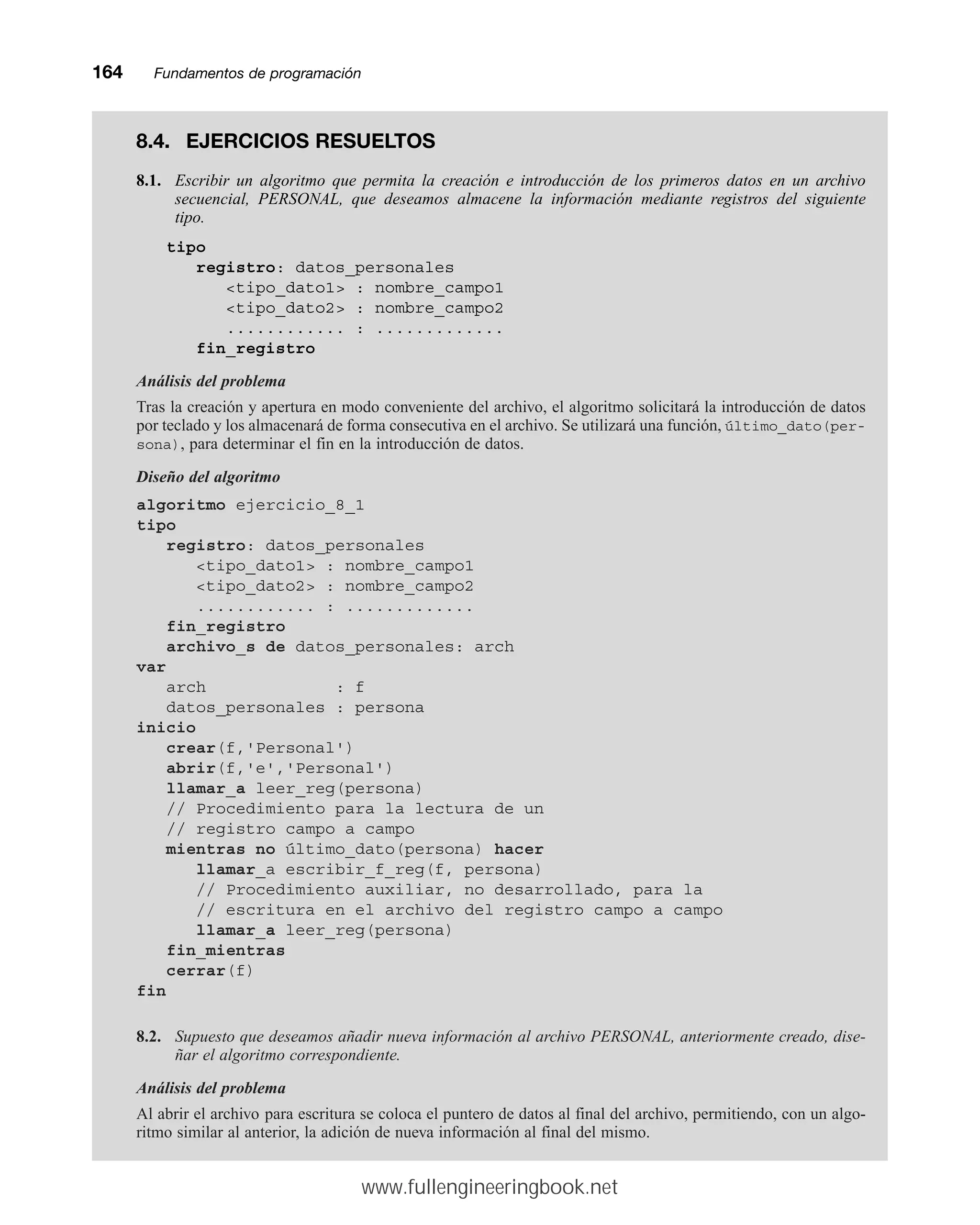164mmFundamentos de programación
8.4. EJERCICIOS RESUELTOS
8.1. Escribir un algoritmo que permita la creación e introducción de los primeros datos en un archivo
secuencial, PERSONAL, que deseamos almacene la información mediante registros del siguiente
tipo.
tipo
registro: datos_personales
tipo_dato1 : nombre_campo1
tipo_dato2 : nombre_campo2
............ : .............
fin_registro
Análisis del problema
Tras la creación y apertura en modo conveniente del archivo, el algoritmo solicitará la introducción de datos
por teclado y los almacenará de forma consecutiva en el archivo. Se utilizará una función, último_dato(per-
sona), para determinar el fin en la introducción de datos.
Diseño del algoritmo
algoritmo ejercicio_8_1
tipo
registro: datos_personales
tipo_dato1 : nombre_campo1
tipo_dato2 : nombre_campo2
............ : .............
fin_registro
archivo_s de datos_personales: arch
var
arch : f
datos_personales : persona
inicio
crear(f,'Personal')
abrir(f,'e','Personal')
llamar_a leer_reg(persona)
// Procedimiento para la lectura de un
// registro campo a campo
mientras no último_dato(persona) hacer
llamar_a escribir_f_reg(f, persona)
// Procedimiento auxiliar, no desarrollado, para la
// escritura en el archivo del registro campo a campo
llamar_a leer_reg(persona)
fin_mientras
cerrar(f)
fin
8.2. Supuesto que deseamos añadir nueva información al archivo PERSONAL, anteriormente creado, dise-
ñar el algoritmo correspondiente.
Análisis del problema
Al abrir el archivo para escritura se coloca el puntero de datos al final del archivo, permitiendo, con un algo-
ritmo similar al anterior, la adición de nueva información al final del mismo.
www.fullengineeringbook.net
 
