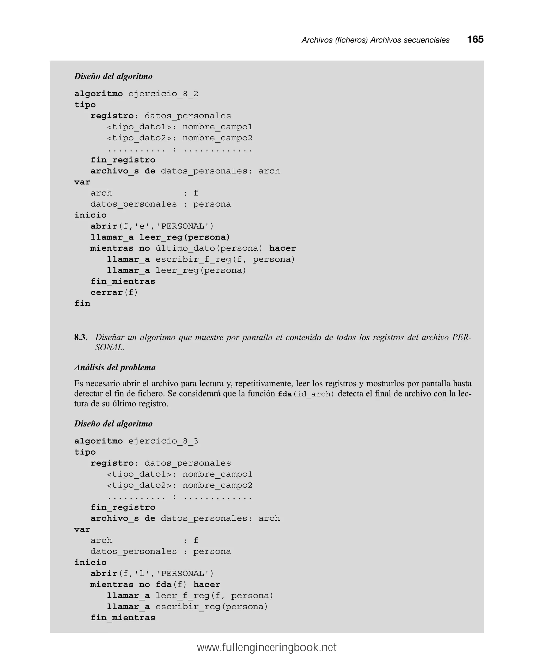 Archivos (ficheros) Archivos secuencialesmm165
Diseño del algoritmo
algoritmo ejercicio_8_2
tipo
registro: datos_personales
tipo_dato1: nombre_campo1
tipo_dato2: nombre_campo2
........... : .............
fin_registro
archivo_s de datos_personales: arch
var
arch : f
datos_personales : persona
inicio
abrir(f,'e','PERSONAL')
llamar_a leer_reg(persona)
mientras no último_dato(persona) hacer
llamar_a escribir_f_reg(f, persona)
llamar_a leer_reg(persona)
fin_mientras
cerrar(f)
fin
8.3. Diseñar un algoritmo que muestre por pantalla el contenido de todos los registros del archivo PER-
SONAL.
Análisis del problema
Es necesario abrir el archivo para lectura y, repetitivamente, leer los registros y mostrarlos por pantalla hasta
detectar el fin de fichero. Se considerará que la función fda(id_arch) detecta el final de archivo con la lec-
tura de su último registro.
Diseño del algoritmo
algoritmo ejercicio_8_3
tipo
registro: datos_personales
tipo_dato1: nombre_campo1
tipo_dato2: nombre_campo2
........... : .............
fin_registro
archivo_s de datos_personales: arch
var
arch : f
datos_personales : persona
inicio
abrir(f,'l','PERSONAL')
mientras no fda(f) hacer
llamar_a leer_f_reg(f, persona)
llamar_a escribir_reg(persona)
fin_mientras
www.fullengineeringbook.net
 