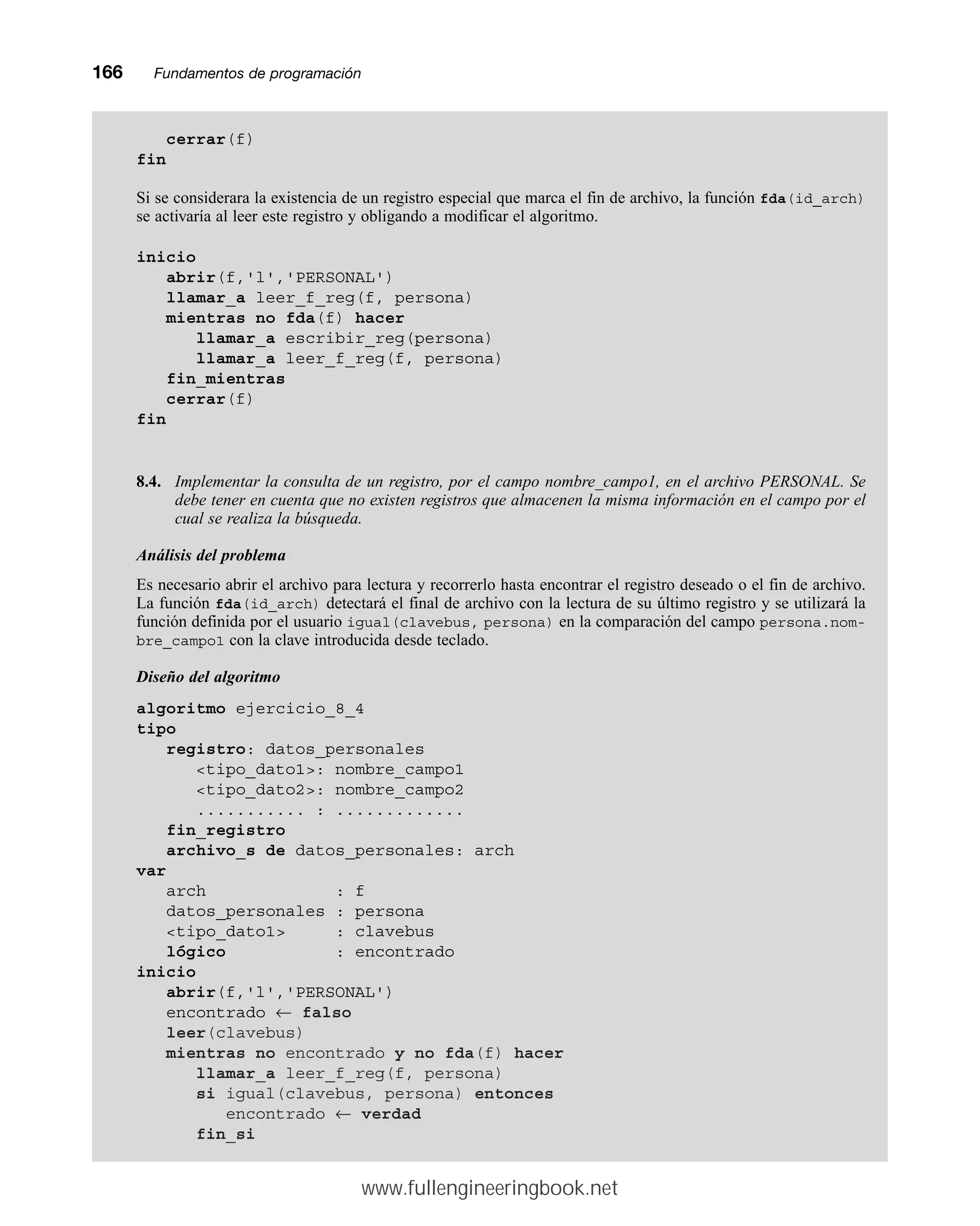 166mmFundamentos de programación
cerrar(f)
fin
Si se considerara la existencia de un registro especial que marca el fin de archivo, la función fda(id_arch)
se activaría al leer este registro y obligando a modificar el algoritmo.
inicio
abrir(f,'l','PERSONAL')
llamar_a leer_f_reg(f, persona)
mientras no fda(f) hacer
llamar_a escribir_reg(persona)
llamar_a leer_f_reg(f, persona)
fin_mientras
cerrar(f)
fin
8.4. Implementar la consulta de un registro, por el campo nombre_campo1, en el archivo PERSONAL. Se
debe tener en cuenta que no existen registros que almacenen la misma información en el campo por el
cual se realiza la búsqueda.
Análisis del problema
Es necesario abrir el archivo para lectura y recorrerlo hasta encontrar el registro deseado o el fin de archivo.
La función fda(id_arch) detectará el final de archivo con la lectura de su último registro y se utilizará la
función definida por el usuario igual(clavebus, persona) en la comparación del campo persona.nom-
bre_campo1 con la clave introducida desde teclado.
Diseño del algoritmo
algoritmo ejercicio_8_4
tipo
registro: datos_personales
tipo_dato1: nombre_campo1
tipo_dato2: nombre_campo2
........... : .............
fin_registro
archivo_s de datos_personales: arch
var
arch : f
datos_personales : persona
tipo_dato1 : clavebus
lógico : encontrado
inicio
abrir(f,'l','PERSONAL')
encontrado ← falso
leer(clavebus)
mientras no encontrado y no fda(f) hacer
llamar_a leer_f_reg(f, persona)
si igual(clavebus, persona) entonces
encontrado ← verdad
fin_si
www.fullengineeringbook.net
 