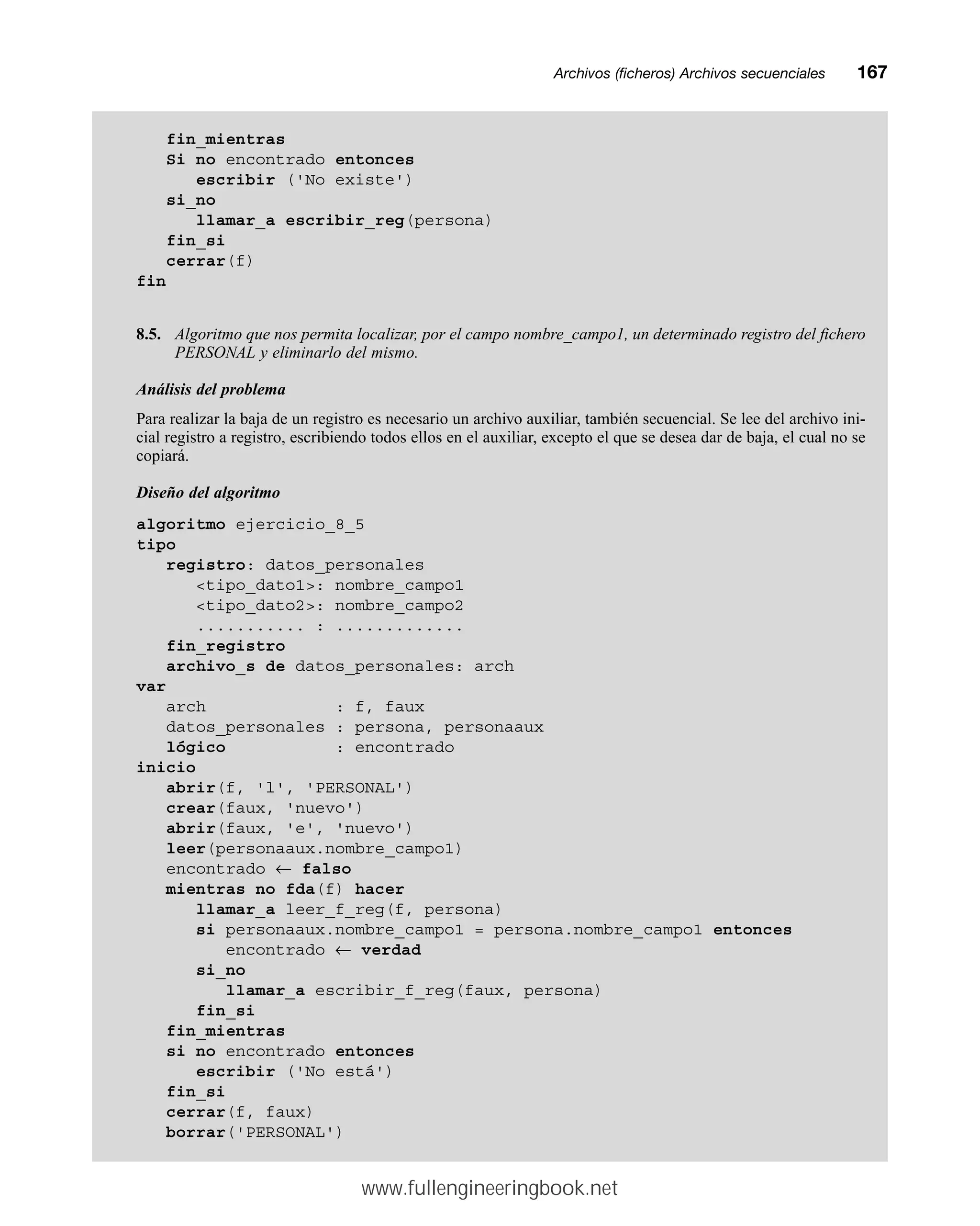 Archivos (ficheros) Archivos secuencialesmm167
fin_mientras
Si no encontrado entonces
escribir ('No existe')
si_no
llamar_a escribir_reg(persona)
fin_si
cerrar(f)
fin
8.5. Algoritmo que nos permita localizar, por el campo nombre_campo1, un determinado registro del fichero
PERSONAL y eliminarlo del mismo.
Análisis del problema
Para realizar la baja de un registro es necesario un archivo auxiliar, también secuencial. Se lee del archivo ini-
cial registro a registro, escribiendo todos ellos en el auxiliar, excepto el que se desea dar de baja, el cual no se
copiará.
Diseño del algoritmo
algoritmo ejercicio_8_5
tipo
registro: datos_personales
tipo_dato1: nombre_campo1
tipo_dato2: nombre_campo2
........... : .............
fin_registro
archivo_s de datos_personales: arch
var
arch : f, faux
datos_personales : persona, personaaux
lógico : encontrado
inicio
abrir(f, 'l', 'PERSONAL')
crear(faux, 'nuevo')
abrir(faux, 'e', 'nuevo')
leer(personaaux.nombre_campo1)
encontrado ← falso
mientras no fda(f) hacer
llamar_a leer_f_reg(f, persona)
si personaaux.nombre_campo1 = persona.nombre_campo1 entonces
encontrado ← verdad
si_no
llamar_a escribir_f_reg(faux, persona)
fin_si
fin_mientras
si no encontrado entonces
escribir ('No está')
fin_si
cerrar(f, faux)
borrar('PERSONAL')
www.fullengineeringbook.net
 