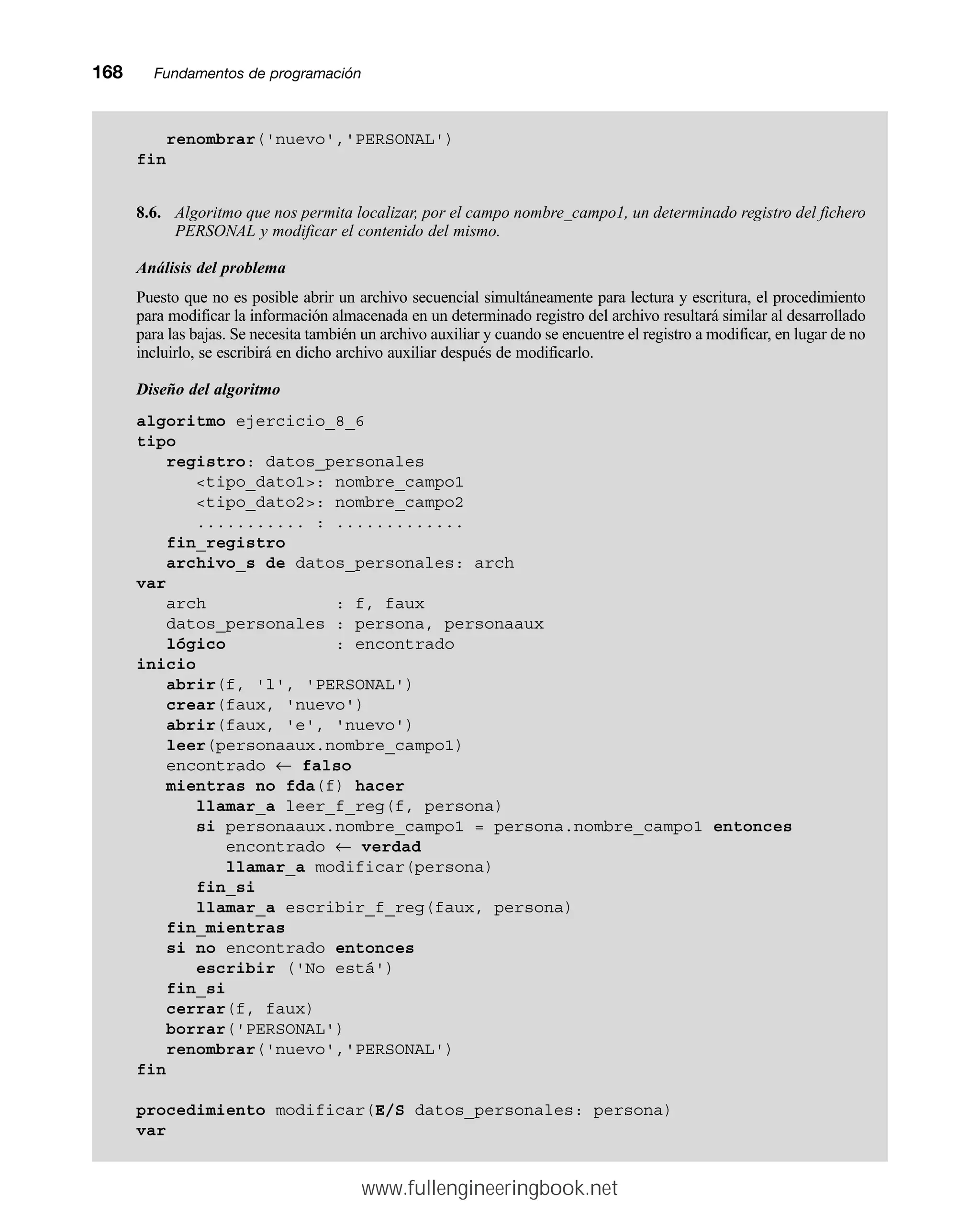168mmFundamentos de programación
renombrar('nuevo','PERSONAL')
fin
8.6. Algoritmo que nos permita localizar, por el campo nombre_campo1, un determinado registro del fichero
PERSONAL y modificar el contenido del mismo.
Análisis del problema
Puesto que no es posible abrir un archivo secuencial simultáneamente para lectura y escritura, el procedimiento
para modificar la información almacenada en un determinado registro del archivo resultará similar al desarrollado
para las bajas. Se necesita también un archivo auxiliar y cuando se encuentre el registro a modificar, en lugar de no
incluirlo, se escribirá en dicho archivo auxiliar después de modificarlo.
Diseño del algoritmo
algoritmo ejercicio_8_6
tipo
registro: datos_personales
tipo_dato1: nombre_campo1
tipo_dato2: nombre_campo2
........... : .............
fin_registro
archivo_s de datos_personales: arch
var
arch : f, faux
datos_personales : persona, personaaux
lógico : encontrado
inicio
abrir(f, 'l', 'PERSONAL')
crear(faux, 'nuevo')
abrir(faux, 'e', 'nuevo')
leer(personaaux.nombre_campo1)
encontrado ← falso
mientras no fda(f) hacer
llamar_a leer_f_reg(f, persona)
si personaaux.nombre_campo1 = persona.nombre_campo1 entonces
encontrado ← verdad
llamar_a modificar(persona)
fin_si
llamar_a escribir_f_reg(faux, persona)
fin_mientras
si no encontrado entonces
escribir ('No está')
fin_si
cerrar(f, faux)
borrar('PERSONAL')
renombrar('nuevo','PERSONAL')
fin
procedimiento modificar(E/S datos_personales: persona)
var
www.fullengineeringbook.net
 
