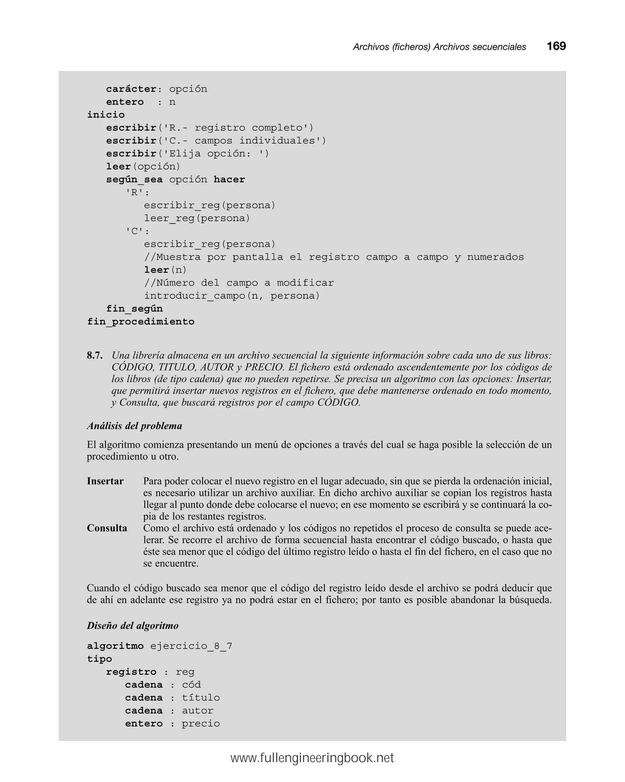 Archivos (ficheros) Archivos secuencialesmm169
carácter: opción
entero : n
inicio
escribir('R.- registro completo')
escribir('C.- campos individuales')
escribir('Elija opción: ')
leer(opción)
según_sea opción hacer
'R':
escribir_reg(persona)
leer_reg(persona)
'C':
escribir_reg(persona)
//Muestra por pantalla el registro campo a campo y numerados
leer(n)
//Número del campo a modificar
introducir_campo(n, persona)
fin_según
fin_procedimiento
8.7. Una librería almacena en un archivo secuencial la siguiente información sobre cada uno de sus libros:
CÓDIGO, TITULO, AUTOR y PRECIO. El fichero está ordenado ascendentemente por los códigos de
los libros (de tipo cadena) que no pueden repetirse. Se precisa un algoritmo con las opciones: Insertar,
que permitirá insertar nuevos registros en el fichero, que debe mantenerse ordenado en todo momento,
y Consulta, que buscará registros por el campo CÓDIGO.
Análisis del problema
El algoritmo comienza presentando un menú de opciones a través del cual se haga posible la selección de un
procedimiento u otro.
Insertar Para poder colocar el nuevo registro en el lugar adecuado, sin que se pierda la ordenación inicial,
es necesario utilizar un archivo auxiliar. En dicho archivo auxiliar se copian los registros hasta
llegar al punto donde debe colocarse el nuevo; en ese momento se escribirá y se continuará la co-
pia de los restantes registros.
Consulta Como el archivo está ordenado y los códigos no repetidos el proceso de consulta se puede ace-
lerar. Se recorre el archivo de forma secuencial hasta encontrar el código buscado, o hasta que
éste sea menor que el código del último registro leído o hasta el fin del fichero, en el caso que no
se encuentre.
Cuando el código buscado sea menor que el código del registro leído desde el archivo se podrá deducir que
de ahí en adelante ese registro ya no podrá estar en el fichero; por tanto es posible abandonar la búsqueda.
Diseño del algoritmo
algoritmo ejercicio_8_7
tipo
registro : reg
cadena : cód
cadena : título
cadena : autor
entero : precio
www.fullengineeringbook.net
 