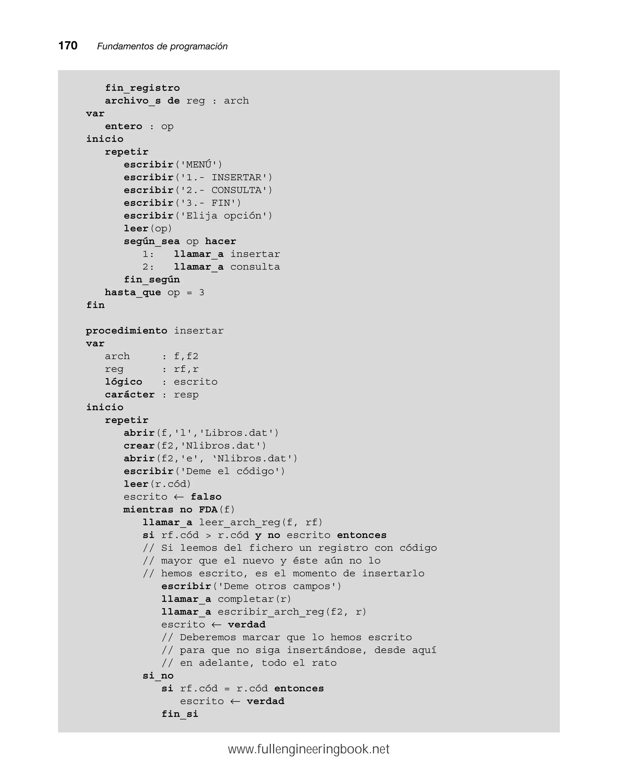 170mmFundamentos de programación
fin_registro
archivo_s de reg : arch
var
entero : op
inicio
repetir
escribir('MENÚ')
escribir('1.- INSERTAR')
escribir('2.- CONSULTA')
escribir('3.- FIN')
escribir('Elija opción')
leer(op)
según_sea op hacer
1: llamar_a insertar
2: llamar_a consulta
fin_según
hasta_que op = 3
fin
procedimiento insertar
var
arch : f,f2
reg : rf,r
lógico : escrito
carácter : resp
inicio
repetir
abrir(f,'l','Libros.dat')
crear(f2,'Nlibros.dat')
abrir(f2,'e', ‘Nlibros.dat')
escribir('Deme el código')
leer(r.cód)
escrito ← falso
mientras no FDA(f)
llamar_a leer_arch_reg(f, rf)
si rf.cód  r.cód y no escrito entonces
// Si leemos del fichero un registro con código
// mayor que el nuevo y éste aún no lo
// hemos escrito, es el momento de insertarlo
escribir('Deme otros campos')
llamar_a completar(r)
llamar_a escribir_arch_reg(f2, r)
escrito ← verdad
// Deberemos marcar que lo hemos escrito
// para que no siga insertándose, desde aquí
// en adelante, todo el rato
si_no
si rf.cód = r.cód entonces
escrito ← verdad
fin_si
www.fullengineeringbook.net
 