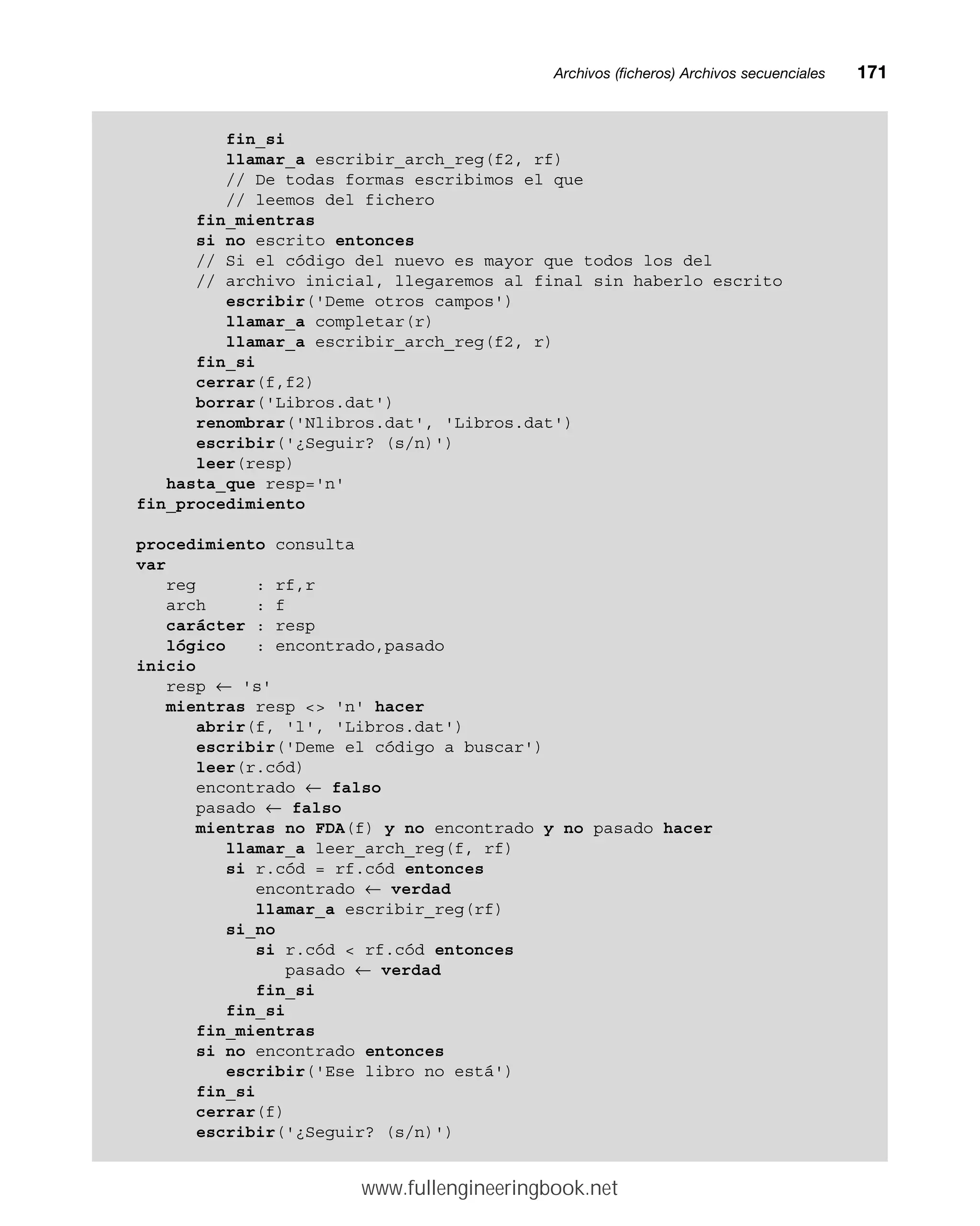 Archivos (ficheros) Archivos secuencialesmm171
fin_si
llamar_a escribir_arch_reg(f2, rf)
// De todas formas escribimos el que
// leemos del fichero
fin_mientras
si no escrito entonces
// Si el código del nuevo es mayor que todos los del
// archivo inicial, llegaremos al final sin haberlo escrito
escribir('Deme otros campos')
llamar_a completar(r)
llamar_a escribir_arch_reg(f2, r)
fin_si
cerrar(f,f2)
borrar('Libros.dat')
renombrar('Nlibros.dat', 'Libros.dat')
escribir('¿Seguir? (s/n)')
leer(resp)
hasta_que resp='n'
fin_procedimiento
procedimiento consulta
var
reg : rf,r
arch : f
carácter : resp
lógico : encontrado,pasado
inicio
resp ← 's'
mientras resp  'n' hacer
abrir(f, 'l', 'Libros.dat')
escribir('Deme el código a buscar')
leer(r.cód)
encontrado ← falso
pasado ← falso
mientras no FDA(f) y no encontrado y no pasado hacer
llamar_a leer_arch_reg(f, rf)
si r.cód = rf.cód entonces
encontrado ← verdad
llamar_a escribir_reg(rf)
si_no
si r.cód  rf.cód entonces
pasado ← verdad
fin_si
fin_si
fin_mientras
si no encontrado entonces
escribir('Ese libro no está')
fin_si
cerrar(f)
escribir('¿Seguir? (s/n)')
www.fullengineeringbook.net
 