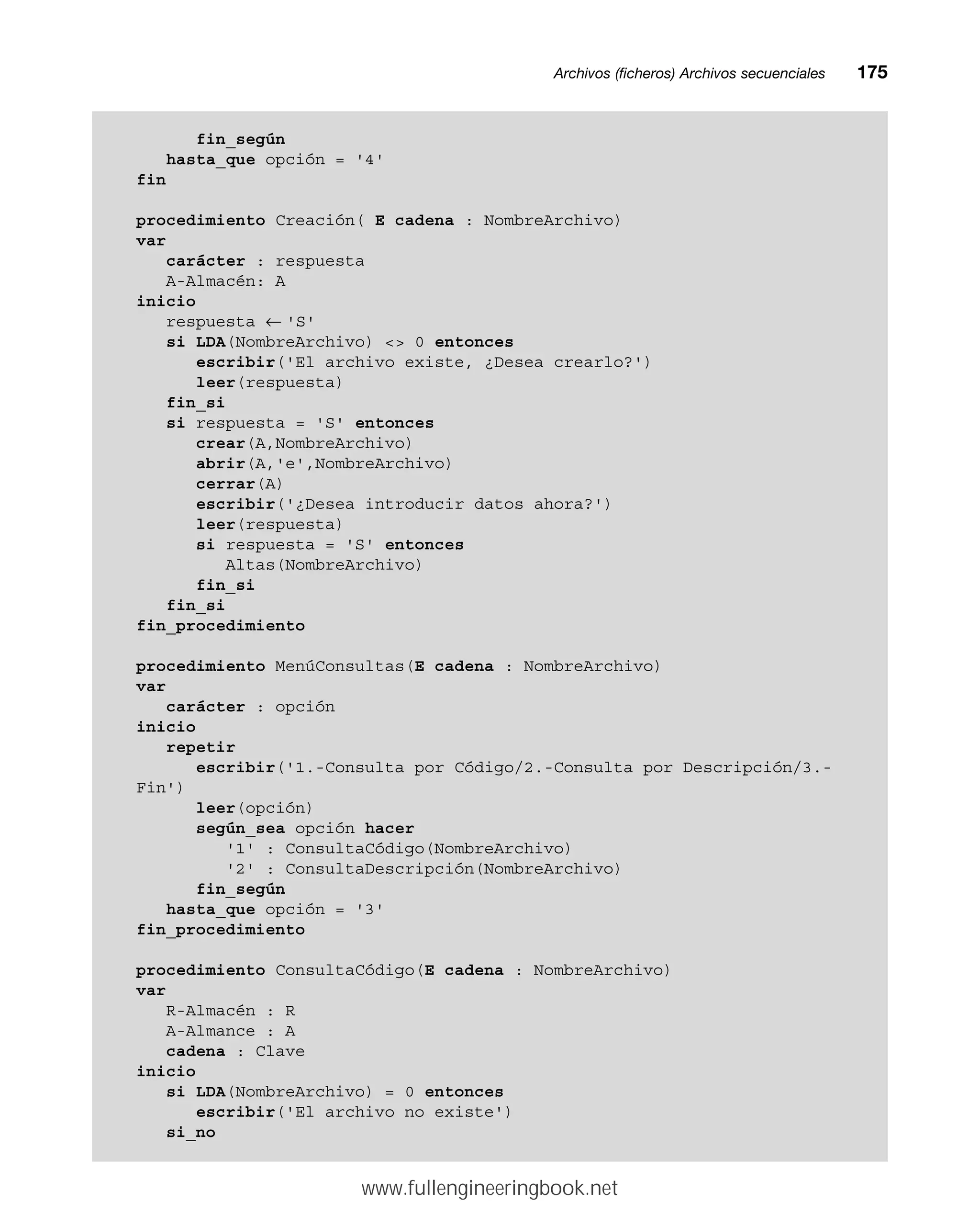 Archivos (ficheros) Archivos secuencialesmm175
fin_según
hasta_que opción = '4'
fin
procedimiento Creación( E cadena : NombreArchivo)
var
carácter : respuesta
A-Almacén: A
inicio
respuesta ← 'S'
si LDA(NombreArchivo)  0 entonces
escribir('El archivo existe, ¿Desea crearlo?')
leer(respuesta)
fin_si
si respuesta = 'S' entonces
crear(A,NombreArchivo)
abrir(A,'e',NombreArchivo)
cerrar(A)
escribir('¿Desea introducir datos ahora?')
leer(respuesta)
si respuesta = 'S' entonces
Altas(NombreArchivo)
fin_si
fin_si
fin_procedimiento
procedimiento MenúConsultas(E cadena : NombreArchivo)
var
carácter : opción
inicio
repetir
escribir('1.-Consulta por Código/2.-Consulta por Descripción/3.-
Fin')
leer(opción)
según_sea opción hacer
'1' : ConsultaCódigo(NombreArchivo)
'2' : ConsultaDescripción(NombreArchivo)
fin_según
hasta_que opción = '3'
fin_procedimiento
procedimiento ConsultaCódigo(E cadena : NombreArchivo)
var
R-Almacén : R
A-Almance : A
cadena : Clave
inicio
si LDA(NombreArchivo) = 0 entonces
escribir('El archivo no existe')
si_no
www.fullengineeringbook.net
 