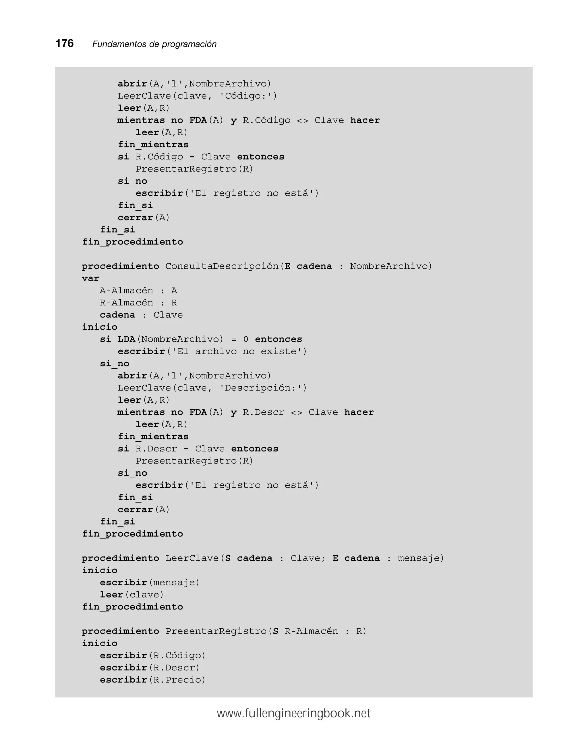 176mmFundamentos de programación
abrir(A,'l',NombreArchivo)
LeerClave(clave, 'Código:')
leer(A,R)
mientras no FDA(A) y R.Código  Clave hacer
leer(A,R)
fin_mientras
si R.Código = Clave entonces
PresentarRegistro(R)
si_no
escribir('El registro no está')
fin_si
cerrar(A)
fin_si
fin_procedimiento
procedimiento ConsultaDescripción(E cadena : NombreArchivo)
var
A-Almacén : A
R-Almacén : R
cadena : Clave
inicio
si LDA(NombreArchivo) = 0 entonces
escribir('El archivo no existe')
si_no
abrir(A,'l',NombreArchivo)
LeerClave(clave, 'Descripción:')
leer(A,R)
mientras no FDA(A) y R.Descr  Clave hacer
leer(A,R)
fin_mientras
si R.Descr = Clave entonces
PresentarRegistro(R)
si_no
escribir('El registro no está')
fin_si
cerrar(A)
fin_si
fin_procedimiento
procedimiento LeerClave(S cadena : Clave; E cadena : mensaje)
inicio
escribir(mensaje)
leer(clave)
fin_procedimiento
procedimiento PresentarRegistro(S R-Almacén : R)
inicio
escribir(R.Código)
escribir(R.Descr)
escribir(R.Precio)
www.fullengineeringbook.net
 
