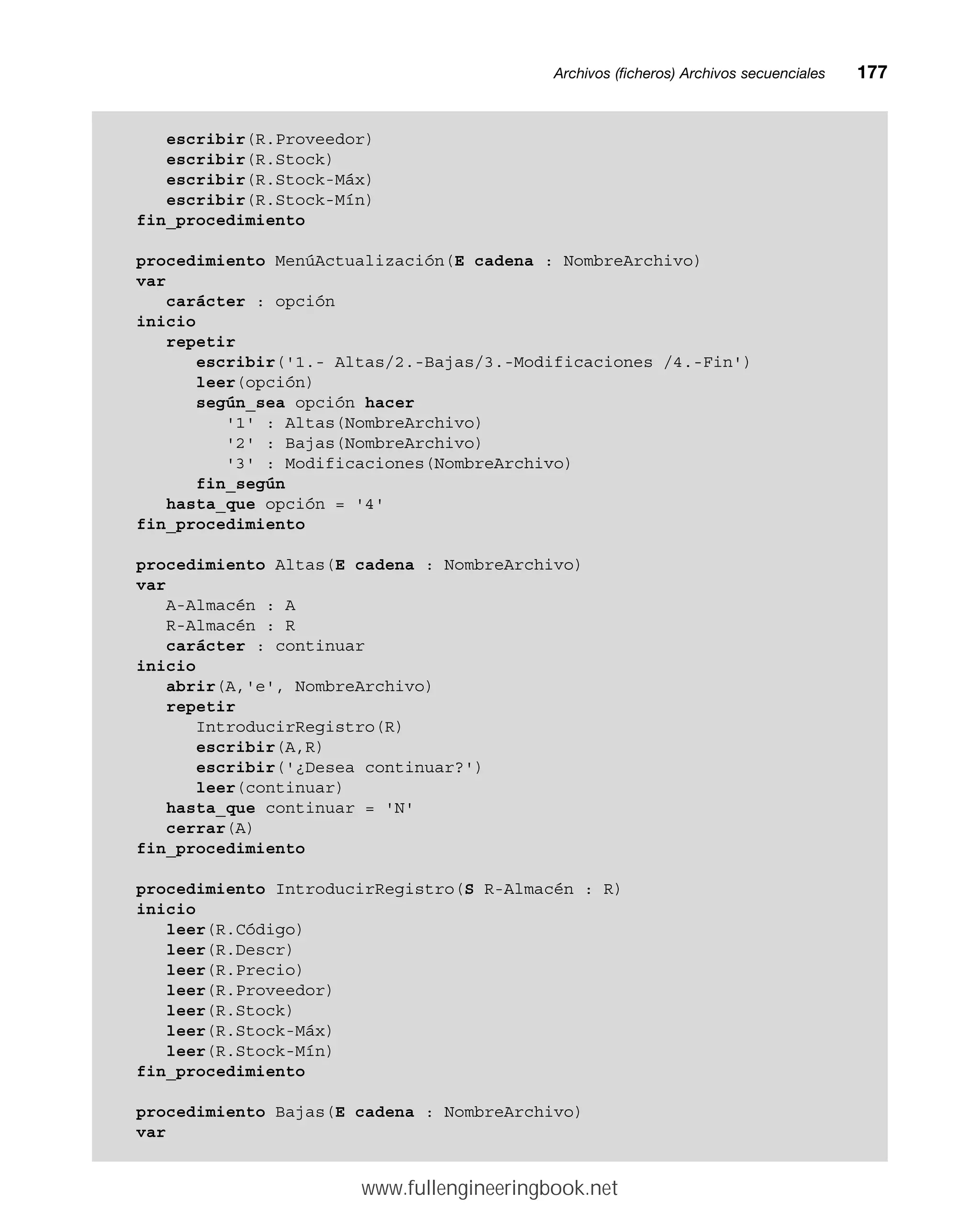 Archivos (ficheros) Archivos secuencialesmm177
escribir(R.Proveedor)
escribir(R.Stock)
escribir(R.Stock-Máx)
escribir(R.Stock-Mín)
fin_procedimiento
procedimiento MenúActualización(E cadena : NombreArchivo)
var
carácter : opción
inicio
repetir
escribir('1.- Altas/2.-Bajas/3.-Modificaciones /4.-Fin')
leer(opción)
según_sea opción hacer
'1' : Altas(NombreArchivo)
'2' : Bajas(NombreArchivo)
'3' : Modificaciones(NombreArchivo)
fin_según
hasta_que opción = '4'
fin_procedimiento
procedimiento Altas(E cadena : NombreArchivo)
var
A-Almacén : A
R-Almacén : R
carácter : continuar
inicio
abrir(A,'e', NombreArchivo)
repetir
IntroducirRegistro(R)
escribir(A,R)
escribir('¿Desea continuar?')
leer(continuar)
hasta_que continuar = 'N'
cerrar(A)
fin_procedimiento
procedimiento IntroducirRegistro(S R-Almacén : R)
inicio
leer(R.Código)
leer(R.Descr)
leer(R.Precio)
leer(R.Proveedor)
leer(R.Stock)
leer(R.Stock-Máx)
leer(R.Stock-Mín)
fin_procedimiento
procedimiento Bajas(E cadena : NombreArchivo)
var
www.fullengineeringbook.net
 