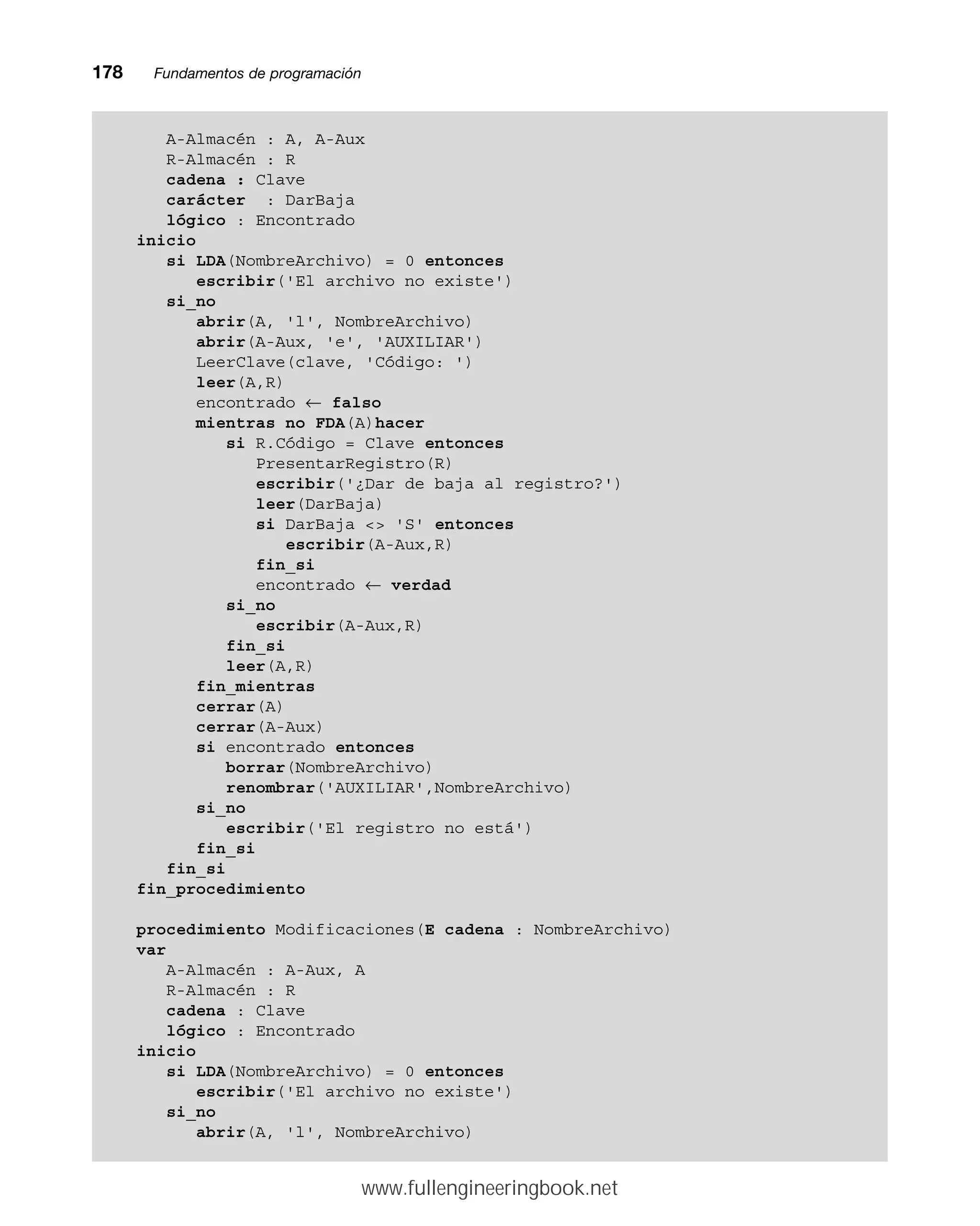 178mmFundamentos de programación
A-Almacén : A, A-Aux
R-Almacén : R
cadena : Clave
carácter : DarBaja
lógico : Encontrado
inicio
si LDA(NombreArchivo) = 0 entonces
escribir('El archivo no existe')
si_no
abrir(A, 'l', NombreArchivo)
abrir(A-Aux, 'e', 'AUXILIAR')
LeerClave(clave, 'Código: ')
leer(A,R)
encontrado ← falso
mientras no FDA(A)hacer
si R.Código = Clave entonces
PresentarRegistro(R)
escribir('¿Dar de baja al registro?')
leer(DarBaja)
si DarBaja  'S' entonces
escribir(A-Aux,R)
fin_si
encontrado ← verdad
si_no
escribir(A-Aux,R)
fin_si
leer(A,R)
fin_mientras
cerrar(A)
cerrar(A-Aux)
si encontrado entonces
borrar(NombreArchivo)
renombrar('AUXILIAR',NombreArchivo)
si_no
escribir('El registro no está')
fin_si
fin_si
fin_procedimiento
procedimiento Modificaciones(E cadena : NombreArchivo)
var
A-Almacén : A-Aux, A
R-Almacén : R
cadena : Clave
lógico : Encontrado
inicio
si LDA(NombreArchivo) = 0 entonces
escribir('El archivo no existe')
si_no
abrir(A, 'l', NombreArchivo)
www.fullengineeringbook.net
 