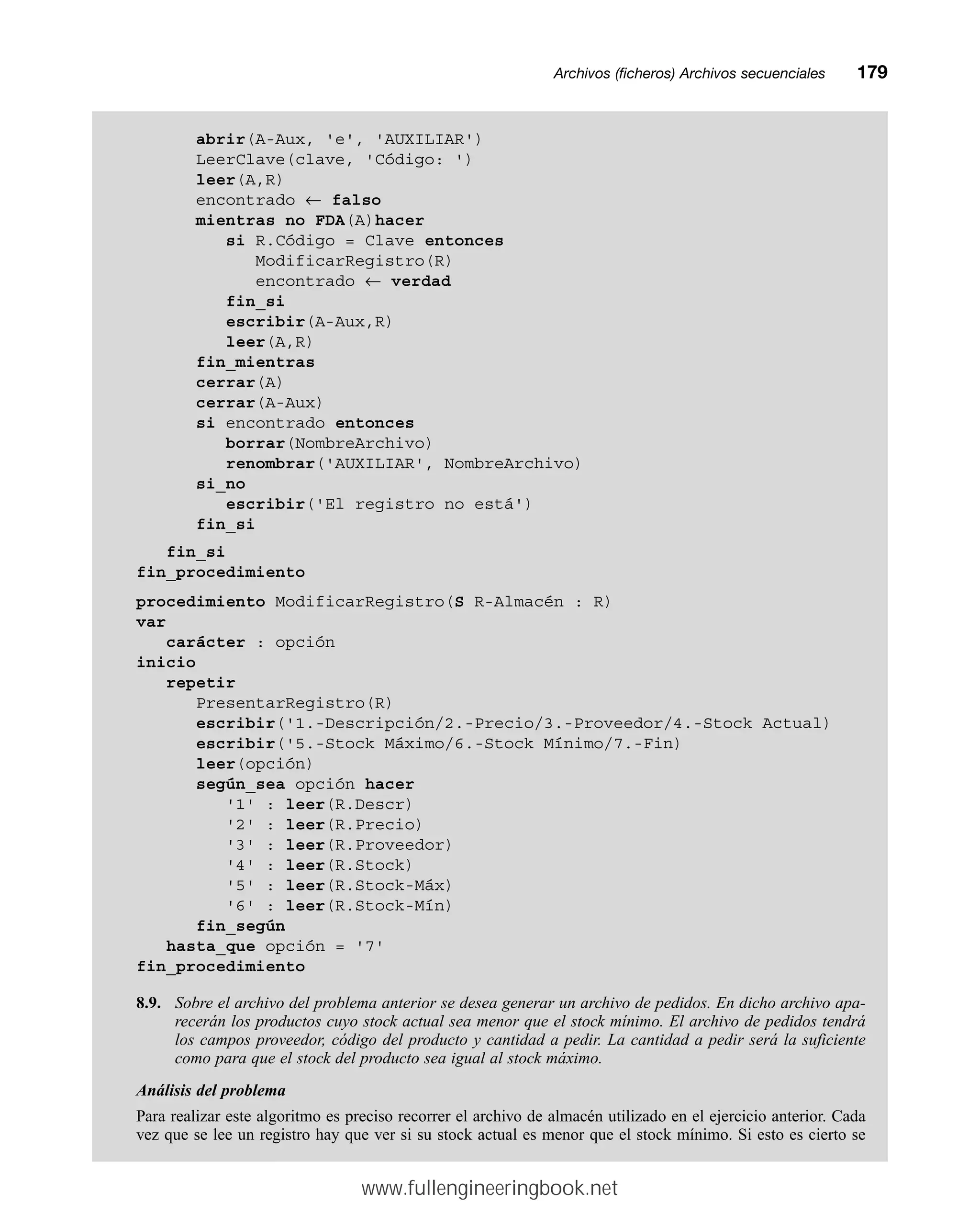 Archivos (ficheros) Archivos secuencialesmm179
abrir(A-Aux, 'e', 'AUXILIAR')
LeerClave(clave, 'Código: ')
leer(A,R)
encontrado ← falso
mientras no FDA(A)hacer
si R.Código = Clave entonces
ModificarRegistro(R)
encontrado ← verdad
fin_si
escribir(A-Aux,R)
leer(A,R)
fin_mientras
cerrar(A)
cerrar(A-Aux)
si encontrado entonces
borrar(NombreArchivo)
renombrar('AUXILIAR', NombreArchivo)
si_no
escribir('El registro no está')
fin_si
fin_si
fin_procedimiento
procedimiento ModificarRegistro(S R-Almacén : R)
var
carácter : opción
inicio
repetir
PresentarRegistro(R)
escribir('1.-Descripción/2.-Precio/3.-Proveedor/4.-Stock Actual)
escribir('5.-Stock Máximo/6.-Stock Mínimo/7.-Fin)
leer(opción)
según_sea opción hacer
'1' : leer(R.Descr)
'2' : leer(R.Precio)
'3' : leer(R.Proveedor)
'4' : leer(R.Stock)
'5' : leer(R.Stock-Máx)
'6' : leer(R.Stock-Mín)
fin_según
hasta_que opción = '7'
fin_procedimiento
8.9. Sobre el archivo del problema anterior se desea generar un archivo de pedidos. En dicho archivo apa-
recerán los productos cuyo stock actual sea menor que el stock mínimo. El archivo de pedidos tendrá
los campos proveedor, código del producto y cantidad a pedir. La cantidad a pedir será la suficiente
como para que el stock del producto sea igual al stock máximo.
Análisis del problema
Para realizar este algoritmo es preciso recorrer el archivo de almacén utilizado en el ejercicio anterior. Cada
vez que se lee un registro hay que ver si su stock actual es menor que el stock mínimo. Si esto es cierto se
www.fullengineeringbook.net
 