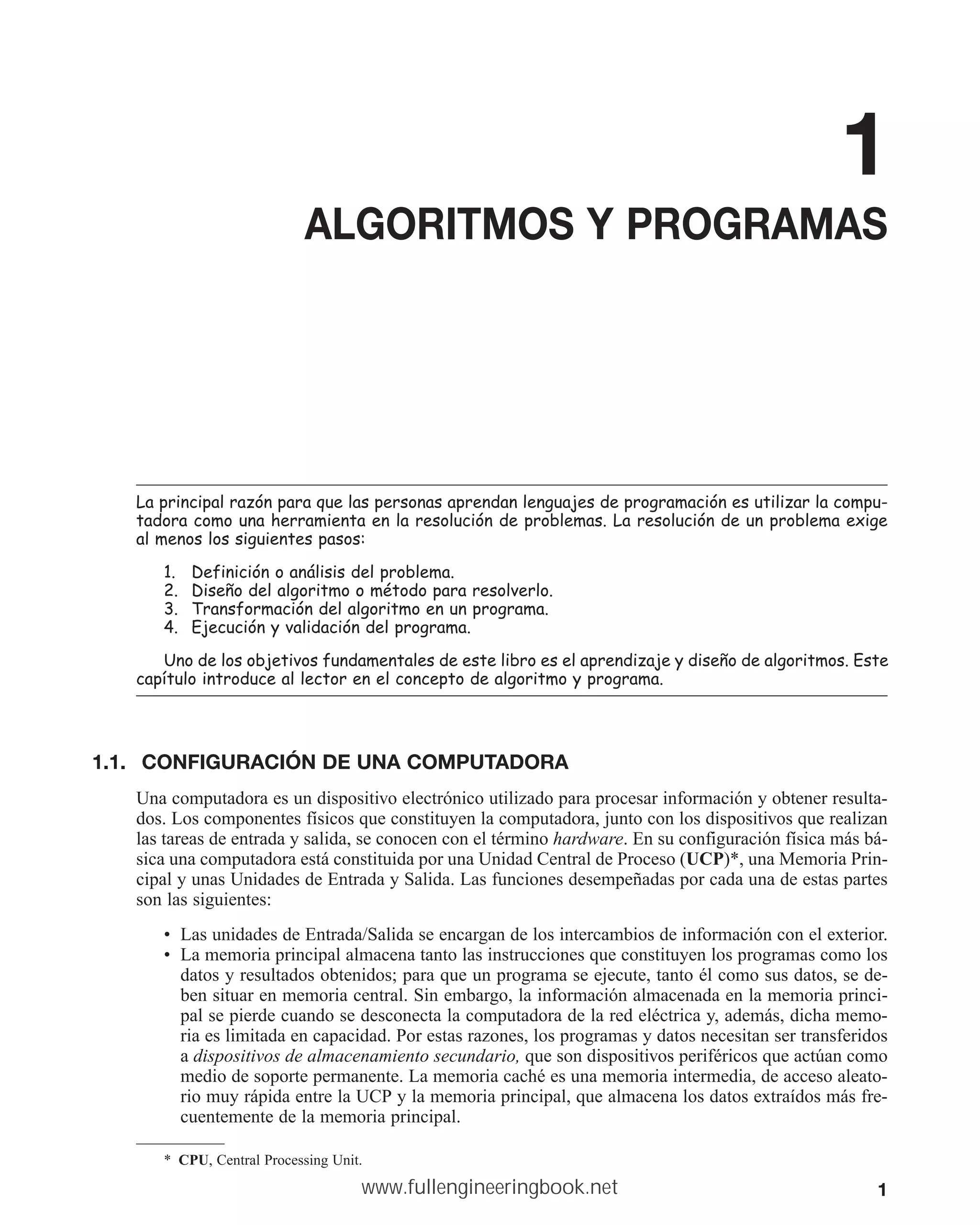 1
1
ALGORITMOS Y PROGRAMAS
/DSULQFLSDOUD]yQSDUDTXHODVSHUVRQDVDSUHQGDQOHQJXDMHVGHSURJUDPDFLyQHVXWLOL]DUODFRPSX
WDGRUDFRPRXQDKHUUDPLHQWDHQODUHVROXFLyQGHSUREOHPDV/DUHVROXFLyQGHXQSUREOHPDH[LJH
DOPHQRVORVVLJXLHQWHVSDVRV
 'HILQLFLyQRDQiOLVLVGHOSUREOHPD
 'LVHxRGHODOJRULWPRRPpWRGRSDUDUHVROYHUOR
 7UDQVIRUPDFLyQGHODOJRULWPRHQXQSURJUDPD
 (MHFXFLyQYDOLGDFLyQGHOSURJUDPD
8QRGHORVREMHWLYRVIXQGDPHQWDOHVGHHVWHOLEURHVHODSUHQGL]DMHGLVHxRGHDOJRULWPRV(VWH
FDStWXORLQWURGXFHDOOHFWRUHQHOFRQFHSWRGHDOJRULWPRSURJUDPD
1.1. CONFIGURACIÓN DE UNA COMPUTADORA
Una computadora es un dispositivo electrónico utilizado para procesar información y obtener resulta-
dos. Los componentes físicos que constituyen la computadora, junto con los dispositivos que realizan
las tareas de entrada y salida, se conocen con el término hardware. En su configuración física más bá-
sica una computadora está constituida por una Unidad Central de Proceso (UCP)*, una Memoria Prin-
cipal y unas Unidades de Entrada y Salida. Las funciones desempeñadas por cada una de estas partes
son las siguientes:
• Las unidades de Entrada/Salida se encargan de los intercambios de información con el exterior.
• La memoria principal almacena tanto las instrucciones que constituyen los programas como los
datos y resultados obtenidos; para que un programa se ejecute, tanto él como sus datos, se de-
ben situar en memoria central. Sin embargo, la información almacenada en la memoria princi-
pal se pierde cuando se desconecta la computadora de la red eléctrica y, además, dicha memo-
ria es limitada en capacidad. Por estas razones, los programas y datos necesitan ser transferidos
a dispositivos de almacenamiento secundario, que son dispositivos periféricos que actúan como
medio de soporte permanente. La memoria caché es una memoria intermedia, de acceso aleato-
rio muy rápida entre la UCP y la memoria principal, que almacena los datos extraídos más fre-
cuentemente de la memoria principal.
* CPU, Central Processing Unit.
www.fullengineeringbook.net
 
