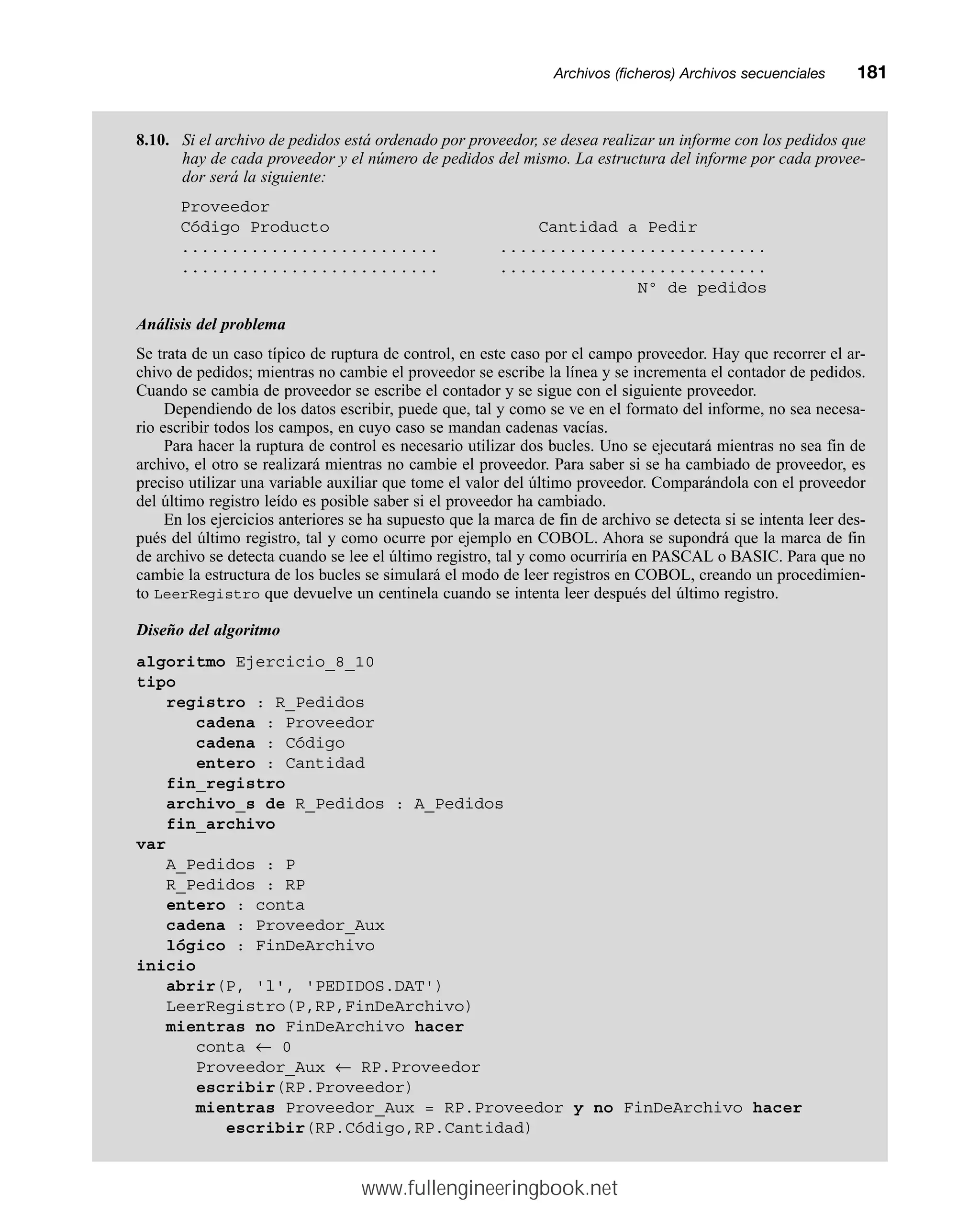 Archivos (ficheros) Archivos secuencialesmm181
8.10. Si el archivo de pedidos está ordenado por proveedor, se desea realizar un informe con los pedidos que
hay de cada proveedor y el número de pedidos del mismo. La estructura del informe por cada provee-
dor será la siguiente:
Proveedor
Código Producto Cantidad a Pedir
.......................... ...........................
.......................... ...........................
Nº de pedidos
Análisis del problema
Se trata de un caso típico de ruptura de control, en este caso por el campo proveedor. Hay que recorrer el ar-
chivo de pedidos; mientras no cambie el proveedor se escribe la línea y se incrementa el contador de pedidos.
Cuando se cambia de proveedor se escribe el contador y se sigue con el siguiente proveedor.
Dependiendo de los datos escribir, puede que, tal y como se ve en el formato del informe, no sea necesa-
rio escribir todos los campos, en cuyo caso se mandan cadenas vacías.
Para hacer la ruptura de control es necesario utilizar dos bucles. Uno se ejecutará mientras no sea fin de
archivo, el otro se realizará mientras no cambie el proveedor. Para saber si se ha cambiado de proveedor, es
preciso utilizar una variable auxiliar que tome el valor del último proveedor. Comparándola con el proveedor
del último registro leído es posible saber si el proveedor ha cambiado.
En los ejercicios anteriores se ha supuesto que la marca de fin de archivo se detecta si se intenta leer des-
pués del último registro, tal y como ocurre por ejemplo en COBOL. Ahora se supondrá que la marca de fin
de archivo se detecta cuando se lee el último registro, tal y como ocurriría en PASCAL o BASIC. Para que no
cambie la estructura de los bucles se simulará el modo de leer registros en COBOL, creando un procedimien-
to LeerRegistro que devuelve un centinela cuando se intenta leer después del último registro.
Diseño del algoritmo
algoritmo Ejercicio_8_10
tipo
registro : R_Pedidos
cadena : Proveedor
cadena : Código
entero : Cantidad
fin_registro
archivo_s de R_Pedidos : A_Pedidos
fin_archivo
var
A_Pedidos : P
R_Pedidos : RP
entero : conta
cadena : Proveedor_Aux
lógico : FinDeArchivo
inicio
abrir(P, 'l', 'PEDIDOS.DAT')
LeerRegistro(P,RP,FinDeArchivo)
mientras no FinDeArchivo hacer
conta ← 0
Proveedor_Aux ← RP.Proveedor
escribir(RP.Proveedor)
mientras Proveedor_Aux = RP.Proveedor y no FinDeArchivo hacer
escribir(RP.Código,RP.Cantidad)
www.fullengineeringbook.net
 