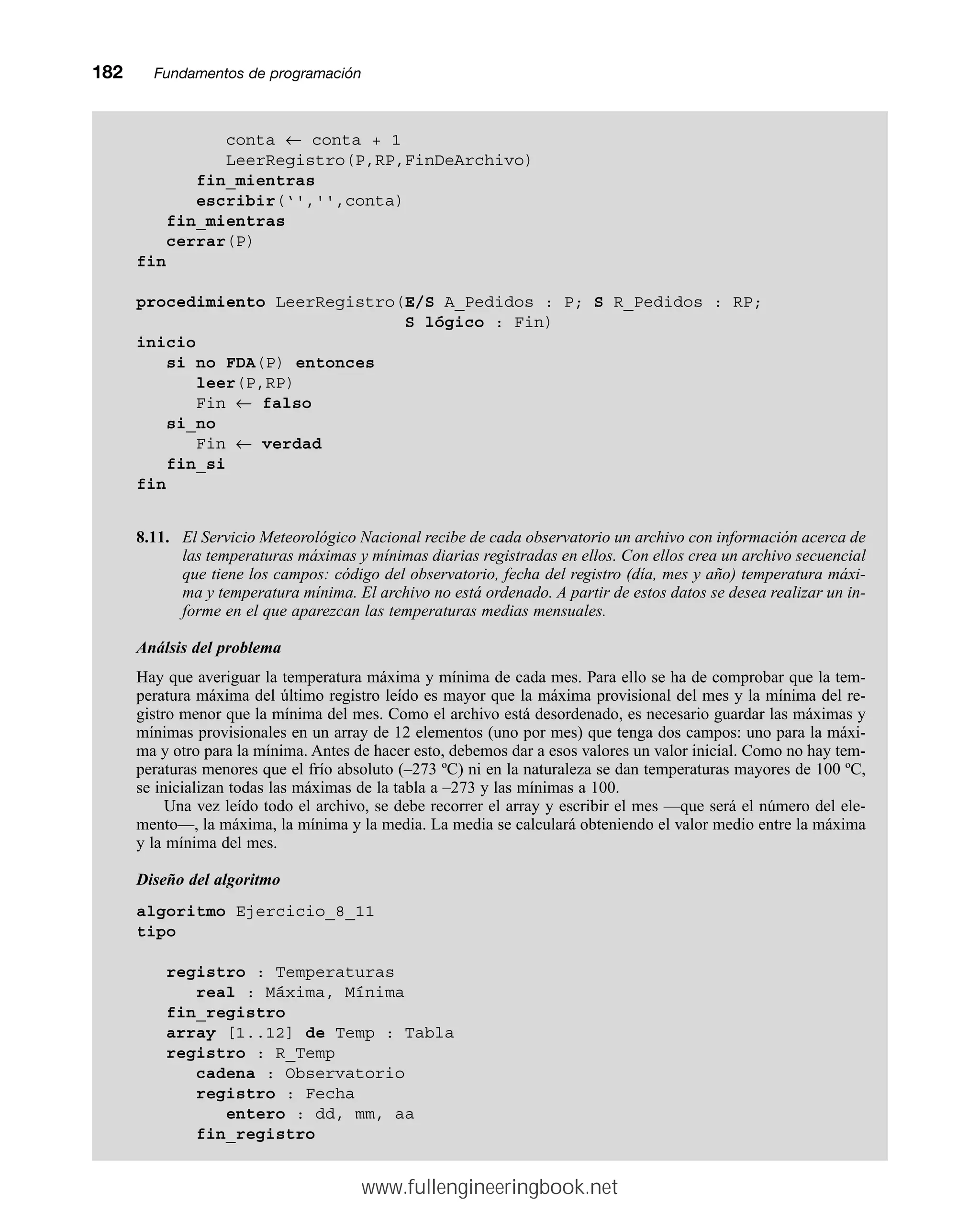 182mmFundamentos de programación
conta ← conta + 1
LeerRegistro(P,RP,FinDeArchivo)
fin_mientras
escribir(‘','',conta)
fin_mientras
cerrar(P)
fin
procedimiento LeerRegistro(E/S A_Pedidos : P; S R_Pedidos : RP;
S lógico : Fin)
inicio
si no FDA(P) entonces
leer(P,RP)
Fin ← falso
si_no
Fin ← verdad
fin_si
fin
8.11. El Servicio Meteorológico Nacional recibe de cada observatorio un archivo con información acerca de
las temperaturas máximas y mínimas diarias registradas en ellos. Con ellos crea un archivo secuencial
que tiene los campos: código del observatorio, fecha del registro (día, mes y año) temperatura máxi-
ma y temperatura mínima. El archivo no está ordenado. A partir de estos datos se desea realizar un in-
forme en el que aparezcan las temperaturas medias mensuales.
Análsis del problema
Hay que averiguar la temperatura máxima y mínima de cada mes. Para ello se ha de comprobar que la tem-
peratura máxima del último registro leído es mayor que la máxima provisional del mes y la mínima del re-
gistro menor que la mínima del mes. Como el archivo está desordenado, es necesario guardar las máximas y
mínimas provisionales en un array de 12 elementos (uno por mes) que tenga dos campos: uno para la máxi-
ma y otro para la mínima. Antes de hacer esto, debemos dar a esos valores un valor inicial. Como no hay tem-
peraturas menores que el frío absoluto (–273 ºC) ni en la naturaleza se dan temperaturas mayores de 100 ºC,
se inicializan todas las máximas de la tabla a –273 y las mínimas a 100.
Una vez leído todo el archivo, se debe recorrer el array y escribir el mes —que será el número del ele-
mento—, la máxima, la mínima y la media. La media se calculará obteniendo el valor medio entre la máxima
y la mínima del mes.
Diseño del algoritmo
algoritmo Ejercicio_8_11
tipo
registro : Temperaturas
real : Máxima, Mínima
fin_registro
array [1..12] de Temp : Tabla
registro : R_Temp
cadena : Observatorio
registro : Fecha
entero : dd, mm, aa
fin_registro
www.fullengineeringbook.net
 